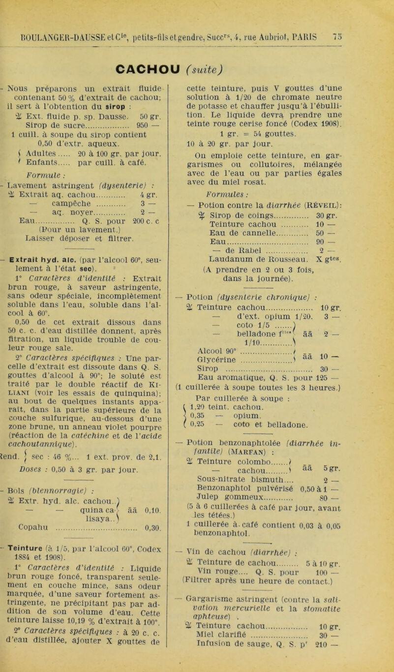 lîOULAiNGKK-UAUSSKetc*®, petits-lilsetgendre,Suce''*, nie Aubriof, PAÏUS 73 CACHOU (suite) - Nous préparons un extrait fluide contenant 50% d’extrait de cachou; il sert à l’obtention du sirop : % Ext. fluide p. sp. Dausse. 50 gr. Sirop de sucre 950 — 1 cuill. à soupe du sirop contient 0,50 d’extr. açpieux. ( Adultes 20 à 100 gr. par jour. > Enfants par cuill. à café. Formule : - Lavement astringent (dysenterie) : % Extrait aq. cachou 4 gr. — campêche 3 — — aq. noyer 2 — Eau Q. s. pour 200 c.c (Pour un lavement.) Laisser déposer et filtrer. - Extrait hyd. aie. (par l’alcool 60°, seu- lement à l’état sec). 1° Caractères d’identité : Extrait brun rouge, à saveur astringente, sans odeur spéciale, incomplètement soluble dans l’eau, soluble dans l'al- cool à 60. 0,50 de cet extrait dissous dans 50 c. c. d’eau distillée donnent, après fltratlon, un liquide trouble de cou- leur rouge sale. 2° Caractères spécifiques : Une par- celle d’extrait est dissoute dans Q. S. gouttes d’alcool à 90°; le soluté est traité par le double réactif de Ki- LTANi (voir les essais de quinquina); au bout de quelques instants appa- raît, dans la partie supérieure de la couche sulfurique, au-dessous d’une zone brune, un anneau violet pourpre (réaction de la catéchine et de Vacide cachoutannique). lend. ^ sec : 46 %... l ext. prov. de 2,1. Doses : 0,50 à 3 gr. par Jour. - Bols (blennorragie) ; % Extr. hyd. aie. cachou..) — — quina ca [ ââ 0,10. lisaya..\ Copahu 0,30. cette teinture, puis V gouttes d’une solution à 1/20 de chromate neutre de potasse et chauffer jusqu’à l’ébulli- tion. Le liquide devra prendre une teinte rouge cerise foncé (Codex 1908). 1 gr. = 54 gouttes. 10 à 20 gr. par jour. On emploie cette teinture, en gar- garismes ou collutoires, mélangée avec de l’eau ou par parties égales avec du miel rosat. Formules : — Potion contre la diarrhée (Réveil): % Sirop de coings 30 gr. Teinture cachou 10 — Eau de cannelle 50 — Eau 90 — — de Rabel 2 — Laudanum de Rousseau. X gt«s (A prendre en 2 ou 3 lois, dans la journée). — Potion (dysenterie chronique) : % Teinture cachou 10 gr. — d’ext. opium 1/20. 3 — — coto 1/5 1 — belladone f ■ ââ 2 — 1/10 \ .Alcool 90“ ! . . Glycérine ' ~ Sirop 30 — Eau aromatique, Q. S. pour 125 — (1 cuillerée à soupe toutes les 3 heures.) Par cuillerée à .soupe : ( 1,20 teint, cachou. < 0,35 — opium. ( 0,25 — coto et belladone. — Potion benzonaphtolée (diarrhée In- fantile) (M.\rfan) : % Teinture Colombo ) — cachou ' Sous-nitrate bismuth ... 2 — Benzonaphtol pulvérisé 0,50 à 1 — Julep gommeux so — (5 à 6 cuillerées à calé par jour, avant les tétées.) 1 cuillerée à. café contient 0,03 à 0,05 benzonaphtol. - Teinture (à i/5, par l'alcool 60”, Codex 1884 et 1908). 1” Caractères d'identité .- Liquide brun rouge foncé, transparent seule- ment en couche mince, sans odeur marquée, d’une saveur fortement as- tringente, ne précipitant pas par ad- dition de son volume d’eau. Cette teinture laisse 10,19 % d’extrait à lOO”. 2° Caractères spécifiques : à 20 c. c. d’eau distillée, ajouter x gouttes de — Vin de cachou (diarrhée) : % Teinture de cachou 5àl0gr. Vin rouge.... Q. S. pour 100 — (Filtrer après une heure de contact.) — Gargarisme astringent (contre la sali- vation mercurielle et la stomatite aphteuse) . % Teinture cachou lO gr. Miel clarifié 30 — Infusion de sauge. Q. S. p' 210 —