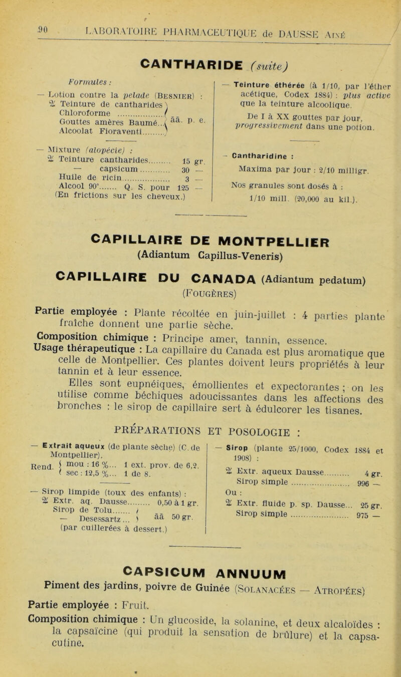 I.ABOHATOIHE PHAHMACEü'l'lOlil:; de DAUSS1-’ ArxÉ CANTHARIDE (suite) Formules : — Lotion contre la pelade (Besnier) : % Teinture de cantharides ) Chloroforme ( ,. Gouttes amères Baumé...i Alcoolat Floraventi ' — Mixture (alopécie) ; Teinture cantharides 15 gr — capsicum 30 — Huile de ricin 3 Alcool 90» Q. s. pour 125 — Œn frictions sur les cheveux.) — Teinture éthérée (à 1/10, par l’éther acétique, Codex 1884) : 2>lus active que la teinture alcoolique. De I à XX gouttes par jour, prouressivement dans une potion. - Cantharidine : Maxima par Jour : 2/10 mllligr. Nos granules sont dosés à : 1/10 mill. (20,000 au kil ). CAPILLAIRE DE MONTPELLIER (Adiantum Capillus-Veneris) CAPILLAIRE DU CANADA (Adiantum pedatum) (Fougèbes) Partie eniployée : Plante récoltée en juin-juillet : 4 partie.s plante traîche donnent une partie sèche. Composition chimique : Principe amer, tannin, essence. Usage thérapeutique : La capillaire du Canada est plus aromatique que celle de Montpellier. Ces plantes doivent leurs propriétés à leur tannin et à leur essence. Elles sont eupnéiques, émollientes et expectorantes ; on les utilise comme béchiques adoucissantes dans les affections des bronches : le .sirop de capillaire sert à édulcorer les tisanes. PRÉPARATIONS ET POSOLOGIE ! — Extrait aqueux (déplanté sèche) (C.de Montpellier). Rend 1 ï <5xt. prov. de 6,2. ( sec : 12,5 %... 1 de 8. — Sirop limpide (toux des enfants) : % Extr. aq. Dausse 0,.50 à 1 gr. Sirop de Tolu / — Dese.ssartz ... ' 50 gr. (par cuillerées à dessert.) - Sirop (plante 25/1000. Codex 1884 et 1908) : % Extr. aqueux Dausse 4 gr. Sirop simple 999 _ Ou : ‘Hl Extr. fluide p. sp, Dausse... 25 gr. Sirop simple 975 _ CAPSICUM ANNUUM Piment des jardins, poivre de Guinée (Solanacées - Atropées) Partie employée : Fruit. Composition chimique : ün glucoside, la solanine, et deux alcaloïdes : la capsaïcine (qui produit la sensation de brûlure) et la cansa- cutine. ^