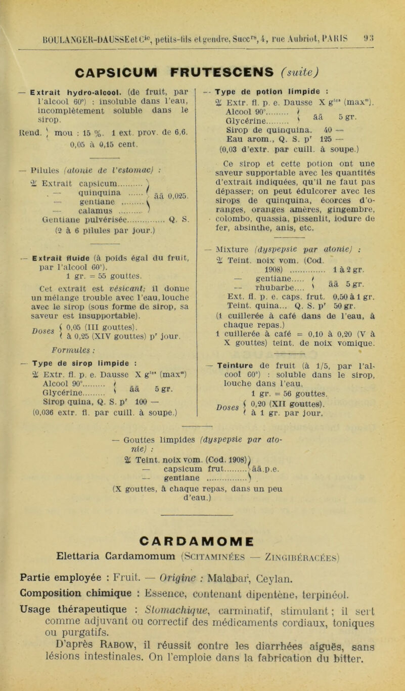 UOL'LANGKK-DAUSSEetC»*^, pelils-lils els,aMulfe,l^ucc‘■^4, me Aubiiot, l'AlilS 'J:> CAPSICUM FRUTESCENS (suite) — Extrait hydro-alcool, (de fruit, par l’alcool 60“) : insoluble dans l’eau, incomplètement soluble dans le sirop. Rend. ) mou : 15 %. 1 ext. prov. de 6,6. 0,05 à 0,15 cent. — Pilules (atonie de l’estomacj : ‘■Ü Extrait capsicum ■ - quinquina ' ^11 0,025. — gentiane v — calamus / Gentiane pulvérisée Q. S. (2 à 6 pilules par jour.) -- Type de potion limpide : % Extr. fl. p. e. Dausse X g‘“ (max). Alcool 90 “ ! .. _ Glycérine ' Sirop de quinquina. 40 — Eau arom., Q. S. p' 125 — (0,03 d’extr. par cuill. à soupe.) Ce sirop et cette potion ont une saveur supportable avec les quantités d’extrait indiquées, qu’il ne faut pas dépasser; on peut édulcorer avec les sirops de quinquina, écorces d’o- ranges, oranges amères, gingembre, • Colombo, quassia, pissenlit, iodure de fer, absinthe, anis, etc. — Extrait fluide (à poids égal du fruit, par l’alcool 60“). 1 gr. = 55 gouttes. Cet extrait est véslcant; il donne un mélange trouble avec l’eau, louche avec le sirop (sous forme de sirop, sa saveur est Insupportable). Doses { gouttes). (à 0,25 (XIV gouttes) p' jour. Formules : — Mixture (dyspepsie par atonie J : % Teint, noix vom. (Cod. 1908) 1 à 2 gr. — gentiane t _ rhubarbe.... ' Ext. fl. p. e. caps. frut. 0,50 à Igr. Teint, quina... Q. S. p' 50 gr. (1 cuillerée à café dans de l’eau, à chaque repas.) 1 cuillerée à café = 0,10 à 0,20 (V à X gouttes) teint, de noix vomique. — Type de sirop limpide : % Extr. fl. p. e. Dausse Alcool 90° / Glycérine ' Sirop quina, Q. S. p' X g' (max') àâ 5 gr. 100 — (0,036 extr. fl. par cuill. à soupe.) — Teinture de fruit (à 1/5, par l’al- cool 60°) : soluble dans le sirop, louche dans l’eau. 1 gr. = 56 gouttes. Doses ^ gouttes). ( à 1 gr. par jour. — Gouttes limpides (dyspepsie par ato- nie) : % Teint, noix vom. (Cod. 1908)) — capsicum frut vââ.p.e. gentiane ) (X gouttes, à chaque repas, dans un peu d’eau.) CARDAMOME Elettaria Cardamomum (Scitaminées — Zingiiîér.\cée.s) Partie employée : Fruit. — Origine : Malabai^ Ceylan. Composition chimique : Essence, cuntenaiit dipeutèiie, terpinéol. Usage thérapeutique : Siuinachique^ carniinatif, stimulant ; il sei t comme adjuvant ou correctif des médicaments cordiaux, toniques ou purgatifs. D’après Rabow, il réussit contre les diarrhées aiguës, sans lésions inte.stinales. On l’emploie dans la fabrication du bitter.