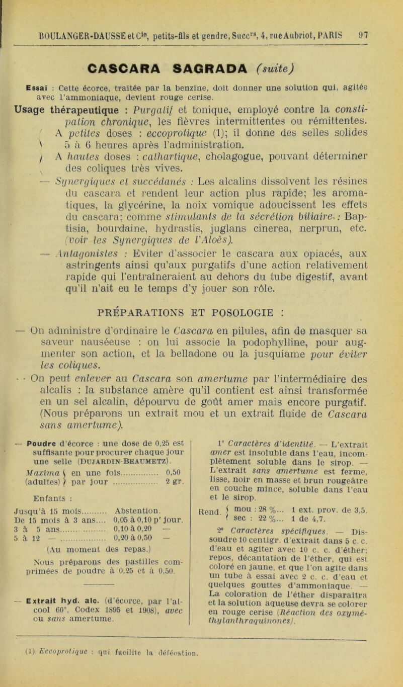 CASCARA SAGRADA (suite) Essai ; Cette écorce, traitée par la benzine, doit donner une solution qui, agitée avec l’ammoniaque, devient rouge cerise. Usage thérapeutique : Purcjalil et tonique, employé contre la consli- palion chronique, les fièvres intermittentes ou rémittentes. .\ petites doses : eccoprolique (1); il donne des selles solides ^ 5 à 6 heures après l’administration. I A hautes doses ; cathartique, cholagogue, pouvant déterminer des coliques très vives. — Stjnergiques et succédanés : Les alcalins dissolvent les résines ilu cascara et rendent leur action plus rapide; les aroma- tiques, la glycérine, la noix vomique adoucissent les effets du cascara; comme stimulants de la sécrétion biliaire.: Bap- tisia, boui’daine, liydrastis, juglans cinerea, nerprun, etc. (voir les Synergiques de l'Aloès). — Antagonistes : Eviter d’associer le cascara aux opiacés, aux astringents ainsi qu’aux purgatifs d’une action relativement rapide qui l’entraîneraient au dehors du tube digestif, avant qu’il n’ait eu le temps d’y jouer son rôle. PRÉPARATIONS ET POSOLOGIE : —- Ün administre d’ordinaire le Cascara en pilules, afin de masquer sa saveur nauséeuse : on lui associe la podophylline, pour aug- menter son action, et la belladone ou la jusquiame pour éviter les coliques. - • On peut enlever au Caseara son amertume par l’intermédiaire des alcalis : la substance amère qu’il contient est ainsi transformée en un sel alcalin, dépoui’vu de goût amer mais encore purgatif. (Nous préparons un extrait mou et un extrait fluide de Cascara sans amertume). — Poudre d’écorce : une dose de 0,25 est suffisante pour procurer chaque jour une selle (Dujardin-Beaumetz). Mnxlina 1 en une fols 0,50 (adultes) ( par jour 2 gr. Enfants ; Ju,squ’à 15 mois Abstention. De 15 mois à 3 ans.... 0,05 à 0,10 p'jour. 3 .A 5 ans 0,10 à 0,20 — 5 à 12 — 0,20 à 0,50 — (Au moment des repas.) Nous préparons des pastilles com- primées de poudre à 0,25 et à 0,50. — Extrait hyd. aie. (d’écorce, par l’al- cool 60’, Codex 1895 et 1908), avec ou sans amertume. 1° Caractères d’identité. — L’extrait amer est Insoluble dans l’eau, incom- plètement soluble dans le sirop. — L’extrait sans amertume est ferme, lisse, noir en masse et brun rougeâtre en couche mince, soluble dans l’eau et le sirop. Rend ' %••• 1 prov. de 3,5. ° ( sec : 22%... 1 de 4,7. 2» Caractères spécifiques. — Dis- soudre 10 centigr. d’extrait dans 5 c. c. d’eau et agiter avec lO c. c. d’éther; repos, décantation de l’éther, qui est coloré en jaune, et que l’on agite dans un tube à essai avec 2 c. c. d’eau et quelques gouttes d’ammoniaque. — La coloration de l’éther disparaîtra et la solution aqueuse devra se colorer en rouge cerise (Iléactinn des oxymé- thylanthraquinonesj. (1) l'.ccoprolique : qui fttciliie In (léféention.