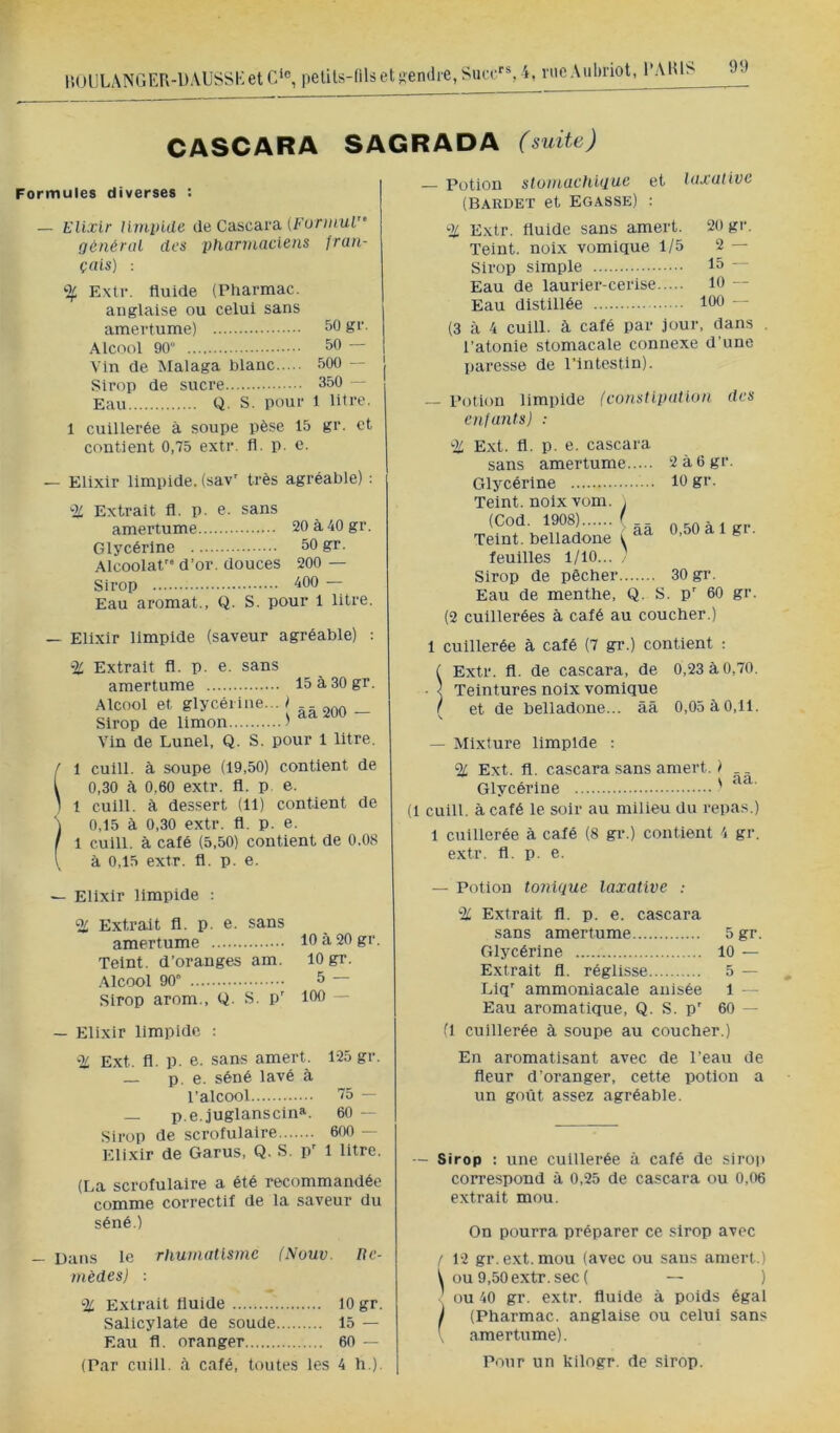 l!ül]LANGEr\-DAUSSKet C‘®, petils-filsetsiendie, Siicc''% i, rueAubriot, l’AIU> JJ CASCARA SAGRADA (suite) Formules diverses : — Elixir limpide de Cascara (For;;/ur' général des pharmaciens fran- çais) : % Extr. fluide (Pharmac. anglaise ou celui sans amertume) 50 gr. Alcool 90 50 — Vin de Alalaga blanc 500 — Sirop de sucre 350 — Eau Q. S. pour 1 litre. 1 cuillerée à soupe pèse 15 gr. et contient 0.75 extr. fl. p. c. — Eiixir limpide, (sav' très agréable) : '-2^ Extrait fl. p. e. sans amertume 20 à 40 gr. Glycérine 50 gr. Alcoolat'” d’or, douces 200 — Sirop 400 - Eau aromat., Q. S. pour 1 litre. — Elixir limpide (saveur agréable) : % Extrait fl. p. e. sans amertume 15 à 30 gr. Alcool et glycérine... I Sirop de limon. Vin de Lunel, Q. âa 200 — S. pour 1 litre. f 1 cuill. à soupe (19,50) contient de \ 0,30 à 0.60 extr. fl. p. e. ) 1 cuill. k des.sert (11) conüent de ) 0,15 à 0,30 extr. fl. p. e. I 1 cuill. à café (5,50) contient de 0.08 \ à 0,15 extr. fl. p. e. ^ Elixir limpide : Extrait fl. p. e. sans amertume 10 à 20 gr. Teint, d’oranges am. 10 gr. ,\lcool 90 5 Sirop arom., Q. S. p' 100 — — Elixir limpide : % Ext. fl. p. e. sans amert. 125 gr. — p. e. séné lavé à l’alcool 75 — — p.e. juglanscin». 60 — Sirop de scrofulaire 600 - Elixir de Garus, Q. S. p' 1 litre. (La scrofulaire a été recommandée comme correctif de la saveur du séné.) — Dans le rhumatisme (Nouv. Bc- nièdes) : % Extrait fluide 10 gr. Salicylate de soude 15 — Eau fl. oranger 60 — (Par cuill. à café, toutes les 4 h ). — Potion slumachigue et laxative (Bardet et Egasse) ; % Extr. fluide sans amert. 20 gr. Teint, noix vomique 1/5 2 — Sirop simple 15 — Eau de laurier-cerise 10 — Eau distillée 100 — (3 à 4 cuill. à café par jour, dans l’atonie stomacale connexe d’une paresse de l’intestin). — Potion limpide (constipation des enfants) : % Ext. fl. p. e. cascara sans amertume 2à6gr. Glycérine 10 gr. Teint, noix vom. y ââ 0,50 à Igr. Teint, belladone i feuilles l/lO... Sirop de pêcher 30 gi‘. Eau de menthe, Q. S. p' 60 gr. (2 cuillerées à calé au coucher.) 1 cuillerée à calé (7 gr.) contient : ( Extr. fl. de cascara, de 0,23 à 0,70. ■ } Teintures noix vomique ( et de belladone... ââ 0,05 àO,11. — Mixture limpide : % Ext. fl. cascara sans amert. ) _. Glycérine ' (1 cuill. â café le soir au milieu du repas.) 1 cuillerée à café (8 gr.) contient 4 gr. extr. fl. p. e. — Potion tonique laxative : % Extrait fl. p. e. cascara sans amertume 5gr. Glycérine 10 — Extrait fl. réglisse 5 — Llq' ammoniacale anisée 1 — Eau aromatique, Q. S. p' 60 — (1 cuillerée à soupe au coucher.) En aromatisant avec de l’eau de fleur d’oranger, cette potion a un goût assez agréable. - Sirop : une cuillerée â café de sirop correspond à 0,25 de cascara ou 0,06 extrait mou. On pourra préparer ce sirop avec ! 12 gr.ext.mou (avec ou sans amert.) ^ ou 9,50 extr. sec ( — ) , ou 40 gr. extr. fluide à poids égal ) (Pharmac. anglaise ou celui sans amertume). Pour un kilogr. de sirop.