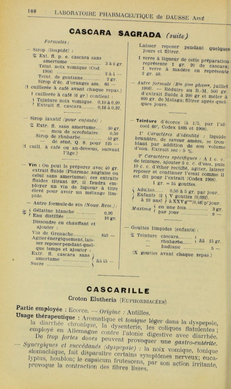 DAUSSE AiN-fi CASCARA SAGRAOA (suite) Formules : ~ Sirop nimplde) ; Ext. fl. p. e. cascara sans amertume 3àü;rr Teint, noix vomique (Cod ,1908) ■ Teint, de gentiane ggr Sirop d’éc. d’oranges am. 60 — (1 cuillerée à café avant chaque repas.) 1 cuillerée à café (6 gr.) contient .- ) vomique. 0.10 à 0,20 Extrait fl. cascara 0,16 à 0,32'. Sirop laxatif (pour enfants) ; % Extr. fl. sans amertume.... — mou de scrofulaire.. Sirop de rhubarbe - de séné, Q. s. pour ~ U cuill. à café ou au-dessous, suivant l’Age.) 30 gr. 0.50 40 gr. 125 Vin ; On peut le préparer avec 40 gr extrait fluide (Pharmac. anglaise ou ainertume); ces extraits fluides titrant 20”, il faudra em- liqueur à titre pide^ avoir un mélange 11m- — Autre formulede vin (Nouv.Rem.): % Gélatine blanche ...., ,) on ^ Eau distillée ïôgr. Dissoudre en chauffant et ajouter ; Vin de Grenache Agiter énergiquement^ lais- ser reposer pendant quel- que temps et ajouter : Extr. fl. cascara sans ) amertume r 840 — Sucre aa 45 — pendant quelques Laisser reposer jours et filtrer. lepiésente l gr. 20 de cascara; 2 gr 40^ ^ madère en représente juillet 1906) — Réduire au B.-M. 500 gr 80l)Ïr'*rt “ **“ *'■ 4 - Teinture d’écorce (à 1/5, i)ar l’al- cool 60», Codex 1895 et 1908) d'identité ; liquide brunâtre, de saveur amère, se tïiu U eau. Fxtrait sec : 5 %. 2” Caractères spécifiques .Ale c 10 c. c. d éther rectifié, agiter laisser Sf dft'’nn l’essai comme il est dit pour 1 extrait (Codex 1908). 1 gr. =54 gouttes. i AdUites 0,50 à 5 gr. nar 1mir Enfants (2 1 v gouttes (0,092) à 10 ans) \ àXXVg-(0,46)p'jour. Maxlma \ ^®is ÿgj. ' par jour 9 Gouttes limpides (enfants) : Teinture cascara ) — rhubarbe ' 15 gr. — badiane 5 _ (X gouttes avant chaque repas.) CASCARILLE Croton Elutheria (Euphorbiacées) Saae r' ^ •' la ‘liarfhL‘Tro„}qu'™Si,‘’Xl la dyspepsie, eiïiployé en -Miemaene ennht. t’ coliques llutulentes ; ne Lp /or/Jriofès neuven ‘•i'ii-Uiée. C O • peuvent provoquer une nastrn-pniMtP ~ Synergiques et succédanés (dusnevsie) ■ i« dasiro entérite. skmiachique, fait disnaj’aîtrè rotUniJ ' ^ vomique, tonique lyplus, houblon; le provoque la contraction des fibres lisses.^