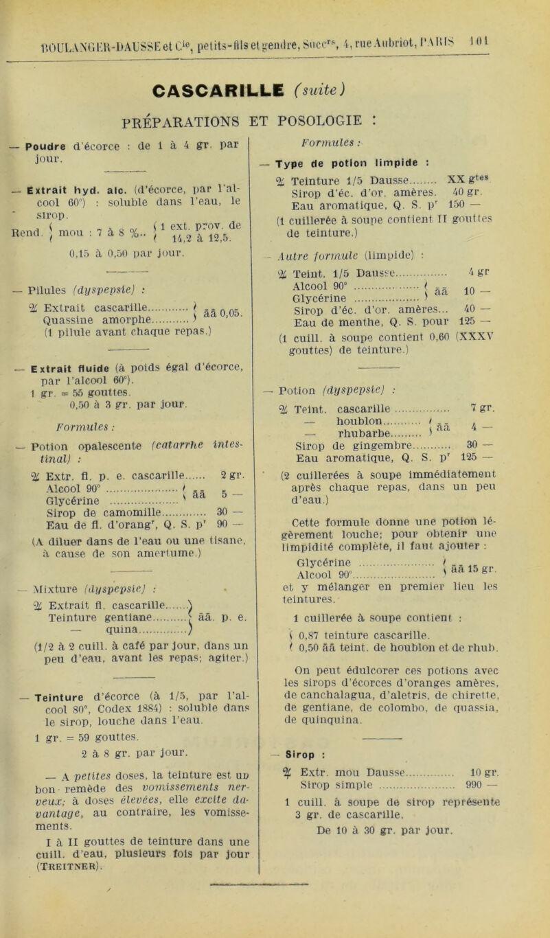 1lOULANrii;i\-l)AL'Ssr>eU>, petits-llls et'^fendre, Suce*'*, t, nie Aiilu-iot, l‘Alil> CASCARILLE (suite) PRÉPARATIONS ET POSOLOGIE : — Poudre d'écorce jour. de 1 à 4 gr. par — Extrait hyd. aie. (d’écorce, par l'al- cool 60) : soluble dans l’eau, le sirop. Rend. \ mou ; 7 à S %. i 1 ext. prov. de I 14,2 a 12,5. 0,15 à 0,50 par jour. — Pilules (dyspepsie) ; % Extrait cascarille > Quasslne amorphe 1 (1 pilule avant chaque repas.) — Extrait fluide (à poids égal d’écorce, par l’alcool 60°). I gr. = 55 gouttes. 0,.50 à 3 gr. par jour. Formules : — Potion opalescente (catarrhe intes- tinal) : % Extr. fl. p. e. cascarille Alcool 90° I ,- R Glycérine ' Sirop de camomille Eau de fl. d’orang*, Q. S. p' 2 gr. 5 — 30 — 90 — (A diluer dans de l’eau ou une tisane, à cause de son amertume.) — Mixture (dyspepsie) ; % Extrait fl. cascarille Teinture gentiane ^ ââ. p. e. — qulna ) (1/2 à 2 cuill. à café par jour, dans un peu d’eau, avant les repas; agiter.) — Teinture d’écorce (à 1/3, par l’al- cool 80°, Codex 1884) : soluble dans le sirop, louche dans l'eau. 1 gr. = 59 gouttes. 2 à 8 gr. par jour. — .A petites doses, la teinture est un bon remède des vomissements ner- veux; à doses élevées, elle excite da- vantage, au contraire, les vomisse- ments. I à II gouttes de teinture dans une cuill. d’eau, plusieurs fols par jour (TREtTNER). Formules : — Type de potion limpide : % Teinture 1/5 Dausse XX gt®* Sirop d'éc. d’or, amèi’es. 40 gr. Eau aromatique, Q. S. p’ 150 — (1 cuillerée à soupe contient II gouttes de teinture.) - Autre formule (limpide) ; % Teint. 1/5 Dausse Alcool 90° I RR Glycérine '> Sirop d’éc. d’or, amères... Eau de menthe, Q. S. pour (1 cuill. à soupe contient 0,60 gouttes) de teinture.) 4 gr 10 — 40 — 125 — (XXXV — Potion (dyspepsie) ; % Teint, cascarille 7 gr. — houblon ! . , — rhubarbe ' Sirop de gingembre 30 — Eau aromatique, Q. S. p' 125 — (2 cuillerées à soupe Immédiatement après chaque repas, dans un peu d’eau.) Cette formule donne une potion lé- gèrement louche: pour obtenir une limpidité complète, il faut ajouter ; Glycérine .Alcool 90 ^aS.t5gr. et y mélanger en premier lieu les teintures. 1 cuillerée ù, soupe contient : i 0,87 teinture cascarille. ( 0,50 ââ teint, de houblon et de rhub. On peut édulcorer ces potions avec les sirops d’écorces d'oranges amères, de canchalagua, d’aletris, de chirette, de gentiane, de Colombo, de qua.ssia, de quinquina. — Sirop : ^ E.xtr. mou Dausse 10 gr. Sirop simple 990 — 1 cuill. à soupe de sirop représente 3 gr. de cascarille.