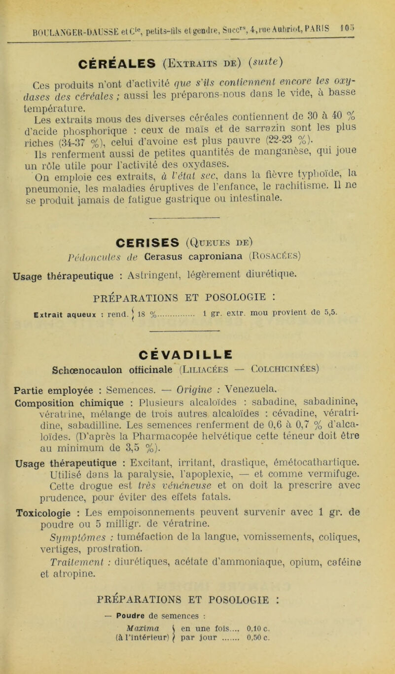 BOL’LANGEK-DAL'SSK elC‘®, pelits-tils et l'entiie, Suce, 4,nit* Auhriol, PARIS 10 » CÉRÉALES (Extraits de) (suite) Ces produits n’ont d’activité que s'ils conticnnenl encore les oxy- dases des céréales ; aussi les préparons-nous dans le vide, à basse température. . , oa > /n r,/ Les extraits mous des diverses céréales contiennent de 30 a -lO /o d’acide phosphorique ; ceux de maïs et de sarrozin sont les plus riches (34-37 %), celui d’avoine est plus pauvre (22-23 %). Ils renferment aussi de petites quantités de manganèse, qui joue un rôle utile pour l’activité des oxydases. On emploie ces extraits, à l'étal sec, dans la fièvre typhoïde, la pneumonie, les maladies éruptives de l’enfance, le rachitisme. 11 ne se produit jamais de fatigue gastrique ou intestinale. CERISES (Qui ÎUES de) Ih'doncules de Cerasus caproniana (Rosacées) Usage thérapeutique : Astringent, légèrement diurétique. PRÉPARATIONS ET POSOLOGIE : Extrait aqueux : rend. | 18 % 1 gr. extr. mou provient de 5.5. CÉVADILLE Schœnocaulon officinale (Liliacées — Colchicinées) Partie employée : Semences. — Origine : Venezuela. Composition chimique ; Plusieurs alcaloïdes : sabadine, sabadinine, vérati ine, mélange de trois autres alcaloïdes : cévadine, vératri- dine, sabadilline. Les semences renferment de 0,6 à 0,7 % d’alca- loïdes. (D’après la Pharmacopée helvétique cette teneur doit être au minimum de 3,5 %). Usage thérapeutique : Excitant, irritant, drastique, émétocathartique. Utilisé dans la paralysie, l’apoplexie, — et comme vermifuge. Cette di'ogue est très vénéneuse et on doit la prescrire avec pioidence, pour éviter des effets fatals. Toxicologie : Les empoisonnements peuvent survenir avec 1 gr. de poudre ou 5 milligr. de vératrine. Symptômes : tuméfaction de la langue, vomissements, coliques, vertiges, prostration. Trailemenl : diurétiques, acétate d’ammoniaque, opium, caféine et atropine. PRÉPARATIONS ET POSOLOGIE : — Poudre de semences ; Maxima t en une fols.... 0,10 c. (à l’Intérieur) ) par Jour 0,50 c.