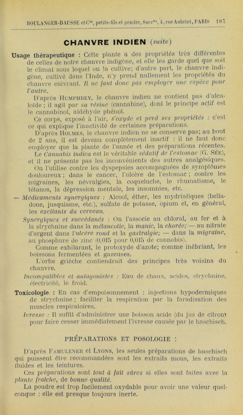 CHANVRE INDIEN (suite) Usage thérapeutique : Cette plante a des propriétés très différentes de celles de notre chanvre indigène, et elle les garde quel que soit le climat sous lequel on la cultive; d'autre part, le chanvre indi- gène, cultivé dans l'Inde, n’y prend nullement les propriétés du chanvre enivrant, li ne lüut donc pas employer une espèce pour l'autre. D’api'cs Humphrey, le chanvre indien ne contient pas d’alca- loïde ; il agit par sa résine (cannabine), dont le principe actif est le cannabinol, aldéhyde phénol. Ce corps, exposé à l’air, s'oxyde el perd ses propriélés : c est ce qui explique l’inactivité de certaines préparations. D'après Holmes, le chanvre indien ne se conserve pas; au bout de 2 ans, il est devenu complètement inactif : il ne faut donc employer que la plante de l’année et des préparations récentes. Le Cannabis indien est le véritable sédatif de l'estomac (G. Sée), et il ne présente pas les inconvénients des autres analgésiques. On l’utilise contre les dyspepsies accompagnées de symptômes douloureux ; dans le cancer, l’ulcère de l’estomac ; contre les migraines, les névralgies, la coqueluche, le rhumatisme, le tétanos, la dépression mentale, les insomnies, etc. — Médicaments synergiques : Alcool, éther, les mydrialiques (bella- done, jusquiame, etc.), sulfate de potasse, opium et, en général, les excitants du cerveau. Sgyicrgiques et succédanés : On l’associe au chloral, au fer et à ta str3'clinine dans ta métancolie, la manie, la chorée; — au nitrate d’argent dans Vutcère rond et la gastralgie; — dans la migraine, au pliospliLire de zinc (0,015 pour 0,015 de cannabis). Comme exhilarant, le protoxyde d’azote; comme inébriant, les l)oissons fermentées et gazeuses. l/ortie grièche contiendrait des principes très voisins du chanvre. Incompatibles et anlagonistes : Eau de chanx, acides, stiyclmiiie, électricité, le froid. Toxicologie : En cas d’empoi.sonnement : injections hypodermiques de strychnine ; faciliter la respiration par la faradisation des muscles respiratoires. Ivresse : Il suffit d’administrer une boisson acide (du jus de citronï pour foire cesser immédiatement l'ivresse causée par le haschisch. PRÉPARATIONS ET POSOLOGIE : D’après Famulener et Lyons, les seules préparations de haschisch qui puissent être recommandées sont les extraits mous, les extraits fluides et les teintures. Ces préparations sont tout à fait sûres si elles sont faites avec la plante fraîche, de bonne qualité. La poudre est trop facilement oxydable pour avoir une valeur quel- conque : elle est presque toujours inerte.