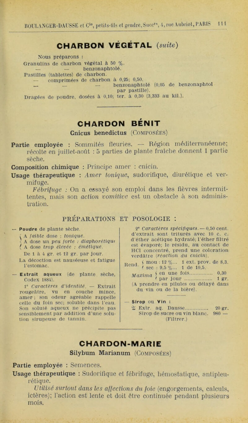 CHARBON VÉGÉTAL {suite) Nous préparons : Granulins de charbon végétal à 50 %. — — benzonaphtolé. Pastilles (tablettes) de charbon. — comprimées de charbon à 0,25; 0,50. — benzonaphtolé (0,05 de benzonaphtol par pastille). Dragées de poudre, dosées à 0,10; ter. à 0,30 (3,333 au kil.). CHARDON BÉNIT Cnicus benedictus (Composées) Partie employée : Sommités fleuries. — Région méditerranéenne; récolte en juillet-août : 5 parties de plante fraîclie donnent l partie sèche. Composition chimique : Princijoe amer : cnicin. Usage thérapeutique : Amer tonique, sudorifique, diurétique et ver- mifuge. Fébrifuge : On a essayé son emploi dans les fièvres intermit- tentes, mais son action vomitive est un obstacle à son adminis- tration. PRÉPARATIONS ET POSOLOGIE t — Poudre de plante sèche. I faible dose : tonique. ' A dose un peu forte : dlaphorétiqut ( A dose trop élevée : émétique. De 1 à 4 gr. et 12 gr. par jour. I.a décoction est nauséeuse et fatigue l’estomac. — Extrait aqueux (de plante sèche. Codex 1884). 1“ Caractères d’identité. — Extrait rougeAtre, vu en couche mince, amer ; son odeur agréable rappelle celle du foin sec; .soluble dans l'eau. Son soluté aqueux ne précipite pas sensiblement par addition d'une solu- tion sirupeuse de tannin. 2° Caractères spécifiques. — 0,50 cent, d’extrait sont triturés avec 10 c. c. d’éther acétique hydraté; l’éther filtré est évaporé; le résidu, au contact de HCl concentré, prend une coloration verdâtre (réacllon du cnicin). Rend. l \ mou : 12 %... 1 ext. prov. de 8,3. sec : 9,5 %... 1 de 10,5. S en une fois 0,30 t par jour 1 gr. (A prendre en pilules ou délas'é dans du vin ou de la bière). Maxima ~ Sirop ou Vin : 'i: Extr. aq. Dausse 20 gr. Sirop de sucre ou vin blanc. 980 — (Filtrer.) CHARDON-MARIE Silybum Marianum (Composées) Partie employée : Semences. Usage thérapeutique : Sudorifique et fébrifuge, hémostalique, nnlipleu- rétique. Utilisé surtout dans les affections du foie (engorgements, calculs, ictères); l'aclion est lente et doit être continuée pendant plusieurs mois.