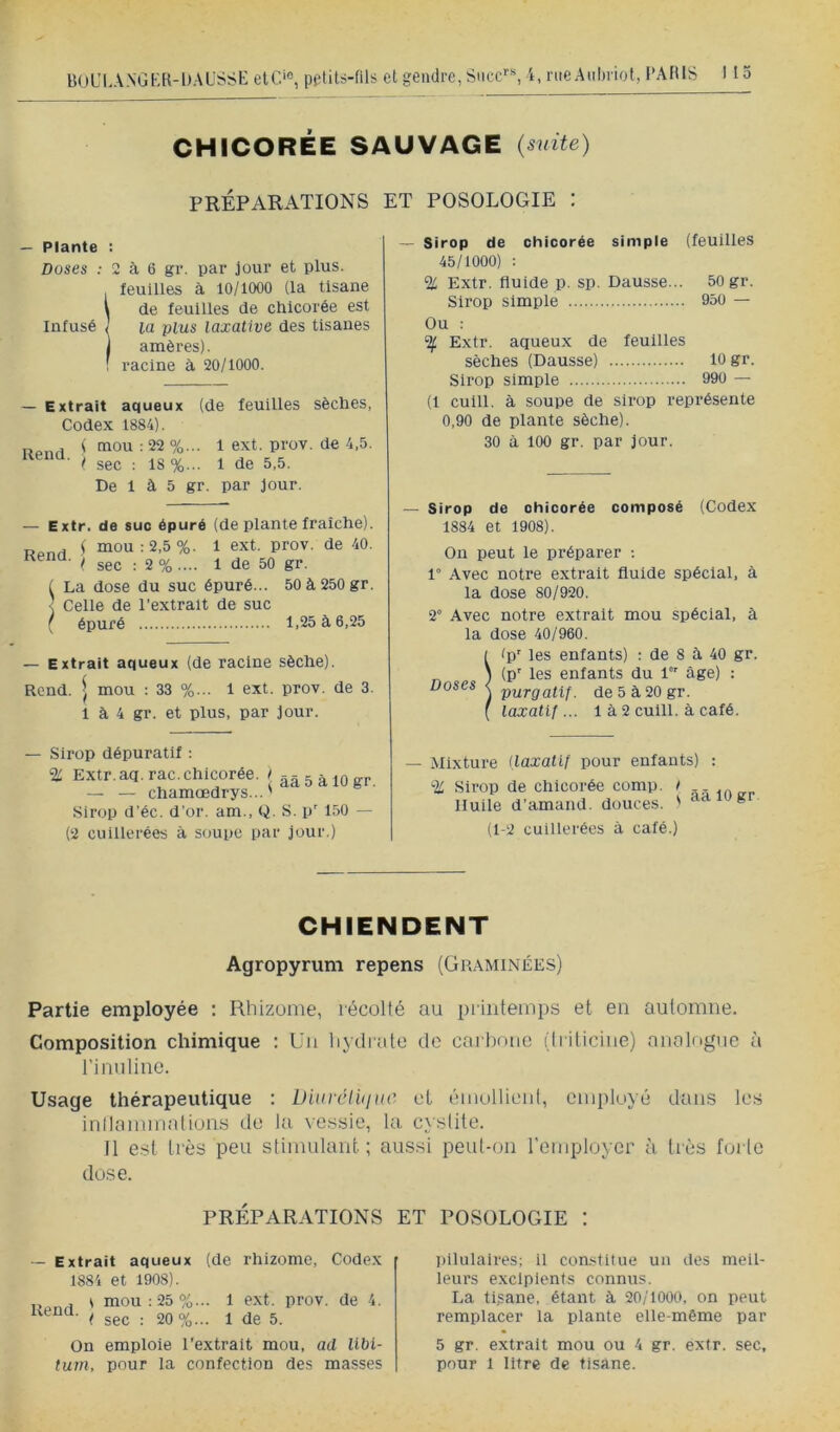 CHICORÉE SAUVAGE {suite) PRÉPARATIONS ET POSOLOGIE : — Plante : Doses : 2 à 6 gr. par jour et plus. ! feuilles à 10/1000 (la tisane de feuilles de chicorée est la plus laxative des tisanes amères). racine à 20/1000. — Extrait aqueux (de feuilles sèches, Codex 1884). ( sec : 18 %... 1 de 5.5. De 1 à 5 gr. par Jour. — Extr. de suc épuré (de plante fraîche). Rond ' mou: 2,5%. 1 ext. prov. de 40. I* sec : 2 % .... 1 de 50 gr. ( La dose du suc épuré... 50 à 250 gr. < Celle de l’extrait de suc ( épuré 1,25 à 6,25 — Extrait aqueux (de racine sèche). Rend, j mou : 33 %... 1 ext. prov. de 3. 1 à 4 gr. et plus, par jour. — Sirop dépuratif : % Extr. aq. rac. chicorée, l ââ5àl0gr — — chamœdrys... ' Sirop d’éc. d’or, am., Q. S. p' 150 — (2 cuillerées à soupe par jour.) — Sirop de chicorée simple (feuilles 45/1000) : % Extr. fluide p. sp. Dausse... 50 gr. Sirop simple 950 — Ou : ^ Extr. aqueux de feuilles sèches (Dausse) lo gr. Sirop simple 990 — (1 cuill. à soupe de sirop représente 0,90 de plante sèche). 30 à 100 gr, par jour. — Sirop de chicorée composé (Codex 1884 et 1908). On peut le préparer ; 1° Avec notre extrait fluide spécial, à la dose 80/920. 2° Avec notre extrait mou spécial, à la dose 40/960. Îip' les enfants) : de 8 à 40 gr. (p' les enfants du 1 âge) ; purgatif, de 5 à 20 gr. taxatlf ... 1 à 2 cuill. à café. — Mixture {laxatif pour enfants) : % Sirop de chicorée comp. i Huile d’amand. douces. ' aaiogi (1-2 cuillerées à café.) CHIENDENT Agropyrum repens (Graminées) Partie employée : Rhizome, récollé au printemps et en automne. Composition chimique : Un liydrate de carbone (Iriticiiie) analogue à rinulinc. Usage thérapeutique : Diurclùiuc et émollieni, employé dans les inllammalions de la. vessie, la cystite. Il est très peu stimulant; aussi peut-on l'employer à très forte dose. PRÉPARATIONS — Extrait aqueux (de rhizome. Codex 1884 et 1908). Rpnu ' mou:25%... 1 ext. prov. de 4. < sec : 20%... 1 de 5. On emploie l'extrait mou, ad libi- tum, pour la confection des masses ET POSOLOGIE : pilulaires; il con.-<titue un des meil- leurs excipients connus. La tisane, étant à 20/1000, on peut remplacer la plante elle-même par 5 gr, extrait mou ou 4 gr. extr. sec, pour 1 litre de tisane.