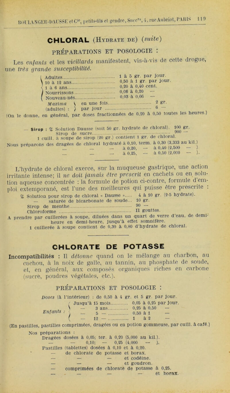 r.itl L.VXOKU-l'Al'^'^l' etc’p, i;etits-lils el gendre, Siuc, i, rue Anlniot, l*Altl> 113 CHLORAL (Hydrate de) (suite) PRÉPARATIONS ET POSOLOGIE : Les enianls et les ineillanls manifestent, vis-à-vis de cette drogue, une très grande susceptibilité. Adultes 1 à 5 gr. par jour. 10 à 12 ans 0,50 à 1 gr. par jour. 1 à 6 ans 0.20 à 0.40 cent. Nourrissons 0,06 à 0.20 — Nouveau-nés 0,03 à 0,06 Maxima \ en une fois 2 gr. (adultes) : ) par jour 6 — (On le donne, en général, par doses fractionnées de 0,20 à 0..50 toutes les heures.) — Sirop : ^ Solution Dausse (soit 50 gr. hydrate de chloral). IM Sirop de .sucre /OO 1 cuill. à soupe de sirop (20 gr.) contient l gr. de chloral. Nous préparons des dragées de chloral hydraté à 0,10, term. à 0,30 (3,333 au kil.) _ _ — à 0,20, — à 0,40 (2,500 — ) _ _ — à 0,25, — à 0,50 (2.000 — ). L’hydrate de chloral exerce, sur la muqueuse gastrique, une action irritante intense; il ne doit iamais être prescrit en cachets ou en solu- tion aqueuse concentrée : la formule de potion ci-contre, formule d em- ploi extemporané, est l’une des meilleures qui puisse être prescrite . % Solution pour sirop de chloral « Dausse » 4 à 10 gr. (2-5 hydrate). — saturée de bicarbonate de soude... 10 gr. Sirop de menthe 90 ~ Chloroforme H gouttes. A prendre par cuillerées à soupe, diluées dans un quart de verre d eau, de demi- heure en demi-heure, jusqu’à effet somnifère. 1 cuillerée à soupe contient de 0,30 à 0,80 d’hydrate de chloral. CHLORATE DE POTASSE Incompatibilités ; Il détonne quand on le mélange au charbon, au cachou, à la noix de galle, au tannin, au phosphate de soude, cl, en général, aux composés organique.s riches en carbone (sucre, poudres végétales, etc.). PRÉPARATIONS ET POSOLOGIE : Doses (à l’intérieur) : de 0,50 à 4 gr. et 5 gr. par jour. ' Jusqu’à 15 mois 0,05 à 0,25 par Jour. ^ \ — 3 ans 0,25 à 0,50 — Enfants : _ 5 _ q ^ 1 _ ( — 12 — 1 à 2 — (En pastilles, pastilles comprimées, dragées ou en potion gommeuse, par cuill. à café.) Nos préparations : Dragées dosées à 0,05; ter. à 0,20 (5,000 au kil.). — — 0,10; — 0,25 (4,000 — ). Pastilles (tablettes) dosées à 0,10 et à 0,20. * — de chlorate de potasse et borax. — — — et codéine. — — — et goudron. — comprimées de chlorate de potasse à 0,25. — . — — — et borax.