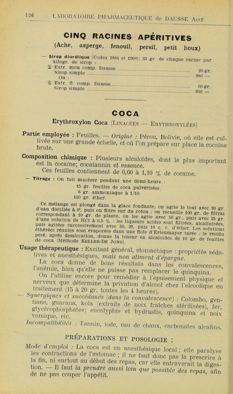 li^6 L M'.OPvVi ÜlHE PIIAMMACELJ'J'IOUE de DAUSSE A\kè CINQ RACINES APÉRITIVES (Ache, asperge, fenouil, persil, petit houx) — Sirop diurétique (Codex 1884 et 1908); kllogr. de sirop ; % Extr. mou comp. Dausse Sirop simple Ou : % Extr. fl. comp. Daasse Sirop simple 33 gr. de chaque racine par 20 gr. 980 — GO gr. 940 — A Erythroxylon Coca (Linacées — Erythroxylées) ' Feuilles - Ongme : Pérou, Bolivie, où elle est cul- brute échelle, et où l’on prépare sur place la cocaïne Composition chimique : Plusieurs alcaloïdes, dont le plus important est la cocaïne; cocatannin et essence. Ces feuilles contiennent de 0,(30 à 1,10 % de cocaïne. — Titrage : On fait macérer pendant une demi-heure : 15 gr. feuilles de coca pulvérisées. 6 gr. ammoniaque à l/io. 150 gr. éther. aSu'dSéeïV'(oulaste: ou agite le tout arec 20 gr. correspôSn! ï li 'gt S plante’“OTter?«te f ''“r ^ne soluuou do HCl à 0.5% : L3teà?ur?LcId3s son“ iui/os‘ate’a'Ûufséiï' puis agitées successivement avec 50, 20, puis 10 c c d’isthpr éthérées réunies sont évaporées dans une fiole d’Erlenmayer ?Iré^ leï^Wu pesé, après dessiccation, donne la teneur en alrninivipc hp tn ^ le résidu de coca (Méthode Keller-De JoL) alcaloïdes de 10 gr. de feuilles Usage thérapeutique : Excitant général, stomachique : propriétés séda- tives et anesthésiques, ?nais non aliment d'épargne n ® résultats daus les convalescences, lanemie bien quelle ne puisse pas remplacer le quinquina On 1 utilise encore pour remédier à l’épuisement phvsique et nei yeux que détermine la privation d’alcool chez l'alcoLq^ue en traitement (15 à 20 gr. toutes les 4 heures). en ^^gnergiques et succédanés (dans la convalescence) ■ Colombo sen- Lk!’,. T''T\ stérilisé^), ?er ?ômt^|ur?lc ’ hydrastis, quinquina el noi( IncomimlMIilés : Tannin, i„de, eau de chaux, carbonates alcalins. PRÉPARATIONS ET POSOLOGIE : Mode d emploi : La coca est un anesthésique local • elle narnlvsp les contractions de Testomac ; il ne faut donc Tas irprescrhe h a fin, ni surtou au début des repas, car elle entraverait la diges- tion. - Il faut la prendre aussi loin que possible des repas afin de ne pas couper l appétit. ^