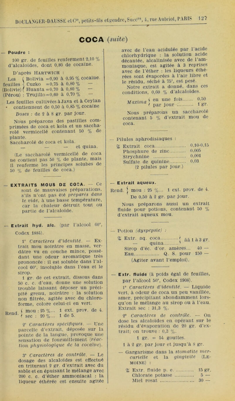 BuüLANGK[{-DâUSS1- pelits-uis eli-'endre,Suce’ i, riicAuljriot, l'ARIS COCA (suite) — Poudre : 100 gr. de feuilles renferment 2,10 % d’alcaloïdes, dont 0,80 de cocaïne. D’après Hartwich : Les ( Bolivia =0,90 à 0,95 % cocaïne, feuilles < Cuzko =0,75 à 0,80% — (Bolivie) ( Huanta =0,70 à 0,80 % — (Pérou) : Trujlllo = 0,60 à 0,70% — Les feuilles cultivées à Java et à Ceylan • contiennent de 0,50 à 0,85 % cocaïne Doses ; de 2 à 8 gr. par Jour. Nous préparons des pastilles com- primées de coca et kola et un saccha- rolé vermicellé contenant 50 % de plante. Saccliarolé de coca et kola. _ — — et quina. (Le saccharolé vermicellé de coca ne contient pas 50 % de plante, mais il renferme les principes solubes de 50 % de feuilles de coca.) avec de l’eau acidulée par l’acide chlorhydrique : la solution acide décantée, alcalinlsée avec de l’am- moniaque, est agitée à 3 reprises avec de l’éther ; les liqueurs éthé- rées sont évaporées à l’air libre et le résidu, séché à 75°, est pesé. Notre extrait a donné, dans ces conditions, 0,G0 % d’alcaloïdes. Maxima S en une fols ( par jour .... 0,50 1 gr. Nous préparons un saccharolé contenant 5 % d’extrait mou de coca. — Pilules aphrodisiaques : % Extrait coca 0,10-0,15 Phosphure de zinc 0.005 Strychnine 0,001 Sulfate de quinine 0,03 (2 pilules par jour.) — EXTRAITS MOUS DE CODA. — Ce sont de mauvaises préparations, s’ils n’ont pas été préparés dans le vide, à une basse température, car la chaleur détruit tout ou partie de l’alcaloïde. — Extrait aqueux. Rend. I mou ; 25 %... 1 ext. prov. de 4. De 0,50 à 2 gr. par jour. Nous préparons aussi un extrait fluide pour potions, contenant 50 % d’extrait aqueux mou. — Extrait hyd. aie. (par l’alcool 00”, Codex 1884). 1° Caractères d’identité. — Ex- trait mou noirâtre en masse, ver- dâtre vu en couche mince, possé- dant une odeur aromatique très prononcée : Il est soluble dans l’al- cool 60”, Insoluble dans l’eau et le sirop. 1 gr. de cet extrait, dissous dans .50 c. c. d’eau, donne une solution trouble laissant déposer un préci- pité grenu, noirâtre ; la solution non filtrée, agitée avec du chioro- forme, colore celui-ci en vert. Rend. i mou : 25 %... ( sec ; 20 %... 1 ext. prov. de 4. 1 de 5. 2” Caractères spécifiques. — Une parcelle d’extrait, déposée sur la pointe de la langue, provoque une sensation de fourmillement (réac- tion physioloijique de la coca'ine). 3” Caractères de contrôle. — Le dosage des alcaloïdes est effectué en triturant 2 gr. d’extrait avec du sable et en épuisant le mélange avec 200 c. c. d’éther ammoniacal : la liqueur éthérée est ensuite agitée Potion (dyspepsie) : % Extr. aq. coca i ââlà3gr. — quina ’ Sirop d’éc. d’or, amères... 40 — Eau Q. S. pour 150 — (Agiter avant l’emploi). Extr. fluide (à poids égal de feuilles, par l’alcool 50°, Codex 1908). 1” Caractères d’identité. — Liquide vert, à odeur de coca un peu vanillée, amer, précipitant abondamment lors- qu’on le mélange au sirop ou à l’eau. Extrait sec : 31,3 %. 2° Caractères de contrôle. — On dose les alcaloïdes en opérant sur le résidu d’évaporation de 20 gr. d’ex- trait; on trouve : 0,3 %. 1 gr. = 54 gouttes. 1 à 2 gr. par jour et jusqu’à S gr. — Gargarisme dans la stomatite mer- curielle et la gingivite (Le- moine) : % Extr. fluide p. e 15 gr. Chlorate potasse 5 — Miel rosat 30 —