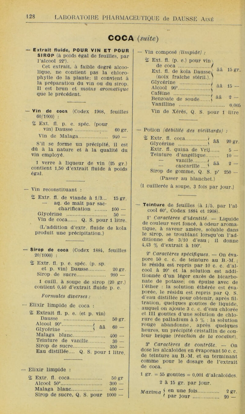 COCA {suite) — Extrait fluide, POUR VIN ET POUR SIROP (à poids égal de feuilles, par l’alcool 22°). Cet extrait, à faible degré alcoo- lique, ne contient pas la chloro- phylle de la plante; il convient à la préparation du vin ou du sirop. Il est brun et moins aromatique que le précédent. — Vin de coca (Codex 19ü8, feuilles 60/1000) : % Ext. fl. p. e. spéc. (pour vin) Dausse 60 gr. Vin de Malaga 940 — S’il se forme un précipité, il est dû à la nature et à la qualité du vin employé. 1 verre à liqueur de vin (25 gr.) contient 1,50 d’extrait fluide à poids égal. — Vin reconstituant ; % Extr. fl. de viande à 1/3... 15 gr. — aq. de malt par sac- charification 100 — Glycérine 50 — Vin de coca Q. s. pour 1 litre. (L’addition d’extr. fluide de kola produit une précipitation.) — Sirop de coca (Codex 1884, feuilles 20/1000) : % Extr. fl. p, e. spéc. (p. sp. et p. vin) Dausse 20 gr. Sirop de sucre 980 — 1 cuill. à soupe de sirop (20 gr.) contient 0,40 d’extrait fluide p. e. Formules diverses ; — Elixir limpide de coca : % Extrait fl. p. e. (et p. vin) Dausse 50 gr. Alcool 90” I Glycérine ) ~ Malaga blanc 400 — Teinture de vanille 30 — Sirop de sucre 350 Eau distillée.... Q. s. pour 1 litre. — Elixir limpide : % Extr. fl. coca 50 gr Alcool 50° 300 — Malaga blanc 400 — Sirop de sucre, Q. S. pour 1000 — — Vin composé (limpide) ; % Ext. fl. (p. e.) pour vin'' de coca / Ext. fl. de kola Dausset 15 &i. (noix fraîche stérll.).) Glycérine ) Alcool 90° , Caféine | Benzoate de soude s ^ ~ Vanllllne o,oo5 Vin de Xérès, Q. S. pour 1 litre Potion (débilité des vieillards) : % Extr. fl. coca t Glycérine ' Extr. fl. quina de Vrlj Teinture d’angélique — vanille / - - — cascarllle .... ) Sirop de gomme, Q. S. p' 20 gr. 5 — 10 — 2 — 250 — (Passer au blanchet.) (1 cuillerée à soupe, 3 fois par Jour.) — Teinture de feuilles (à 1/5, par l’al cool 60°, Codex 1884 et 1908). 1° Caractères d’identité. — Liquide de couleur vert foncé, à odeur aroma- tique, à saveur amère, soluble dans le sirop, se troublant lorsqu’on l’ad- ditionne de 3/10 d’eau ; il donne 4,43 % d’extrait à 100°. 2° Caractères spécifiques. — On éva- pore 50 c. c. de teinture au B.-M. ; le résidu est repris par 10 c. c. d’al- cool à 20° et la solution est addi- tionnée d’un léger excès de bicarbo- nate de potasse; on épuise avec de l'éther : la solution éthérée est éva- porée, le résidu est repris par Q. S. d'eau distillée pour obtenir, après fil- tration, quelques gouttes de liquide, auquel on ajoute 3 c. c. d’eau chlorée et III gouttes d’une solution de chlo- rure de palladium à 5 % : la solution rouge abandonne, après quelques heures, un précipité cristallin de cou- leur brique (réaction de la cocaïne). 3° Caractères de contrôle. — On dose les alcaloïdes en évaporant 50 c. c. de teinture au B.-M. et en terminant comme pour le dosage de l’extrait de coca. 1 gr. = 55 gouttes = 0,001 d’alcaloïdes. 2 à 15 gr. par jour. Maxima \ fois 2 gr. ' par jour 20 —