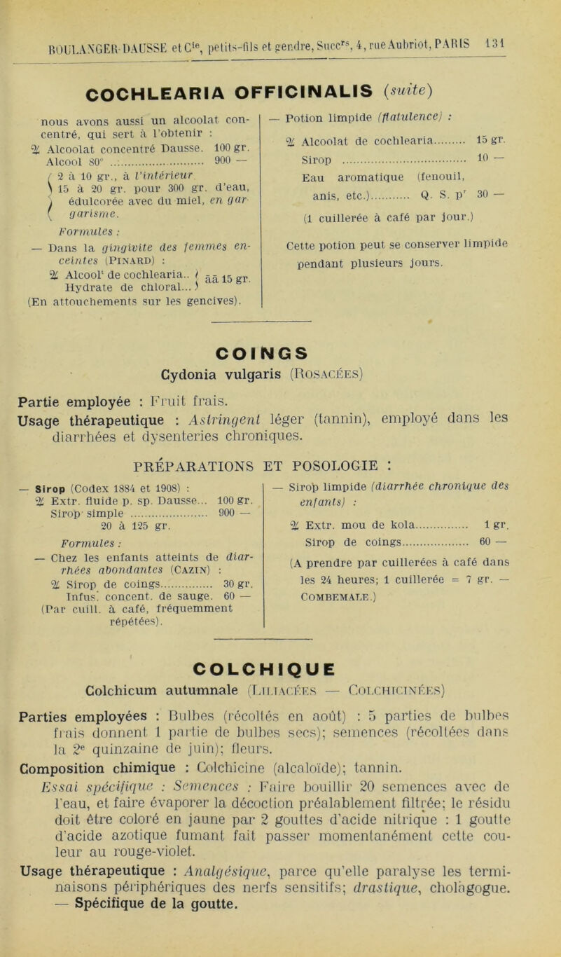 COCHLEARIA OFFICINALIS {suite) nous avons aussi un alcoolat con- centré, qui sert à l’obtenir ; % Alcoolat concentré Dausse. 100 gr. Alcool 80’ 900 — / 2 à 10 gr., à l’inténeur \ 15 à 20 gr. pour 300 gr. tl’eau, J édulcorée avec du miel, en Qur- ( ijarisme. Formules : — Dans la gingivite des Jonmes en- ceintes (Pinard) : % Alcool' de cochlearia.. I gj. Hydrate de chloral...) (En attouchements sur les gencives). — Potion limpide (flatulence) : % Alcoolat de cochlearia 15 gc Sirop It* “ Eau aromatique (fenouil, anis, etc.) Q- S. p' 30 — (1 cuillerée à café par jour.) Cette potion peut se conserver limpide pendant plusieurs jours. COINGS Cydonia vulgaris (Rosacées) Partie employée ; Finit frais. Usage thérapeutique ; Astringent léger (tannin), employé dans les diarrhées et dysenteries chroniques. PRÉPARATIONS — Sirop (Codex 1884 et 1908) : % Extr. fluide p. sp. Dausse... 100 gr. Sirop simple 900 — 20 à 125 gr. Formules : — Chez les enfants atteints de diar- rhées abondantes (Cazin) ; % Sirop de coings 30 gr. Tnfus! concent. de sauge. 60 — (Par culll. à café, fréquemment répétées). ET POSOLOGIE : — Sirop limpide (diarrhée chronique des enfants) : % Extr. mou de kola 1 gr. Sirop de coings 60 — (A prendre par cuillerées à café dans les 24 heures; 1 cuillerée = 7 gr. — COMBEMALE.) COLCHIQUE Colchicum autumnale (Ijiiackes — Colchtcixées) Parties employées ; Bulbes (récollés en août) ; 5 parties de bulbes frais donnent 1 partie de bulbes secs); semences (récoltées dans la 2® quinzaine de juin); Heurs. Composition chimique ; Colchicine (alcaloïde); tannin. Essai spéciligue : Semences : Faire bouillir 20 semences avec de l'eau, et faire évaporer la décoction préalablement filtrée; le résidu doit être coloré en jaune par 2 gouttes d’acide nitrique : 1 goutte d’acide azotique fumant fait passer momentanément cette cou- leur au rouge-violet. Usage thérapeutique : Anatgésiqnc, parce qu’elle paralyse les termi- naisons périphériques des nerfs sensitifs; drastique^ cholhgogue. — Spécifique de la goutte.