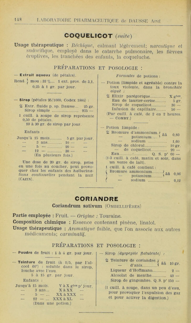 [.AHORATOIME TMlAnMACRUTIOt’E do DAUSSE A[\É COQUELICOT {suite) Usage thérapeutique : Béchique, calîTiant légèrement; narcotique et Rndnijfiqae, employé clans le catarrhe pulmonaire, les fièvres éi'iiptives, les tranchées des enfants, la coqueluche. PRÉPARATIONS ET POSOLOGIE : — Extrait aqueux (de pétales). Rend. ^ mou : 32 %... 1 ext. prov. de 3.1. 0,25 à 1 gi‘. par jour. — Sirop (pétales 25/1000, Codex 1884) : % Extr. fluide p. sp. Dausse... 25 gr. Sirop simple 975 — 1 cuill. à soupe de sirop représente 0,50 de pétales. 10 à 30 gr. de sirop par jour. Enfants : Jusqu’à 15 mois 5gr. par jour. — 3 ans 10 — — — 5 — 20— — — 12 — 30 — — (En plusieurs fois.) Une dose de 20 gr. de sirop, prise en une fois au coucher, peut provo- quer chez les enfants des hallucina- tions continuelles pendant la nuit (Cazin). Formules de potions : — Potion (limpide et agréable) contre la toux violente, dans la bronchite aUju 'é : % Elixir parégorique X gtes Eau de laurier-cerise 5 gr. Sirop de coquelicot 30 — Infusion de capillaire 50 — (Par cuill. à calé, de 2 en 2 heures. — COMBY.) — Potion limpide : % Bromure d’ammonium./ « oa ^ ^ , i cLa, U.oU — potassium ... ' — sodium 1,60 Sirop de chloral lo gr. — de coquelicot 20 — Eau r Q. s. p' 60 — (1-3 cuill. à calé, matin et soir, dans un verre de lait). 1 cuill. à café contient : t Bromure ammonium ) - - „ - potassium ' ( — sodium 0,12 CORIANDRE Coriandruni sativum (OmbellifèuesI Partie employée : Fruit. — Origine : Touraine. Composition chimique : Essence contenant pinène, linalol. Usage thérapeutique : Aromatique médicaments; carminaiii. PRÉPARATIONS — Poudre de fruit ; 1 à 4 gr. par jour. — Teinture de fruit (à 1/5, par l al- cool 60”) : soluble dans le sirop, louche avec l'eau. 5 à 15 gr. par jour. Enfants : Jusqu’à 15 mois. V à X gtes p'jour — 3 ans... XàXX — — 5 — ... XX à XXX — — 12 — ... XXX à XL — (Dans une potion.) faible, que l’on associe aux autres ET POSOLOGIE I — Sirop (dyspepsie flatulente] : % Teinture de coriandre. ) - d’anis I Liqueur d’Hoffmann 2 — Alcoolat de menthe 40 — Sirop de gingembre. Q. S. p' 150 — (1 cuill. à soupe, dans un peu d’eau, pour provoquer l’expulsion des gaz et pour activer la digestion.)