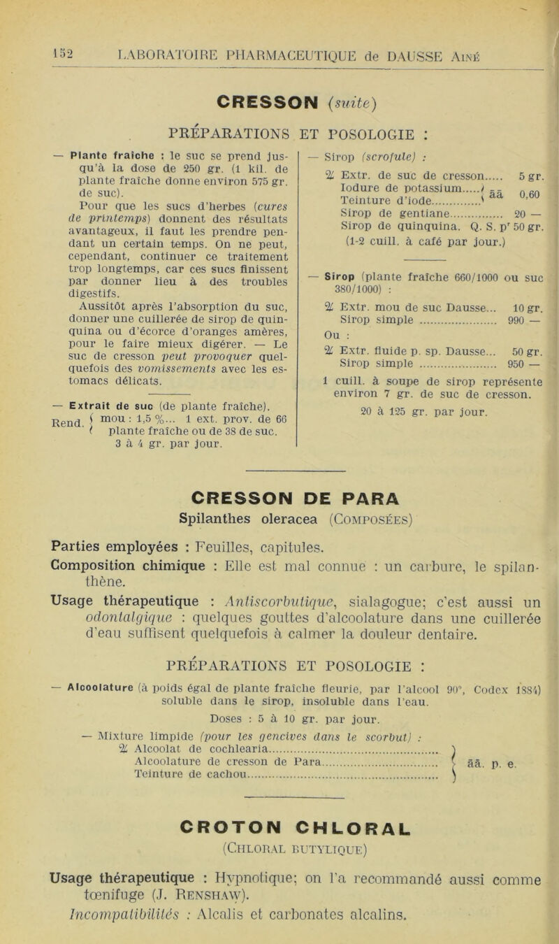 CRESSON (suite) PRÉPARATIONS ET POSOLOGIE : — Plante fraîche : le suc se prend Jus- qu’à la dose de 250 gr. (1 kll. de plante fraîche donne environ 575 gr. de suc). Pour que les sucs d’herbes {cures de prlnteinps) donnent des résultats avantageux, il faut les prendre pen- dant un certain temps. On ne peut, cependant, continuer ce traitement trop longtemps, car ces sucs finissent par donner lieu à des troubles digestifs. Aussitôt après l’absorption du suc, donner une cuillerée de sirop de quin- quina ou d’écorce d’oi’anges amères, pour le faire mieux digérer. — Le suc de cresson peut provoquer quel- quefois des vomissements avec les es- tomacs délicats. — Extrait de suc (de plante fraîche). Rend ' lïidu : 1,5%... 1 ext. prov. de 66 ( plante fraîche ou de 38 de suc. 3 à 4 gr. par jour. — Sirop (scrofule) ; % Extr. de suc de cresson 5 gr. lodure de potassium i -- „ „„ Teinture d’iode ' Sirop de gentiane 20 — Sirop de quinquina. Q. S. p’’ 50 gr. (1-2 cuill. à café par jour.) — Sirop (plante fraîche 660/1000 ou suc 380/1000) : % Extr. mou de suc Dausse... 10 gr. Sirop simple 990 — Ou : % Extr. fluide p. sp. Dausse... 50 gr. Sirop simple 950 — 1 cuill. à soupe de sirop représente environ 7 gr. de suc de cresson. 20 à 125 gr. par jour. CRESSON DE PARA Spilanthes oleracea (Composées) Parties employées : Feuilles, capitules. Composition chimique : Elle est mal connue : un carbure, le spilan- thène. Usage thérapeutique : Aniiscorhulique, sialagogue; c’est aussi un odonialgiqiie : quelques gouttes d’alcoolature dans une cuillerée d’eau suffisent quelquefois à calmer la douleur dentaire. PRÉPARATIONS ET POSOLOGIE : — Alcoolature (à poids égal de plante fraîche fleurie, par l'alcool 90\ Codex 1S84) soluble dans le sirop, insoluble dans l'eau. Doses : 5 à 10 gr. par jour. — Mixture limpide (pour les gencives dans le scorbut) : % Alcoolat de cochlearia i Alcoolature de cresson de Para ( ââ. p. e. Teinture de cachou \ CROTON CHLORAL (ClILORAL RUTYLIQUE) Usage thérapeutique ; Hypnotique; on l’a recommandé aus.si comme tœnifuge (J. RENSH.wy). încompalibilités : .Alcalis et carbonates alcalins.