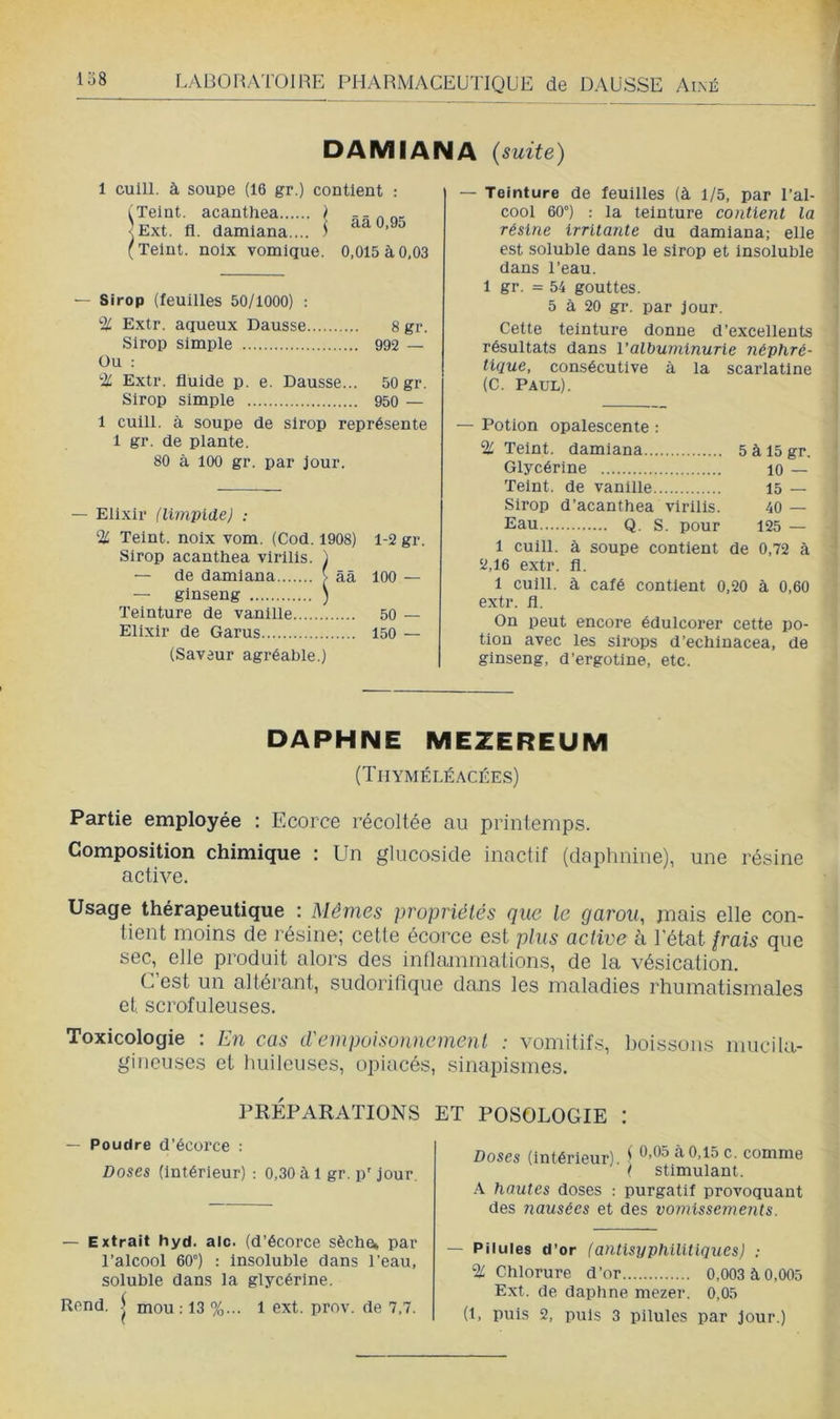 DAMIANA {suite) 1 cuill. à soupe (16 gr.) contient : (Teint, acanthea ) <Ext. fl. damlana.... \ f Teint, noix vomique. ââ 0,95 0,015 à 0,03 — Sirop (feuilles 50/1000) : % Extr. aqueux Dausse 8 gr. Sirop simple 992 — Ou ; % Extr. fluide p. e. Dausse... 50 gr. Sirop simple 950 — 1 cuill. à soupe de sirop représente 1 gr. de plante. 80 à 100 gr. par jour. — Elixir (limvidej ; % Teint, noix vom. (Cod. 1908) 1-2 gr. Sirop acanthea virllls. ) — de damiana > ââ 100 — — ginseng ) Teinture de vanille 50 — Elixir de Garus 150 — (Saveur agréable.) — Teinture de feuilles (à 1/5, par Tal- cool 60°) : la teinture contient la résine irritante du damiana; elle est soluble dans le sirop et Insoluble dans l’eau. 1 gr. = 54 gouttes. 5 à 20 gr. par jour. Cette teinture donne d’excellents résultats dans l’albuminurie néphré- tique, consécutive à la scarlatine (C. Paul). — Potion opalescente : % Teint, damiana Glycérine 'Teint, de vanille Sirop d’acanthea vlrilis. Eau Q. s. pour 5 à 15 gr. ' 10 — 15 — 40 — 125 — 1 cuill. à soupe contient de 0,72 à y,16 extr. fl. 1 cuill. à café contient 0,20 à 0,60 extr. fl. On peut encore édulcorer cette po- tion avec les sirops d’echinacea, de ginseng, d’ergotine, etc. DAPHNE MEZEREUM (Thyméléacées) Partie employée : Ecorce récoltée au printemps. Composition chimique : Un glucoside inactif (daphnine), une résine active. Usage thérapeutique : Mêmes propriétés que le garou, mais elle con- tient moins de résine; cette écorce est plus active à l'état Irais que sec, elle produit alors des inllammations, de la vésication. C’est un altérant, sudorifique dans les maladies rhumatismales et scrofuleuses. Toxicologie : En cas d'empoisonnement : vomitifs, boissons mucila- gincuses et huileuses, opiacés, sinapismes. PRÉPARATIONS ET POSOLOGIE : — Poudre d’écorce : Doses (Intérieur) : 0,30 à 1 gr. p' jour. — Extrait hyd. aie. (d’écorce sèche* par l’alcool 60°) : insoluble dans l’eau, soluble dans la glycérine. Rend. ) mou ; 13 %... 1 ext. prov. de 7,7. Doses (Intérieur) t à 0,15 c. comme ■ ( stimulant. A hautes doses : purgatif provoquant des nausées et des vomissements. — Pilules d’or (antlsyphilitlques) : Chlorure d’or 0,003 à 0,005 Ext. de daphne mezer. 0,05