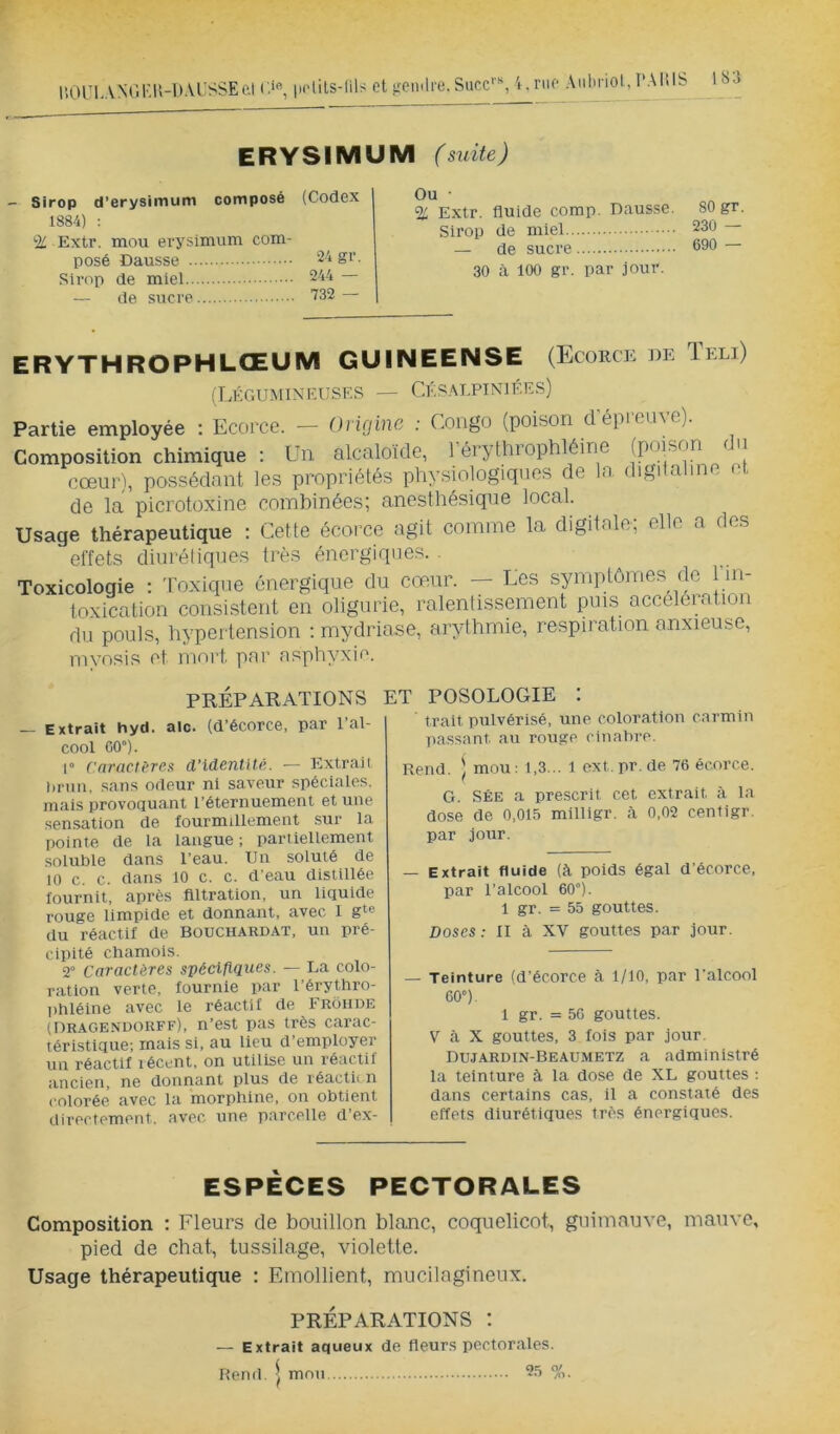 llOUL.VNGl'.r.-DAL'SSEal r>, pHils-lils et ^^emlre. Suce'-, i.nie Aiiliriol, l’AIÜS ERYSIMUM (suite) — Sirop d’erysiiTium composé 1884) : % Extr. mou erysimum com- posé Dausse Sirop de miel — de sucre (Codex 24 gr. 244 — 732 — Ou • % Extr. fluide comp. Dausse. Sirop de miel — de sucre 30 à 100 gr. par jour. 80 gr. 230 — 690 — ERYTHROPHLŒUIVI GUINEENSE (Ecorce de Teli) (TæGUMINEUSF.S — CÉS.ALPINIÉES) Partie employée : Ecorce. — Origine : Congo (poison dépleü^c). Composition chimique : Un alcaloïde, ] érylhiophléine (poison < u cœur), possédant les propriétés physiologiques de la digitaline et de la picrotüxine combinées; anesthésique local. Usage thérapeutique : Cette écorce agit comme la digitale; elle a des effets diurétiques très énergiques. Toxicologie : Toxique énergique du cœur. — Les synqhônoes de 1 in- toxication consistent en oligurie, ralentissement puis acceléiatioi du pouls, hypertension ; mydriase, arythmie, respiration anxieuse, mvosis et mort par asphyxie. PRÉPARATIONS Extrait hyd. aie. (d’écorce, par l’al- cool CO”). 1° ('nrncièTCs d’identité. ■— Extrait brun, sans odeur ni saveur spéciales, mais provoquant l’éternuement et une sensation de fourmillement sur la pointe de la langue; partiellement soluble dans l’eau. Un soluté de 10 c. c. dans 10 c. c. d’eau distillée fournit, après filtration, un liquide rouge limpide et donnant, avec I gie du réactif de Bouchard.\t, un pré- cipité chamois. 2° Caractères spécifiques. — La colo- ration verte, fournie par l’érythro- lihléine avec le réactif de Frohde (Dragendorff), n’est pas très carac- téristique; mais si, au lieu d’employer un réactif lécent, on utilise un réactif ancien, ne donnant plus de réactii n colorée avec la morphine, on obtient directement, avec, une parcelle d’ex- ET POSOLOGIE I trait pulvérisé, une coloration carmin ])assant au rouge cinabre. Rend. ) mou : 1,3... 1 ext. pr. de 76 écorce. G. SÉE a prescrit cet extrait à la dose de 0,015 milllgr. fi 0,02 centigr. par jour. — Extrait fluide (fi poids égal d’écorce, par l’alcool 60°). 1 gr. = 55 gouttes. Doses: II à XV gouttes par jour. — Teinture (d’écorce à 1/10, par l’alcool 60”). 1 gr. = 50 gouttes. V fi X gouttes, 3 fois par jour. Duj.ardin-Beaumetz a administré la teinture à la dose de XL gouttes ; dans certains cas, il a constaté des effets diurétiques très énergiques. ESPÈCES PECTORALES Composition ; Fleurs de bouillon blanc, coquelicot, guimauve, mauve, pied de chat, tussilage, violette. Usage thérapeutique : Emollient, mucilagineux. PRÉPARATIONS I — Extrait aqueux de fleurs pectorales. OK O/ /rt. Rend. J mon