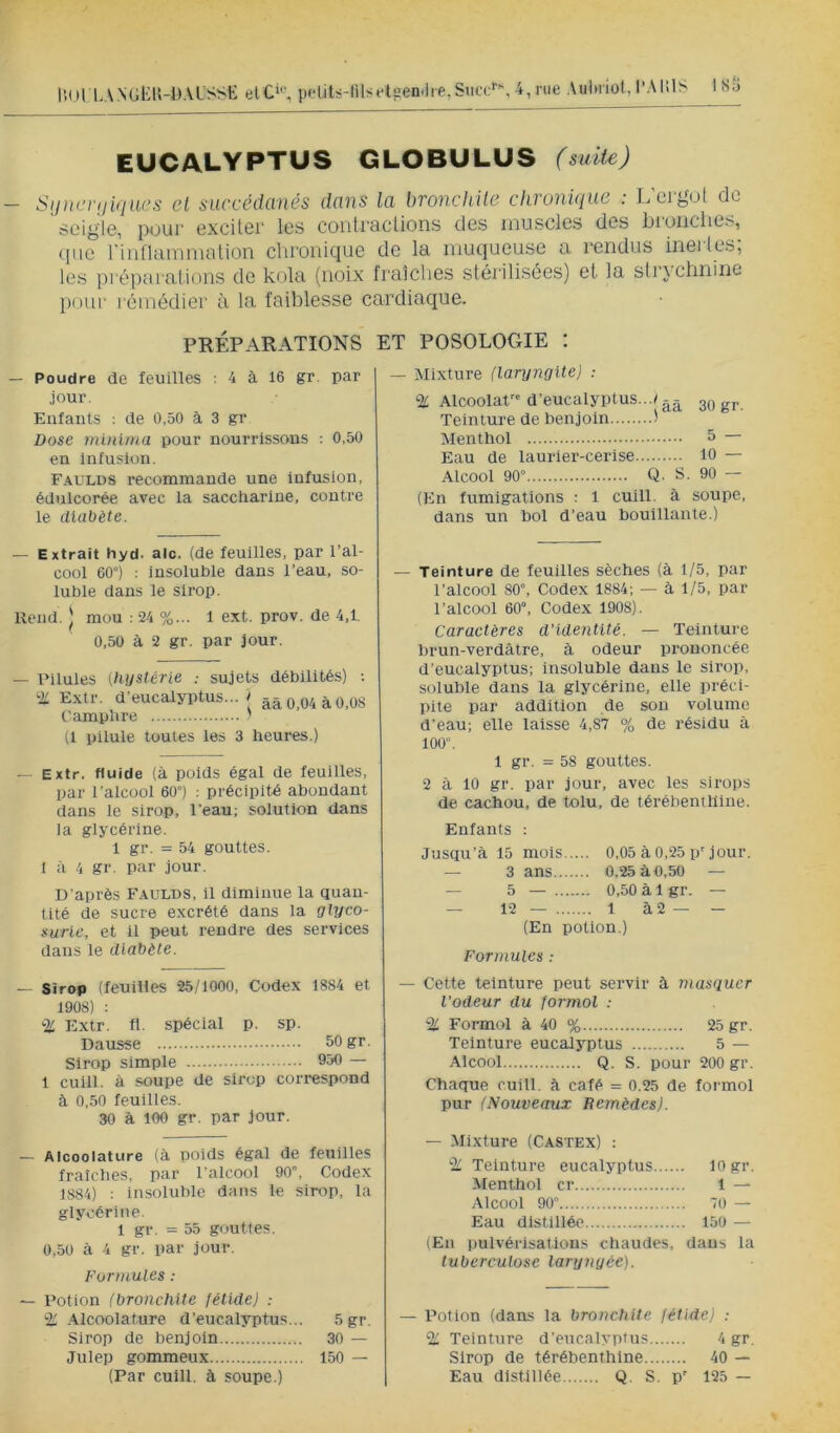 lion.ANUtlU-DAUSSli elC‘«, pdits-filÿetüeni]re,Siicc''% 4 rue Aulniot, l’AlilS 1SÎ5 EUCALYPTUS GLOBULUS (suite) SijiK’iuiiqiæs et succédanés dans la bronchile chronique : L’crguI de seigle, pour excUer les coiitracUons des muscles des bi'onclies, que rUinammation chronique de la muqueuse a l'eridus ineiles, les préparations de kola (noix fraîches stérilisées) et la strychnine l)Oui‘ rémédier à la faiblesse cardiaque. PRÉPARATIONS ET POSOLOGIE : — Poudre de feuilles : 4 à 16 gr. par jour. Enfants ■. de 0,50 à 3 gr Dose minlma pour nourrissons : 0,50 en Infusion. Faulds recommande une infusion, édulcorée avec la saccharine, contre le diabète. — Extrait hyd. aie. (de feuilles, par l’al- cool 60°) : insoluble dans l’eau, so- luble dans le sirop. Rend. I mou : 24 %... 1 ext. prov. de 4,1. 0,50 à 2 gr. par jour. — Pilules (hystérie sujets débilités) ; 'Ü Extr. d’eucalyptus... l ââ 0,04 à0,08 Camphre ' (1 pilule toutes les 3 heures.) — Extr. fluide (à poids égal de feuilles. par l'alcool 60°) : précipité abondant dans le sirop, l’eau; solution dans la glycérine. 1 gr. = 54 gouttes. I à 4 gr. par jour. D'après Faulds, il diminue la quan- tité de sucre excrété dans la glyco- surie, et il peut rendre des services dans le diabète. — Sirop (feuilles 25/1000, Codex 1884 et 1908) : -Z Extr. fl. spécial p. sp. Dausse 50 gr. Sirop simple 950 — 1 cuill. à soupe de sirop correspond à 0,50 feuilles. 30 à 100 gr. par jour. — Alcoolature (à poids égal de feuilles fraîches, par l'alcool 90, Codex 1884) : insoluble dans le sirop, la glycérine. 1 gr. = 55 gouttes. 0,50 à 4 gr. par jour. Formules : — Potion (bronchite fétide) : % .Alcoolature d’eucalyptus... 5gr. Sirop de benjoin 30 — Julep gommeux 150 — (Par cuill. à soupe.) — Mixture (laryngite) ; % Alcoolat d’eucalyptus...^Ogr. Teinture de benjoin i Menthol 5 — Eau de laurier-cerise 10 — Alcool 90° Q. S. 90 — (En fumigations : 1 cuill. à soupe, dans un bol d’eau bouillante.) — Teinture de feuilles sèches (à 1/5, par l’alcool 80”, Codex 1884; — à 1/5, par l’alcool 60°, Codex 1908). Caractères d'identité. — Teinture brun-verdâtre, à odeur prononcée d’eucalyptus; insoluble dans le sirop, soluble dans la glycérine, elle préci- pite par addition de son volume d’eau; elle laisse 4,87 % de résidu à 100”. 1 gr. = 58 gouttes. 2 à 10 gr. par jour, avec les sirops de cachou, de tolu, de térébenthine. Enfants : Jusqu’à 15 mois 0,05 à 0,25 p’jour. — 3 ans 0,25 à 0,50 — — 5 — 0,50 à 1 gr. — — 12— 1 à2— — (En potion.) Formules : — Cette teinture peut servir à masquer l’odeur du formol : % Formol à 40 % 25 gr. Teinture eucalyptus 5 — Alcool Q. S. pour 200 gr. Chaque cuill. à café = 0.25 de formol pur (Nouveaux Remèdes). — Mixture (Castex) : ^ Teinture eucalyptus 10 gr. Menthol cr 1 — Alcool 90 70 — Eau distillée 150 — (En pulvérisations chaudes, dans la tuberculose laryngée). — Potion (dans la bronchite fétide) : % Teinture d'eucalyptus 4 gr. Sirop de térébenthine 40 — Eau distillée Q. S. p' 125 —