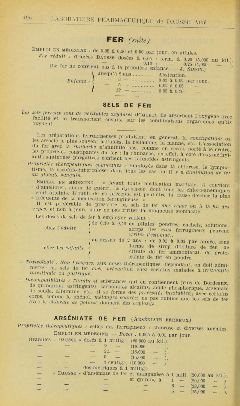 FER f suite J emploi en médecine : de 0,05 à 0,20 et 0,50 par jour, en pilules. ter réduit dragées Dausse dosées à 0,05 : term. à 0,20 (5,000 au l<il.) (Le fer ne convient pas à la première enfance. — J.*^’.lmoNj^ ^ Jusqu à 2 ans Abstention. Enfants ; ( ~ ^ ~ ^,01 à 0,02 par Jour. — 5 ~ 0,02 à 0,05 — - 12 — 0.05 à 0,10 — SELS DE FER oxydases (Fiquet); ils absorbent l'oxygène ave( oïydent. ^ ^ transportent ensuite sur les combinaisons organiques qu’il: Les préparations ferrugineuses produisent, en général, la constipation- ox os associe le plus souvent à l’aloès, la belladone, la manne, etc. L’isociation '•'^ubarbe n’annihile pas, comme on serait porté à le croire constipantes du fer : la rhubarbe, en effet, à côté d’oxyméthyl- anthraquinones purgatives contient des tannoïdes astringents. communes : Employés dans la chlorose, le lympha- ““ ■■ ^ Emploi en médecine ; « Avant toute médication martiale, il convient » M® f®’’’’ ^y^Pepsle, dont tous les chloro-anémiques ‘'“■''t' l'out-être la cause d’échec la plus » fiéquente de la médication ferrugineuse. » Il est préférable de prescrire les sels de fer aux repas ou à la fin des repas, et non a jeun, pour ne pas irriter la muqueuse stomacale. r,es doses de sels de fer à employer varient : ^ de 0,10 à 0,/i0 en pilules, poudres, cachets, solutions, \ sirops (les vins ferrugineux peuvent t Irriter l'estomac). ; au-dessus de 2 ans : de 0,01 à 0,02 par année, sous ' forme de sirop d’iodure de fer, de j citrate de fer ammoniacal, de proto- chez l’adulte chez les enfants xalate de fer en poudre. - Toxicologie ; Non toxiques, aux doses thérapeutiques. Cependant, on doit adml précaution chez certains malades à irritabilité intestinale ou gastrique. - Incompatibilités .- Tannin et substances qui en contiennent (vins de Bordeaux de quinquina, astringents): carbonate alcalins; acide phosphorique, arséniate de soude, albumine, etc. (il se forme des précipités insolubles); avec certaine corps comme le phénol, mélanges colorés-, ne pas oublier que les sels de fer avec le chlorate de ])otassc donnent des e.rp^osifs. ARSÉNIATE DE FER (Aeséniate ferreux) Propriétés thérapeutiques .- celles des ferrugineux ; chlorose et diverses anémies. Emploi en médecine. — Doses 0,005 à 0,01 par jour. Granules « Dausse » dosés à 1 mllligr. (20,000 au kil.). — — — 2 — (18,000 — ). — — — 2,5 — (18,000 — ). — — — 5 — (15,000 — ). — — — 1 centigr. (10,000 — ;. — — dosimétriques à 1 milllgr. — « Dausse » d’arséniate de fer et manganèse à 1 mill. (20,000 au kil.). ~ ~ — et quinine à 1 — (20.000 ~ )