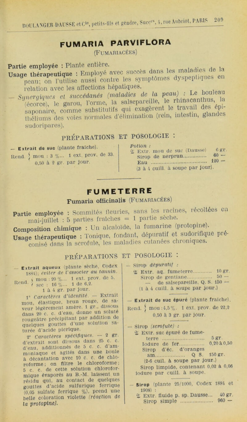 liOLl-ANGKR AnbiioU'AlU? 200 fumaria parviflora (Fumariacées) Partie employée : Plante entière. i r no in Usage thérapealique : Employé avec succès èn peau; on ruUlise aussi contve les sympiflmes dyspepliquos on relation avec les affections hépatiques. - Siinerqiques el succédanés (maladies de la peau) : Le l^leau (éœrJe), le garou, l’orme, la salsepareille, le rhmacanthus,^ la saponaire, comme substitutifs qui exagèrent le tr^ mLX Ihéliums des voies normales d élimination (lem, mtestii, g sudoriparcs). PRÉPARATIONS ET POSOLOGIE '. Extrait de suc (plante fraîche). 1 ext. prov. de 33. 0.50 à 2 gr. par jour. Rend. ) mou : 3 %. PotloJi : -V Extr. mou de suc (Hausse) Ogr. Sirop de nerprun 60 — Eau ~ (3 à 4 cuill. à soupe par jour). fumeterre Fumaria oificinalis (Fumariacées) Partie employée ; Sommilés Üeuries, sans les racines, récoltées en mai-juillet : 5 parties fraîches = 1 partie seche. Composition chimique : Un alcaloïde, la fumarine (protopine). Usage thérapeutique : Tonique, fondant, dépuratif et sudorifique pré- conisé dans la scrofule, les maladies cutanées chroniques. préparations et posologie : Extrait aqueux (plante sèche, Codex l.SS'i); rvlter de l’associer au latuiln. . s mou :20%... 1 ext. prov. de 5. f sec : 16%... 1 de 6.2. 1 à 4 gr. par jour. 1° Caractères d’identité. — Extrait mou, élastique, brun rouge, de sa- veur légèrement amère. l gr., dissous dans 20 c. c. d'eau, donne un soluté rougeâtre précipitant par addition de quelques gouttes d'une solution sa- turée d'acide plcrique. r Caractères spécifiques. — 2 gr. d'extrait sont dissous dans 25 c. c. d eau, additionnés de 5 c. c. d am- moniaque et agités dans une boule à décantation avec 10 c. c. de chlo- roforme ; on filtre le chloroforme ; 5 c. c. de cette solution chlorofor- mique évaporés au B.-M. laissent un résidu qui, au contact de quelques gouttes d’acide sulfurique ferrique (0,05 sulfate ferrique %), prend une belle coloration violette (réaction de la protopine). — Sirop dépuratif : % Extr. aq. fumeterre 10 gr. Sirop de gentiane 60 — — de salsepareille. Q. S. 150 — (t à 4 cuill. à soupe par jour.) — Extrait de suc épuré (plante fraîche). Rend. ■ mou.-4,5%. 1 ext. prov. de 22,2 0,50 à 3 gr. par jour. — Sirop (scrofule) ; 'M. Extr. suc épuré de fume- terre 5gr. lodure de fer 0,20 à 0.50 Sirop d'éc. d’oranges am Q S. 150 gr. (2-6 cuil. à soupe par jour.) Sirop limpide, contenant 0,02 à 0,06 iodure par cuill. à soupe. - Sirop (plante 25/1000. Codex 1884 et 1908) : “V Exlr. fluide p. sp. Dausse... 40 gr. Sirop simple 960 —