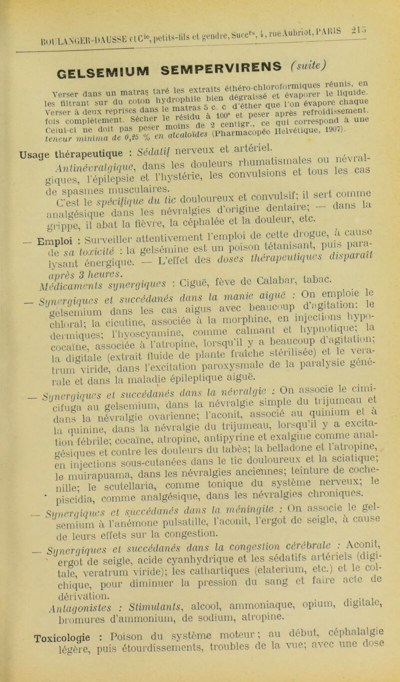 UnlLAViEU-DAUSSI' SE rlC‘«, pelits-tils el, g■elull■e,Su(•e'•^ MueAuEnol^ ■AUlS :il-i OELSEMIUM SEMPERVIRENS (suite) verser dans un marras '1^115^08. les filtrant sur du coton d'éther que I on évapore chaque <—«,?« Irr^mue, Usage Ihérapeulique : Sédatif nerveux et artériel. - - - de spcisuies iiiusculuiies. /sranxmi«if- il seil coininc (est le wécifiniie du lie douloureux et convulsil, il seii coum u analÏÏsIqrie dont les névralfîiee dVirigine dentaire; - dans Kr p-rippe, il abat la flèvi e, la céphalée et la douleui, etc. Emploi • Surveiller uttentivement l’emploi de cette drogue, a (lause de 6-a tuxicilé : la gelsémiiie est un poison tétanisant, puis pa r lysant énergique. — L’elTet des doses ihempeuliques dispamil MmLu’ïiIs sijnergiques ; Ciguë, fève de Calabar, tabac. San,..mes et .aeréd«ndx_dr„. On ^iploie le opiseniium dans les cas aigus „ . ^ - diloral; la cicutine, associée ù la morphine, en injeclinns hypo- dermiques; Ehvoscyamine, comme calmant et hypnotique la cocaïim associée à l'atropine, lorsqu’il y a beaucoup d a^hatu i , la digitale (extrait üuide de plante fraîche sterihsee) et le ve a trum viride, dans l’excitation paroxysmale de la paralysie ge c- rale et dans la mahahe épileptique aiguë. Siinerqiaurs el succédànôs dans la névralrjie : On associe le cimi- c!iu2a au gelseiniu.n, dans la névralgie simp o du Injumeau e dans la névralgie ovarienne; racorni, au quim la quinine, dans la névralgie du ti-pumeau, lomquil y a e.xcila lion fébrile; cocaïne, atropine, antipyrine et exalgme conime anal- gésiques et contie les douleurs du tabès; ta belladone et 1 atropine, en'iniections sous-cutanées dans le tic douloureux et la sciatique; le muirapuama, dans les névralgies anciennes; teinture de coche- nille- le scutellaria, comme tonique du système nen^eux; le ' piscidia, comme analgésique, dans les névralgies chroniques. — ^imrn-ikines et sncrédands dans la méninqUe : On as.socie le gel- ‘ scmiuin à l’anémone pulsatille, l'aconit, l’ergot de seigle, fi cause de leurs effets sur la congestion. — Siincrqiques el succédanés dans la congeslion cérébrale : Aconit, ‘ ergot de seigle, acide cyanhydrique et les sédatifs artériels (digi- tale, veratrum viride); les cathartiques (elaterium, etc.) et le col- chique, pour diminuer la pression du sang et faire acte de dérivation. . ,-inir. Anlagonisles : Slimulanls, alcool, ammoniaque, opium, digiiaie, briimures d’ammonium, de sodium, atropine. Toxicoloqie : Poison du système moteur; au début, céphalalgie légère, puis étourdissements, troubles de la vue; avec une dose