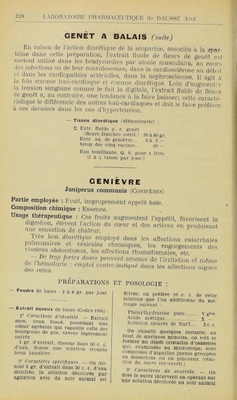 LABORATOinr-: l*HAn.\lACEI tique de HAUSSE Aixii GENET A BALAIS (suite) En raison de l’action diurétique de la scoparine, associée à la spar- téine dans celte préparation, l’extrait fluide de fleurs de genêt est surtout utilisé dans les bradycardies par atonie musculaire, au conr< d('s infections nu de leur convalescence, dans la cardiosclérose au dél);il et dans les cardiopathies artérielles, dans la néphrosclérose. 11 agit à la fois comme toiri-cardiaque et comme diurétique. Loin d’augmenter la tension sanguine comme le fait la digitale, l’extrait fluide de fleuis de genêt a, au contraire, une tendance à la faire baisser; cette caracté- ristique le diftéi’encie des autres toni-cardiaques et doit le faii e préférer a ces derniers dans les cas d’iiyiici tcnsion. — Tisane diurétique (albuminurie) ; % Extr. fluide p. e. genêt (fleurs fraîches stéril.) 30à60gr. Extr. aq. de genièvre.... 2à 5 Sirop des cinq racines.. 80 — Eau bouillante, Q. S. pour 1 litre. (3 à 4 tasses par jour.) genièvre Juniperus communis (Conifères) Partie employée : Fruit, improprement appelé baie. Composition chimique : Essence. Usage thérapeutique : Ces fruits augmentent l’appétit, digestion, élèvent l’action du cœur et des artères une sensation de chaleur. favorisent la en produisant Très bon diurétique employé dans les affections catarrhales pulmonaires et vésicales chroniques, les engorgements des viscères abdominaux, les affections rhumatismales, etc. — De trop fortes doses peuvent amener de l'irrilàtion et même dL leTnr^'”'^ ■' contre-indiqué dans les alTeclions aiguës PRÉPARATIONS - Poudre de baies : 2 à 8 gr. par Jour. Extrait aqueux de baies (Codex 1SS4) : 1 Caractères d’identité. - Extrait mou. brun foncé, possédant une odeur agréable qui rappelle celle des bourgeons de pin, saveur légèrement sucrée 1 gr. d’extrait, dissous dans 50 c c d’eau, donne une solution trouble brun jaunâtre. 2” Caractères spécifiques. — On dis- sout 5 gr. d’extrait dans 30 c. c. d’eau distillée; la solution décolorée par agitat-jon avec du noir animal est ET POSOLOGIE : flltrée; on prélève 10 c. c. de cette solution que l’on additionne du mé- lange suivant ; Phénylhydrazine pure V gtc». Acide acétique x Solution saturée de NaCl.... 3c.c. On chauffe quelques instants; au bout de quelqties minutes, ou volt se former un dépôt cristallin d’osazones qui, examinées au microscope, sont composées d’aiguilles jaunes groupées en mamelons ou en pinceaux (réac- tion du sucre interverti.) 3” Caractères de contrôle. — On dose le sucre interverti en opérant sur une solution décolorée au noir animal