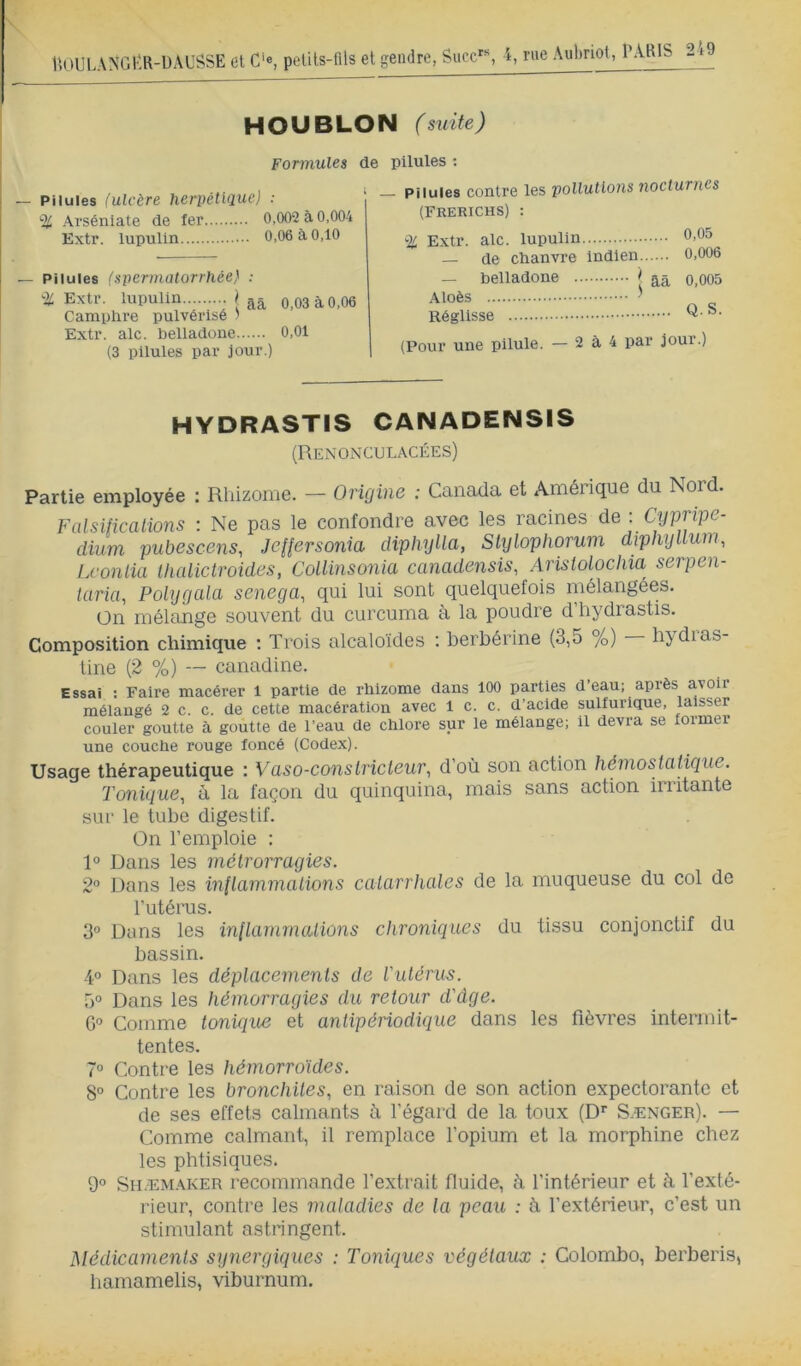 uoui HOUBLON (suite) Formules de pilules : — Pilules (ulcère herpêtUiuc) ; % Arséniate de fer 0,002 à 0,004 Extr. lupulin 0,06 à 0,10 — Pilules (spermatorrhée} ; '■i: Extr. lupulin 0,03 à 0,06 Camphre pulvérisé ) Extr. aie. belladone 0,01 (3 pilules par jour.) Pilules contre les pollutions nocturnes (FRERICHS) : % Extr. aie. lupulin — de chanvre indien — belladone > aà Aloès ^ Réglisse 0,05 0,006 0,005 Q.S. (Pour une pilule. — 2 à 4 par jour.) HYDRASTIS CANADENSIS (Renonculacées) Partie employée : Rhizome. — Origine : Canada et Amérique du Nord. FalsUicalions : Ne pas le confondre avec les racines de : Cypripe- clium pubescens, Jeflersonia diphylla, Slylophorum diphyllum, Lconlia Ihaliclroides, Collinsonia canadensis, Aristolochia serpen- taria, Polygala senega^ qui lui sont quelquefois mélangées. On mélange souvent du curcuma à la poudre d’hydrastis. Composition chimique : Trois alcaloïdes : berbérine (3,5 %) bydias- line (2 %) — canadine. Essai : Faire macérer 1 partie de rhizome dans 100 parties d eau; après avoir mélangé 2 c. c. de cette macération avec 1 c. c. d’acide sulfurlgue, laisser couler goutte à goutte de l’eau de chlore sur le mélange; il devra se former une couche rouge foncé (Codex). Usage thérapeutique : Vaso-constricteur, d’où son action hémostatique, l'onique, à la façon du quinquina, mais sans action irritante sur le tube digestif. On l’emploie : 1° Dans les métrorragies. 2” Dans les inflammations catarrhales de la muqueuse du col de l'utérus. 3° Dans les in(larnmations chroniques du tissu conjonctif du bassin. 4° Dans les déplacements de l'utérus. 5° Dans les hémorragies du retour d'âge. G” Comme tonic[ue et antipériodique dans les fièvres intermit- tentes. 7° Contre les hémorroïdes. 8° Contre les bronchites, en raison de son action expectorante et de ses effets calmants ù l’égard de la toux (D*’ Sænger). — Comme calmant, il remplace l’opium et la morphine chez les phtisiques. 9° Shæm.^ker recommande l’extrait fluide, à l’intérieur et k l’exté- rieur, contre les maladies de la peau : k l’extérieur, c’est un stimulant astringent. Médicaments synergiques : Toniques végétaux : Colombo, berberis, hamamelis, viburnum.