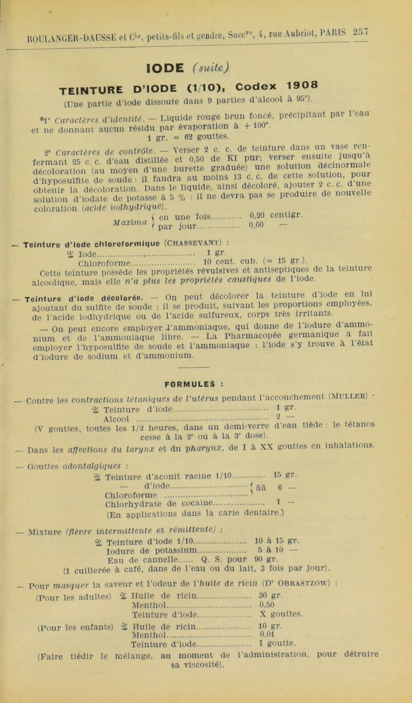 liOL’I.ANGEK-UAUSSE et C>, petils-fils ft s;en(lrc, Suce, IODE (suite) TEINTURE D’IODE (110), Codex 1908 (Une partie d’iode dissoute dans 9 parties d’alcool à 95°). •1° Caractères d’identité. - Liquide rouge brun foncé, précipitant par l’eau et ne donnant aucun résidu par évaporation à + 100 . 1 gr. = 62 gouttes. 2° Caractères de contrôle. - Verser 2 c. c. de teinture dans un vase ren- fermant 25 ce ïeau distillée et 0.50 de Kl pur; verser ensuite jusqu’à décoloration (au moyen d’une burette graduée) ri’hvnosulfite de soude: il faudra au moins 13 c. c. de cette solution, pour obtenir la décoloration. Dans le liquide, ainsi décoloré, ajouter 2 c. c. ^ ® ïluJlon d’iodTm d potasse à 5 o^. : il ne devra pas se produire de nouvelie coloration {acide iodhydrique). ( en une lois 0.20 centigr. Maxlrna ^ jour O.CO — Teinture d’iode chloroformique (Chassevant) : % Iode 1 gr. Cbloroforme 10 cent. cub. (= 15 gr.). . . ^ Cette teinture possède les propriétés révulsives et antiseptiques de la teinture alcoolique, mais elle n’a plus les propriétés caustiques de l’iode. Teinture d’iode décolorée. - On peut décolorer la teinture d’iode en lui ajoutant du sulfite de soude : il se produit, suivant les proportions employées, de l'acide lodliydrique ou de l’acide sulfureux, corps très Irritants. — On peut encore employer d’ammoniaque, qui donne de l’iodure d’ammo- nium et de l’ammoniaque libre. — La Pharmacopée germanique a fait employer l’hyposulflte de soude et l’ammoniaque : l’iode s’y trouve a 1 état d’iodure de sodium et d’ammonium. FORMULES : Contre les contractions tétaniques de l’utérus pendant l’accouchement (Mt ller) % Teinture d’iode 1 Alcool ^ (V gouttes, toutes les 1/2 heures, dans un demi-verre d’eau tiède : le tétanos cesse à la 2* ou à la 3” dose). Dans les affections du larynx et du phanjnx, de I à XX gouttes en inhalations. Gouttes odontalgiques : % Teinture d’aconit racine 1/10 15 gr. — d’iode t ââ 6 — Chloroforme ' Chlorhydrate de cocaïne 1 — (En applications dans la carie dentaire.) Afixture (fièvre intermittente et rémittente) : % Teinture d’iode 1/10 10 à 15 gr. lodure de potassium 5 à 10 — Eau de cannelle Q. S. pour 90 gr. (1 cuillerée à calé, dans de l’eau ou du lait, 3 lois par jour). - Pour masquer la saveur et l’odeur de l’huile de ricin (D° Obrastzow) ; (Pour les adultes) % Huile de ricin 30 gr. Menthol 0,50 Teinture d’iode X gouttes. (Pour les enfants) % Huile de ricin 10 gr. Menthol 0,01 Teinture d’iode I goutte. (Faire tiédir le mélange, au moment de l’administration, pour détruire sa viscosité).