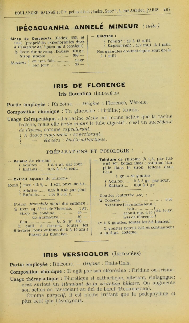 BOUL.VNGEK -IJ.VUSSE et G'®, pelUs-lilseli^endre, Succ' % i, rue Aubi iot, 2(il IPÉCACUANHA ANNELE mineur (suite) — Sirop de Desessartz (Codex 1884 et 1908) (propriétés expectorantes dues à l'émétine de l’ipéca qu’il contient). -]i Extr. fluide comp. Dausse Sirop simple Maxima | < par jour 100 gr. 900 — 10 gr. 30 — — Emétine : ( Vomlllf : 10 à 15 mill. ( Expectorant : 1/2 mill. à 1 mill. Nos granules dosimétriques sont dosés à 1 mill. IRIS DE FLORENCE Iris florentina (Iridacées) Partie employée : Rhizome. — Origine : hlorence, Aéione. Composition chimique ; Un glucoside : 1 iiidine, tannin. Usage thérapeutique : La racine sèche est moins active que la fraîche, mais elle irrilc moins le tube digestif : c’est un succédanc de l'ipéca, comme expectorant. ^ .1 doses moyennes : expectorant. ) _ élevées : émélocalhartique. PRÉPARATIONS ET POSOLOGIE : , -- Poudre de rhizome : i .\dultes 1 à 4 gr. par jour. / Enfants 0,15 à 0,30 cent. — Extrait aqueux de rhizome : Rend. \ mou : 15 %... 1 ext. prov. de 6,6. i Adultes 0,15 à 0,60 par jour. t Enfants 0,03 à 0,05 c. — — Potion [bronchite aiguë des enfants) : % Extr. aq. d’iris de Florence. 1 gr. Sirop de codéine 10 — — de guimauve 20 — Eau Q. S. P' 100 — (1 cuill. à dessert, toutes les 2 heures, pour enfants de 5 à 10 ans.) Passer au blanchet. - Teinture de rhizome (à t/5, par l’al- cool 80, Codex 1884) : solution lim- pide dans le sirop, louche dans l’eau. 1 gr. = 60 gouttes. ( Adultes 2 à 8 gr. par jour. ^ Enfants 0,30 à 1 gr. — — Gouttes (catarrhe sec) : % Codéine Teinture j usquiame feuil. 1/10 — aconit rac. 1/10 — iris de Florence (V à X gouttes, toutes les 5-6 heures.) X gouttes pèsent 0,15 et contiennent 3 milligr. codéine. |ââ IJgr. IRIS VERSICOLOR (Tridacées) Partie employée i Rhizome. — Origine : Ltals-Unis. Composition chimique : Il agit par son oléorésine : l’iridinc ou itisiiic. Usage thérapeutique : Diurétique et cathartique, altérant, sialagogue; c'est surtout un slimutanl de la sécrétion biliaire. On augmente son action en l'associant au fiel de liœuf (Rutherford). Comme purgatii, il est moins irritant que la podophyllinc et plus actif que l’évonymus.