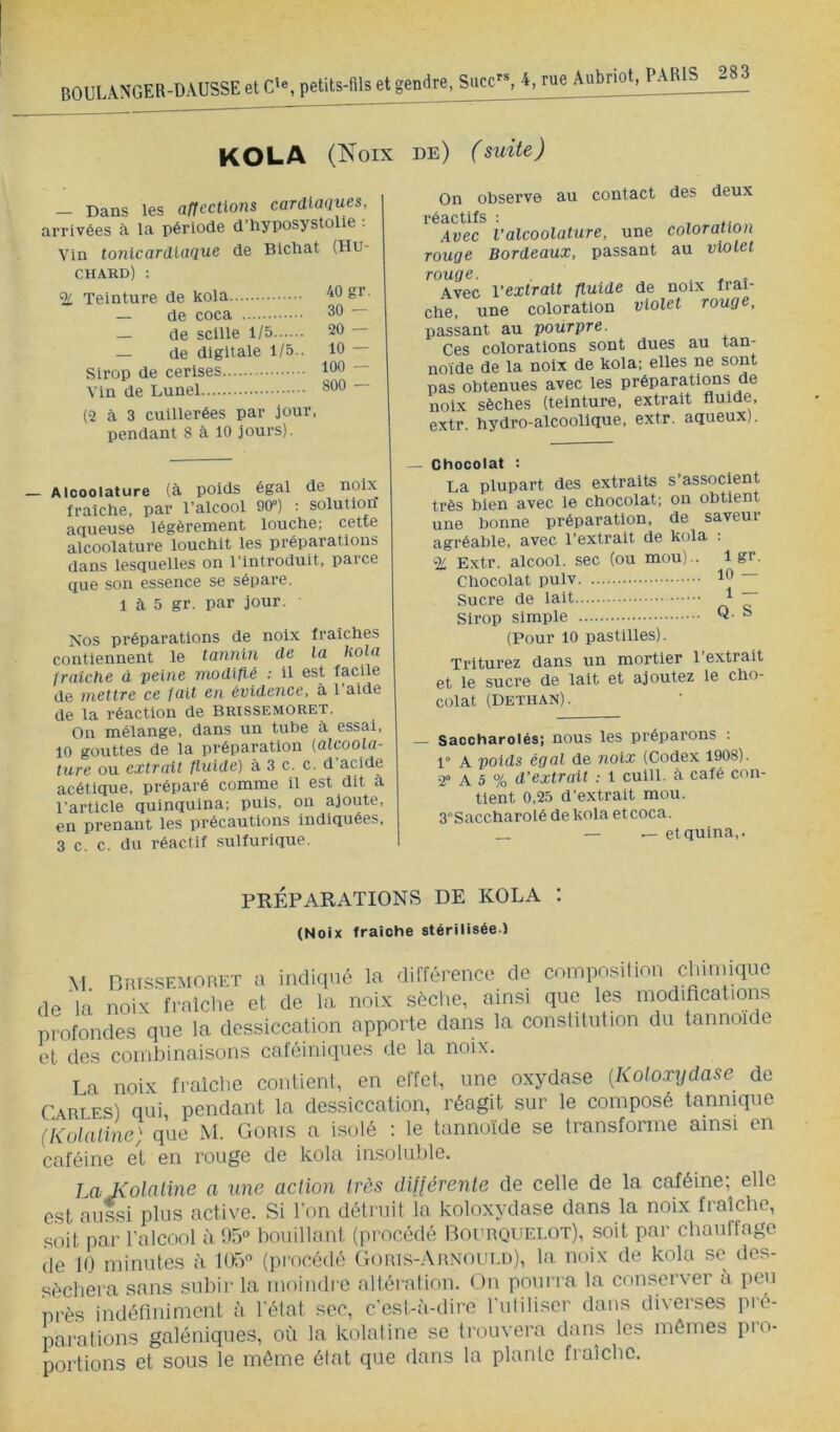 KOLA (Noix de) (suite) — Dans les affections cardiaques, arrivées cà la période d’hyposystolie ; Vin tonicardiaque de Bichat (Hu- CHARD) : % Teinture de kola — de coca — de scllle 1/5 — de digitale 1/5.. Sirop de cerises Vin de Lunel 40 gr. 30 — 20 — 10 — 100 — 800 — (2 à 3 cuillerées par jour, pendant 8 à 10 jours). On observe au contact des deux réactifs : , „ Avec Valcoolature, une coloration rouge Bordeaux, passant au violet rouge. . ^ Avec l’extrait fluide de noix fraî- che, une coloration violet rouge, passant au pourpre. Ces colorations sont dues au tan- noïde de la noix de kola; elles ne sont pas obtenues avec les préparatio^ns de noix sèches (teinture, extrait fluide, extr. hydro-alcoolique, extr. aqueux). — Alcoolature (à poids égal de noix fraîche, par l’alcool 90“) : solution aqueuse légèrement louche; cette alcoolature louchit les préparations dans lesquelles on l’introduit, parce que son essence se sépare. 1 à 5 gr. par jour. Nos préparations de noix fraîches contiennent le tannin de la kola fraîche à peine modifié ; il est facile de mettre ce fait en évidence, à l’aide de la réaction de brissemoret. On mélange, dans un tube à essai, 10 gouttes de la préparation {alcoola- ture ou extrait fluide) à 3 c. c. d’acide acétique, préparé comme il est dit a l’article quinquina; puis, on ajoute, en prenant les précautions indiquées, 3 c. c. du réactif sulfurique. — Chocolat : La plupart des extraits s’associent très bien avec le chocolat; on obtient une bonne préparation, de saveur agréable, avec l’extrait de kola : % Extr. alcool, sec (ou mou).. 1 gr. Chocolat pulv Sucre de lait 1 ~ Sirop simple Q- ° (Pour 10 pastilles). Triturez dans un mortier l’extrait et le sucre de lait et ajoutez le cho- colat (Dethan) . Saccharolés; nous les préparons : 1“ A poids égal de noix (Codex 1908). 2” A 5 % d’extrait 1 cuill. cà café con- tient 0.25 d’extrait mou. 3“Saccharolé de kola et coca. _ _ __ etquina,. PRÉPARATIONS DE KOLA I (Noix fraîche stérilisée.) M nius-SEMORET U indiqué la différence de composilion chinuqnc de'la noix fraîche et de la noix sèche, ainsi que les modifications profondes que la dessiccation apporte dans la conslitution du tannoide et des combinaisons caféiniques de la noix. La noix fraîche contient, en effet, une oxydase {Koloxijdase de Cables) qui pendant la dessiccation, réagit sur le composé tannique (Kolaline) que M. Goris a isolé : le tannoïde se transforme ainsi en caféine et en rouge de kola iasoluble. I a Kolaline a une action très üU(érente de celle de la caféine; elle est aussi plus active. Si l’on détruit îa koloxydase dans la noix fraîche, soit par l’alcool à 1.15° bouillant (procédé Bourquelot), soit par chaulfage de K) minutes à lOrp (procétté Goris-Arnould), la noix de kola se des- séchera sans .subir la moindre altération. (.)n pourra la conserver a peu près indéfiniment à l'état sec, c’est-à-dire ruiiliscr dans diverses pré- parations galéniques, où la kolaline se trouvera dans les mêmes pro- portions et sous le môme état que dans la plante fraîche.