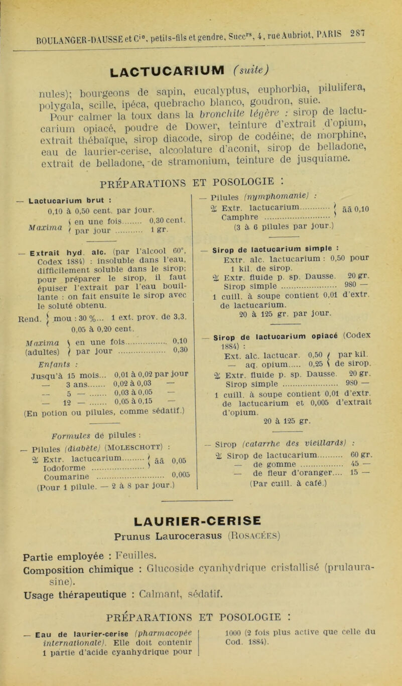 LACTUCARIUM (suite) nulos); bourgeons de sapin, eucalyptus, eupliorbia, pilulifera, polygala, scille, ipéca, quel)racbo blanco, goudron, suie. Pour calmer la toux dans la broncliile léçière : sirop de lactu- carium opiacé, poudre de Power, teinture d’extrait d opium, extrait tbébaïque, sirop diacode, sirop de codéine; de eau de laurier-cerise, alcoolature d’aconit, sirop de belladon , extrait de belladone,-de stramonium, teinture de jusquiame. PRÉPARATIONS ET POSOLOGIE 1 — Pilules (nymvhomaniej : % Extr. lactucarium Camphre ^ (3 à. G pilules par jour.) Lactucarium brut : 0,10 à 0,50 cent, par jour. t en une fois 0,30 cent. Maxlma / jour i gr. — Extrait hyd. aie. (par l'alcool 00°, Cortex 1884) ; Insoluble rtans l’eau, rtifflcilement soluble rtans le sirop; pour préparer le sirop, il faut épuiser l’extrait par l’eau bouil- lante : on fait ensuite le sirop avec le soluté obtenu. Rend. I mou ; 30 %... 1 ext. prov. rte 3,3. 0,05 à 0,20 cent. Mnxlma \ en une fois 0,10 (adultes) } par jour 0,30 Enfants : Jasqu’à 15 mois... 0,01 à 0,02 par jour — 3 ans 0,02 à 0,03 — 5 — 0,03 à 0,05 — _ 12 — 0,05 à 0,15 — (En potion ou pilules, comme sédatif.) * ââ 0,10 Sirop de lactucarium simple : Extr. aie. lactucarium : 0,50 pour 1 kil. de sirop. % Extr. fluide p. sp. Dausse. 20 gr. Sirop simple 980 — 1 culll. à soupe contient 0,01 d'extr. de lactucarium. 20 à 125 gr. par jour. Formules dé pilules ; - Pilules (diabète) (Moleschott) % Extr. lactucarium l lodoforme ^ Coumarine 0,005 (Pour 1 pilule. — 2 à 8 par jour.) Sirop de lactucarium opiacé (Codex 1884) : Ext. aie. lactucar. 0,50 / par kil. — aq. opium 0,25 S de sirop. % Extr. fluide p. sp. Dausse. 20 gr. Sirop simple 980 — 1 cuill. cà soupe contient 0,01 d’extr. de lactucarium et 0,005 d’extrait d’opium. 20 à 125 gr. âà 0,05 Sirop (catarrhe des vieillards) : % Sirop de lactucarium 60 gr. — de gomme 45 — — de fleur d’oranger.... 15 — (Par culll. à café.) LAURIER-CERISE Prunus Laurocerasus iHosacées) Partie employée ; Feuilles. Composition chimique : Glncoside cyanhydrique cristnllisé (prnlanra- sine). Usage thérapeutique : Calmant, sédatif. PRÉPARATIONS ET POSOLOGIE : 1000 (2 fols plus active que celle du Cod. 1884). Eau de laurier-cerise (pharmacopée internationale). Elle doit contenir 1 partie d’acide cyanhydrique pour