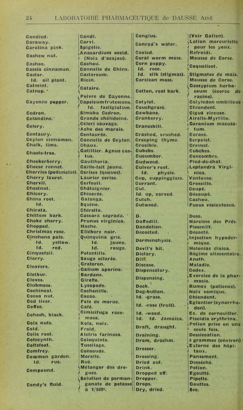 4 • Candied. Caraway. Carolina pink. Cashew nut. Cashoo. Gassia cinnamon. Castor. Id. oil plant. Catmint. Catnep.* Candi. Carvi. Spigélie. ^Anacardium occid. ! (Noix d’acajou). Cachou. Cannelle de Chine. Castoreum. Ricin. Cayenne pepper. Cedron. Celandine. Celery. Centaury. Ceylon cinnamon, Chalk, lime. Chaste-tree. Checkerberry. Cheese rennet. Cherries (peduncles). Cherry laurel. Chervil. Chestnut. Chicory. China root, Id. Chirata. Chittem bark. Choke cherry. Chopped. Christmas rose. Cinchona pale. Id. yellow. Id. red. Cinquefoil. Clarry. Cleavers. Clotbur. Cloves. Clubmoss. Cochineal. Cocoa nut. Cod liver. Coffee. Cohosh, black. Cola nuts. Cold.' Colic root. Colocynth. Coltsfoot. Comfrey. Common garden. Id. rue. Compound. Condy’s fluid. I Poivre de Cayenne. ’Capsicumfrutescens. r Id. fastigiatum. jSimaba Cedron. Grande chélidoine. ^Céleri sauvage. (Ache des marais. I Centaurée. Cannelle de Ceylan. Chaux. ^Catillier. Agnus cas- 1 tus. Caultheria. Caille-lait Jaune. Cerises (queues). Laurier cerise. Cerfeuil. Châtaignier. Chicorée. Oalanga. Squine. Chirette. Gascara sagrada. ' Prunus virginica. Hache. Ellébore noir. Quinquina gris. Id. jaune. Id. rouge. Potentille. Sauge sclarée. ^ Crateron. /Calium aparine. Bardane. Girofle. Lycopode. Cochenille. Cacao. Foie de morue. Café. ^Cimicifuga race- f mosa. Kola, noix. Froid. Aletris farinosa. Coloquinte. Tussilage. Consoude. Morelle. I Rue. ^Mélanger des dro- } gués. (Solution de perman- < ganate de potasse ( à 1/5006. Congius. Conrad’s water. Cooled. Coral worm moss. Corn poppy. Id. rose. Id. silk (stigmas). Corsican moss. Cotton, root bark. Cotylet. Couchgrass. Cowbane. Cranberry. Cranesbill. Crashed, crushed. Creeping thyme. Crucible. Cubebs. Gucumber. Cudweed. Culver’s root. Id. physic. Cup, cuppingglass. Currant. Cut. Id. up, carved. Cutch. Cutweed. D. Daffodill. Dandelion. Decocted. Dermenchysis. Devil’s bit. Dietary. Diir. Disease. Oispensatory. Dispensing. Dock.^ Dog-button. Id. -grass. Id. -rose (fruit). / Id. -wood. Id. Id. Jamaica. Draft, draught. Draining. Dram, drachm. Dresser. Dressing. Dried out. Drink. Dropped off. Dropper. Drops. Dry, dried. i t S ( \ ) \ I \ t (Voir Gallon). Lotion mercurielle pour les yeux. Refroidi. Mousse de Gorse. Coquelicot. Stigmates de maïs. Mousse de Corse. Gossypium herba- ceum (écorce de ‘ racine). Cotylédon umbilicus i Chiendent. Ciguë vireuse. Airelle-Myrtille. Géranium macuia- tum. Ecrasé. Serpolet. Creuset. Cubèbes. Concombre. Pied-de-chat. Leptandra Virgi- nica. Ventouse. Groseille. Coupé. Découpé. Cachou. Fucus vesiculosus. Dose. Narcisse des Prés. Pissenlit. Décocté. Injection hypoder- mique. Helonias dioica. Régime alimentaire. Aneth. Maladie. Codex. Exercice de la phar- macie. Rumex (patience). Noix vomique. Chiendent. Eglantier (cynorrho- don). Ec. de cornouiller,' Piscidia erythrina. Potion prise en une seule fois. Dessiccation. 4 grammes (environ) i Externe des hôpi- taux. Pansement. Desséché. Potion. Egoutté. Pipette. Gouttes. Sec.