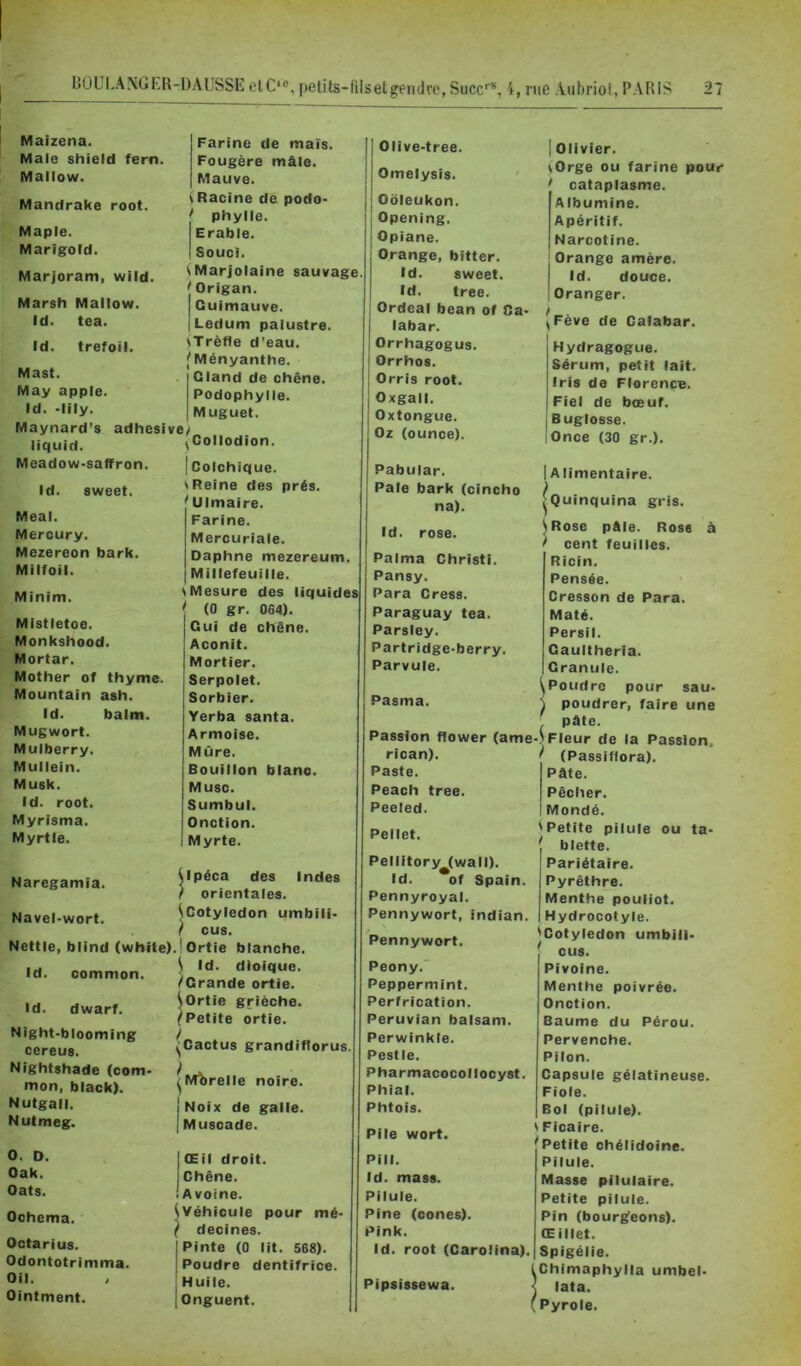 Maizena. Male shield fern. Mallow. Mandrake root, Maple. Marigold. Marjoram, wild. Marsh Mallow. Id. tea. Id. trefoil. Mast. May apple. Id. •lily. Maynard’s adhesi liquid. Meadow-saffron Farine de mais. Fougère mâle. Mauve. \ Racine de podo- ^ phylle. Erable. Souci. ^Marjolaine sauvage Origan. Guimauve. Ledum palustre. iTrèfle d’eau. ^Ményanthe. I Qland de chêne. Podophylle. Muguet. ve/ Collodion. Id. sweet. Meal. Mercury. Mczereon bark. Milfoil. Minim. MIstletoe. Monkshood. Mortar. Mother of thyme. Mountain ash. Id. balm. Mugwort. Mulberry. Mullein. Musk. Id. root. Myrisma. Myrtie. Naregamia. Navel-wort. Nettle, blind (white) Id. common. Id. dwarf. Night-blooming cereus. Nightshade (com* mon, black). Nutgall. Nutmeg. O. D. Oak. Oats. Ochema. Octarius. Odontotrimma. Oil. Ointment. I Colchique. S Reine des prés. ^Ulmaire. Farine. Mercuriale. Daphné mezereum. Millefeuille. ^Mesure des liquides ' (0 gr. 0G4). Oui de chêne. Aconit. Mortier. Serpolet. Sorbier. Yerba santa. Armoise. Mûre. Bouillon blano. Musc. Sumbul. Onction. Myrte. Upéca des Indes ) orientales. ^Cotylédon umbili- / eus. .1 Ortie blanche. ^ Id. dioique. /Grande ortie. ^ Ortie griëche. Petite ortie. ^Cactus grandiftorus MÎ)relle noire. S j Noix de galle. I Muscade. Œil droit. Chêne. Avoine. ^Véhicule pour mé- ( decines. Pinte (0 lit. 568). Poudre dentifrice. Huile. Onguent. Olive-tree. Omelysis. Oôleukon. Opening. Opiane. Orange, bitter. Id. sweet. Id. tree. Ordeal bean of Ca- labar. Orrhagogus. Orrhos. Orris root. Oxgall. Oxtongue. Oz (ounce). Pabular. Pale bark (cincho na). I Olivier. ^Orge ou farine pour / cataplasme. Albumine. Apéritif. Narcotine. Orange amère. Id. douce. Oranger. Fève de Calabar. Id. rose. Palma Christi. Pansy. Para Cress. Paraguay tea. Parsiey. Partridge-berry. Parvule. Pasma. Passion flower (ame- rican). Paste. Peach tree. Peeled. Pellet. PellitoryM(wall). Id. of Spain. Pennyroyal. Pennywort, indian. Pennywort. Peony.’ Peppermint. Perfrication. Peruvian balsam. Perwinkte. Pestle. Pharmacocollocyst. Phial. Phtois. Pile wort. Pill. Id. mass. Pilule. Pine (cônes). Pink. id. root (Carolina). Pipsissewa. Hydragogiie. Sérum, petit lait. Iris de Florence. Fiel de bœuf. Buglosse. Once (30 gr.). IA limentaire. ^Quinquina gris. ^Rose pâle. Rose à / cent feuilles. Ricin. Pensée. Cresson de Para. Maté. Persil. Gaultheria. Granule. ^Poudre pour sau- { poudrer, faire une , pâte. -J Fleur de la Passion. { (Passiflora). Pâte. Pêcher. Mondé. ^Petite pilule ou ta- blette. Pariétaire. Pyrêthre. Menthe pouiiot. Hydrocotyle. ^Cotylédon umbili- ‘ eus. Pivoine. Menthe poivrée. Onction. Baume du Pérou. Pervenche. Pilon. Capsule gélatineuse. Fiole. Bol (pilule). ' Ficaire. Petite chélidoine. Pilule. Masse pilulaire. Petite pilule. Pin (bourgfeons). Œillet. Spigélie. Chimaphylla umbel- lata. Pyrole.