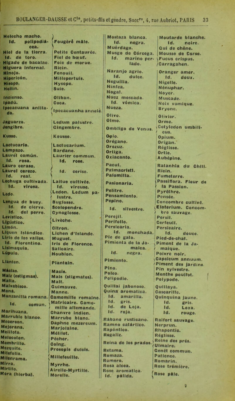 Helecho macho. ) Id. polipodià- SFougëré mâle. oea. ) Hiel de la tierra. Petite Centaurée. Id. de toro. Fiel de bœuf. Higado de bacalao. Foie de morue. Higuera infernal. Ricin. Hinojo. Fenouil. Hiperioôn. Millepertuis. Hisopo. Hysope. Hollin. Suie. Inoienso. Oliban. Ipadû. j Coca. Ipeoacuana anilla- |lpecacuanha annelé da. Jaguarzo. Ledum palustre. Jengibre. Gingembre. Kusso. Kousso. Lactuoarlo. Lactucarium. Lampazo. Bardane. Laurel oomùn. Laurier commun. Id. rosa. Id. rose. Lauro ceraso. Laurel cerezo. Id. cerise. Id. real. Lechuga oultlvada. Laitue cultivée. Id. virosa. Id. vireuse. Ledo. Ledon. Ledum pa- lustre. Lengua de buey. Buglosse. Id. de ciervo. Scolopendre. Id. del perro. Cynoglosse. Levistico. Livëche. LIgüstico. LImôn. Citron. LIquen Islàndioo. Lichen d’Islande. Lirio de los valles. Muguet. Id. Florentine. Iris de Florence. Lisimaquia. Salicaire. Lùpulo. Houblon. LIanten. | Plantain. MAolas. Maois. Malz (estigmas). Mais (stigmates). Malta. Malt. Malvabisoo. Guimauve. Manà. Manne. Manzanllia romana. )amomille romaine. Id. oomun. ) Matricaire. Camo- / mille allemanrie. Chanvre Indien. Marrube blanc. Oaphne mezereum. Marjolaine. Mélilot. Pêcher. Coing. Prosopis dulols. |Millefeuille. Myrrhe. Airelle-Myrtille. Morelle. ' Marihuana. Marrublo blanoo. Meoereon. Mejorana. Meliloto. Melocoton. Membrilio. Mezquite. Milefolio. Milenrama. Mirra. Mirtilo. Mora (hierba). Mostaza blanca. Id. negra. Muérdago. Musgo de Côrcega, I Id. marine per^ I lado. Naranjo agrio. i Id. dulce. j Neguilla. Ninfea. Nogal. Nuez moscada. Id. vômïca. Nueza. Olive. Olmo. Ombligo de Venus Opte. Orégano. Orozuz. Ortiga. Oxiacanto. Moutarde blanche. Id. noire. Cul de chêne. Mousse de Corse. ^Fucus crispus. /Carragahen. Oranger amer. Id. doux. Nigelle. Nénuphar. Noyer. Muscade. Noix vomique. Bryone. ' Olivier. Orme. ^Cotylédon umbili- i' eus. j Opium. Origan.' ! Réglisse. ! Ortie. {Aubépine. Pacul. Palmacristl. Palomllla. Pasionaria. Pelitre. Pensamiento. Pepino. Id. silvestre. Perejil. Perifollo. Persicaria. J Ratanhia du Chili. I Ricin. I Fumeterre. (Passifiora. Fleur de ? la Passion. Pyrêthre. Pensée. Concombre cultivé. i^Elaterium. Concom- } bre sauvage. Persil. Cerfeuil. Persicaire. Id. monchada. Pie de gato. Pimienta de la Ja- maica. Id. negra. Pimiento. PIno. Poleo. Polipodio. Id. douce. Pied-de-chat. I Piment de la Ja- / maîque. {Poivre noir. \Capsicum annuum. ^Piment des Jardins, j Pin sylvestre. I Menthe poullot. ! Polypode. Quillai Jabonoso. Quina aromatica. Id. amariila. Id. gris. Id. de Loja. Id. roja. Quillaya. I Casoarille. Quinquina jaune. Id. gris. Id. Loxa. i Id. rouge. Ràbano rustioano. Ramno catàrtico. Rapéntioo. Regaliz. Reina de los prados. i '( Raifort sauvage. Nerprun. Rhapontio. Réglisse. Reine des prés. Ulmaire. Rétama. Romaza. Romero. Rosa alcea. Rose aromatica. Id. pAlida. Cenêt commun. Patience. Romarin. Rose trémiëre. Rose pAle. 1 3