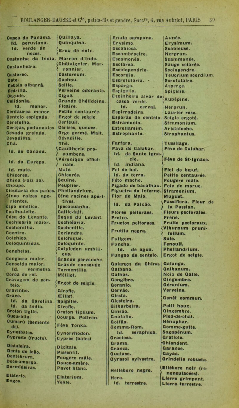 Casca de Panama. Id. pertivlana. Id. verde de nozes. Castanha da India. Castanheiro. Castoreo. Gato. Cebola albarrft. Cédrilla. Cegude. Celidonia. Id. mener. Centaurea mener. Centeio espigado. Cerefolho. Cerejas, pedunculos. Cevada grelada. Cevadilha. Chà. Id. do Canadà. Id. da Europa. Id. mate. Chicorea. China (ralz da). Choupo. Cioutaria dos paües. ^inco raizes ape- rientes. Cip6 emetico. Coalha-leite. Côca do Levante. Cochlearia maior. Coohonilha. Coentro. Colchico. Coloquintidas. Conchelos. Congossa maior. Consolda maior.. Id. vermelha. Corôa de rei. Cravagem de cen* teio. Cravinho. Grave. Id. da Caroiina. Id. da India. Oroton tiglio. Cuourbita. Cumarû (Semente de). Cynosbatos. Cypreste (fruoto). Dedaleira. Dente de leâo. Dentebrura. Ooce-amarga. Dormideiras. Elaterio. Engos. I Quillaya. I Quinquina. Brou de noix. Marron d’Inde. ^Châtaignier. Mar- ' ronnier.. Castoreum. Cachou. Scllle. Verveine odorante. Ciguë. Grande Chéildoine. Ficaire. Petite centaurée. Ergot de seigle. Cerfeuil. Cerises, queues. Orge germé. Malt. Cévadille. Thé. ^Gaultheria pro- \ cumbens. Véronique offici- nale. Maté. Chicorée. Squine. Peuplier. Pheliandrium. Cinq racines apéri- tives. Ipecacuanha. Caille-lait. Coque du Levant. Cochléaria. Cochenille. Coriandre. Colchique. Coloquinte. ^Cotylédon umbili- ^ eus. Grande pervenche. Grande consoude. Tormentille. Mélilot. IErgot de seigle. Girofle. Œillet. Spigélie. Girofle. Croton tiglium. Courge. Potiron. |Fève Tonka. 'Cynorrhodon. ICyprès (baies). Digitale. Pissenlit. Fougère mâle. Douce-amère. Pavot blanc. IE laterium. lYèble. Il Enula campana. j; Erysimo. I Escabiosa. I Escambroeiro. j Escamonéa. Esclarea. Escolopendrio. Escordio. Escrofularia. • Espargo. Espigelia. Espinh'eiro alvar de casca verde. Id. cerval. Espirradeira. Esporào de centeio. Estramonio. Estrellamim. Estrophanto. Farfara. Fava do Calabar. Id. de Santo Igna- cio. Id. indiana. Fel de boi. id. da terra. Féto macho. Figado de bacalhau. Figueira do Inferno. Flor de Maio. Id. da Paixâo. Flores peltoraes. Freixo. Fructos peltoraes. Frutila negra. Fuligem. Funcho. Id. de agua. Fungao de centeio. Galanga da China. Galbano. Calhas. Cengibre. Geranlo. Gervfio. Giesta. Giesteira. Gilbarbeira. Ginsâo. Gnafalio. Goifâo. Comma-Rom. Id. saraphica. Graoiosa. Grama. Granza. Quaiaoo. Qyrasol sylvestre. Helleboro negro. Hera. Id. terrestre. Aunée. Erysimum. Scabieuse. Nerprun. Scammonée. Sauge sclarée. Scolopendre. Teucrium soordium. Scrofulaire. Asperge. Spigélie. Aubépine. Nerprun. Laurier rose. Seigle ergoté. Stramonium. Aristoloche. Strophantus. Tussilage. Fève de Calabar. Fève de St-Ignace. Fiel de bœuf. Petite centaurée. Fougère mâle. Foie de morue. Stramonium. Muguet. Passiftora. Fleur de la Passion. Fleurs pectorales. Frêne. Fruits peotoraux. Viburnum prunl- follum. Suie. ' Fenouil. Pheliandrium. Ergot de seigle. Galanga. Galbanum. Noix de Galle. Gingembre. Géranium. Verveine. Genêt commun. Petit houx. Gingembre. Pled-de-ohat. Nénuphar. Gomme-gutte. Sagapénum. Qratlole. ■Ohlendent. Garance. Qayao. Qrindelia robusta. Ellébore noir (re- nonoulaoées). Lierre grimpant. Lierre terrestre.