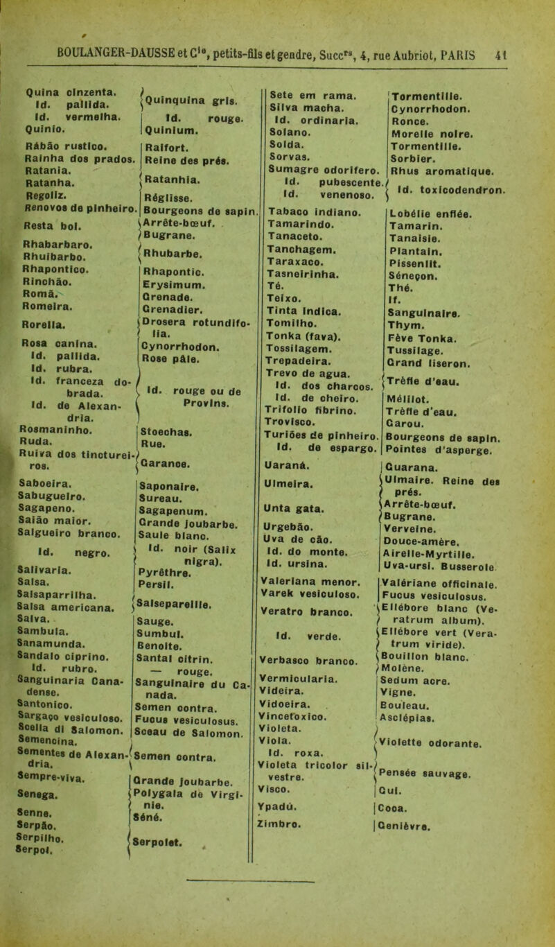 Quina oinzenta. Id. pallida. Id. vermalha. Quinlo. RAbâo rustloo. Rainha dos prados Ratania. Ratanha. Regoliz. Renovos de pinheiro. Resta bol. Rhabarbaro. Rhuibarbo. Rhapontloo. Rinohâo. Româ. Romeira. Rorella. Rosa oanina. Id. pallida. Id. rubra. Id. franceza do- brada. Id. de Alexan- drie. |Quinqulna gris. I Id. rouge. I Quinlum. Raifort. Reine des prés. ^ Ratanhia. Réglisse. Bourgeons de sapin (Arrête>bœuf. /Bugrane. ^Rhubarbe. Rhapontic. Erysimum. Grenade. Grenadier. Drosera rotundifo- lia. Cynorrhodon. Rose pâle. Id. rouge ou de Provins. Rosmaninho. Ruda. I Stoeohas. Rue. Ruiva dos tinoturei>> ros. [Garanoe Saboeira. Sabugueiro. Sagapeno. Saiâo maior. Salgueiro branoo. Id. negro. Salivarla. Salsa. Salsaparriiha. Salsa americana. Salva. Sambula. Sanamunda. Sandalo ciprino. Id. rubro. Sanguinaria Cana* dense. Santonioo. Sargaço vesiculoso. Scella di Salomon. Saponaire. Sureau. Sagapenum. Grande Joubarbe. Saule blanc. \ Id. noir (Salix ' nigra). Pyrôthre. Persil. ^^Salsepareille. Sauge. Sumbul. Benoîte. Santal oitrin. — rouge. Sanguinaire du nada. Semen centra. Fucus vesiculosus. Sceau de Salomon. Ca — «es « Semenoina. Sementes de Alexan*^8emen oontra. dria. \ Sempre-viva. Sensga. Senne. Serpfto. Serpiiho. SerpoJ. Grande Joubarbe. Polygala de Virgi- nie. Séné. Serpolet. ^ Sete em rama. Silva maoha. Id. ordinarla. Solano. Solda. Sorvas. Sumagre odorifero. Id. pubescente Id. venenoso. Tabaco indiano. Tamarindo. Tanaceto. Tanohagem. Taraxaco. Tasneirinha. Té. Teixo. Tinta indioa. Tomilho. Tonka (fava). Tossilagem. Trepadeira. Trevo de agua. Id. dos charcos. Id. de cheiro. Trifollo fibrine. Trovisco. Turlôes de pinheiro. Id. de espargo. Uaranâ. Ulmeira. 'Tormentille. Cynorrhodon. Ronce. Morelie noire. Tormentille. Sorbier. Rhus aromatique. Id. toxicodendron. Lobélie enflée. Tamarin. Tanaisle. Plantain. Pissenlit. Séneçon. Thé. If. Sanguinaire. Thym. Fève Tonka. Tussilage. Grand liseron. ,, I Trèfle d’eau. Unta gata. Urgebâo. Uva de oâo. Id. do monte. Id. ursina. Valeriana mener. Varek vesiculoso. Veratro branoo. Id. verde. Verbasco branoo. Vermioularia. Videira. Vidoeira. Vincet'oxico. Violeta. Viola. Id. roxa. Violeta tricolor sif vestre. Visco. Ypadii. Zimbro. Mélilot. Trèfle d’eau. Garou. Bourgeons de sapin. Pointes d’asperge. Guarana. Ulmaire. Reine des prés. Arrête-bœuf. Bugrane. Verveine. Douce-amère. Airelle-Myrtille. Uva-ursI. Busserole IValériane officinale. I Fucus vesiculosus. ÎEIIébore blanc (Ve- / ratrum album). (Ellébore vert (Vera- ^ trum viride). ^Bouillon blanc. ^ Molène. Sedum acre. Vigne. Bouleau. Asclépias. Violette odorante. ^Pensée sauvage. |Cul. |Cooa. I Genièvre.