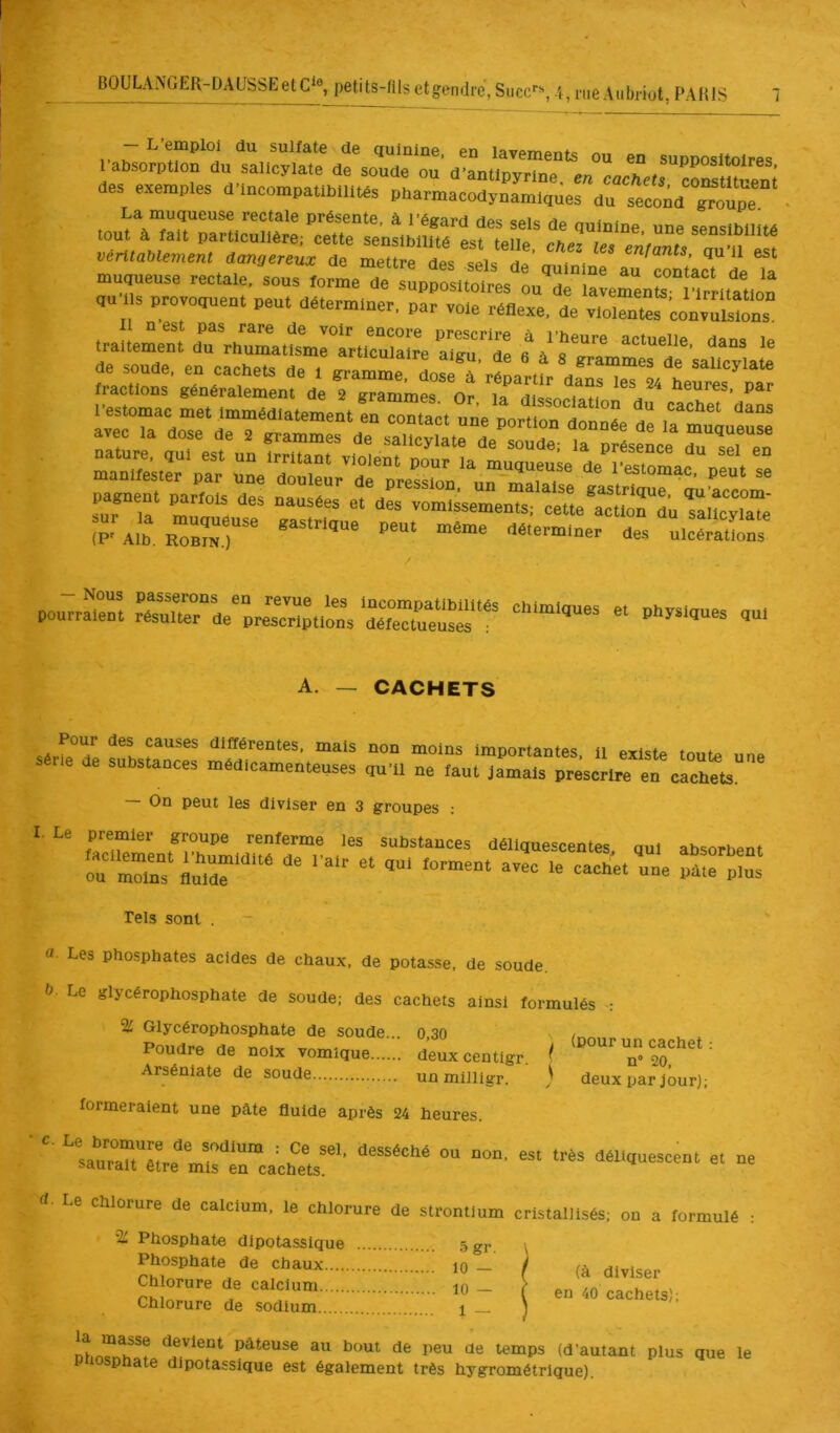 BOULANGER-DAUSSEetC^®, petits-fils et gendre, Suce'’'', des exemples d’incompatibilités pharmacodynamiques du seœnd'°Houpe™' , rectale présente, à l’égard des sels de quinine une sensibilité muqueuse rectale, sous tormeTe'tpJSlSesluT °a:erenr:rrL,a'^^^^^ ,u s provomien. peu. déterminer, par vole réflexe, de y.olenr'conyÜlÏÏons Il nest pas rare de voir encore prescrire à l’heure actuelle dans le ira,«ment du rhumatisme articulaire alqu, de 6 â 8 erammeTde saUcyiate de soude, en cachets de l gi-amme dnsp à ^ “e saiicyiate “p-Alh r7b™j““ UlcSos pourrar. rTurV^ri^ptlSs A. — CACHETS différentes, mais non moins importantes, il existe toute une Série de substances médicamenteuses qu’il ne faut Jamais préscrlTïn cachets — On peut les diviser en 3 groupes : I. Le premier groupe renferme les substances déliquescentes, qnl absorbent Tels sont . a. Les phosphates acides de chaux, de potasse, de soude. b- Le glycérophosphate de soude; des cachets ainsi formulés ^ % Glycérophosphate de soude... 0 30 / Poudre de noix vomique deuxcentigr. / <0°“^ un cachet ; Arsénlate de soude unmilligr. ) deux par jour); formeraient une pâte fluide après 24 heures. ■  «“rrcaU^ts^'’ ““ rf’ Le Chlorure de calcium, le chlorure de strontium cristallisés; on a formulé : % Phosphate dlpotassique ... 5gr i Phosphate de chaux ^ _ J Ul.lser “ a' ( en 10 cachets)! Chlorure de sodium l 1 Dhn?rfh^? devient pâteuse au bout de peu de temps (d’autant plus que le P sphate dlpotassique est également très hygrométrique).