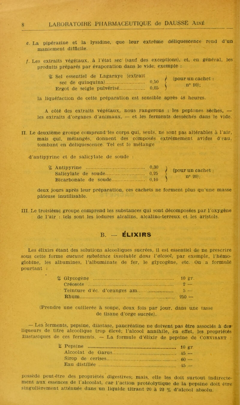 e. La pipérazine et la lysidine, que leur extrême déliquescence rend d’un maniement difficile. f. Les extraits végétaux, à l’état sec' (sauf des exceptions), et, eu général, les produits préparés par évaporation dans le vide; exemple : % Sel essentiel de Lagaraye (extrait sec de quinquina) 0,50 Ergot de seigle pulvérisé 0,05 (pour un cachet : n° 10); la liquéfaction de cette préparation est sensible après 48 heures. A côté des extraits végétaux, nous rangerons : les peptones sèches. — les extraits d’organes d’animaux, — et les ferments desséchés dans le vide. II. Le deuxième groupe comprend les corps qui, seuls, ne sont pas altérables à l’air, mais qui, mélangés, donnent des composés extrêmement avides d’eau, tombant en déliquescence. Tel est le mélange d’antipyrine et de salicylato de soude ; 2^ Antipyrine 0,30 Salicylate de soude 0,25 Bicarbonate de soude 0,10 (pour un cachet : n° 20); deux jours après leur préparation, ces cachets ne forment plus qu'une masse pâteuse inutilisable. III. Le troisième groupe comprend les substances qui sont décomposées par l’oxygène de l’air : tels sont les iodures alcalins, alcalino-terreux et les aristols. B. — ÉLIXIRS Les élixirs étant des solutions alcooliques sucrées, il est essentiel de ne prescrire sous cette forme aucune substance insoluble dans l’alcool,- par exemple, l’hémo- globine, les albumines, l’albuminate de fer, le glycogène, etc. On a formulé pourtant : % Glycogène 10 gr. Créosote 2 — Teinture d’éc. d’oranges am 5 — Rhum .'. 250 — (Prendre une cuillerée à soupe, deux fois par jour, dans une tasse de tisane d’orge sucrée). — Les ferments, pepsine, diastase, pancréatine ne doivent pas être associés à des* . liqueurs de titre alcoolique trop élevé; l’alcool annihile, en effet, les propriétés Ilastasiques de ces ferments. — La formule d’élixir de pepsine de Cor'vis.4RT : % Pepsine 10 gr Alcoolat de Garus 45 Sirop de cerises 60 — Eau distillée 45 _ possède peut-être des iiropriétés digestives; mais, elle les doit surtout indirecte- ' ment aux essences de 1 alcoolat, car l’action protéolytique de la pepsine doit être singulièrement atténuée dans un liquide titrant 20 à 22 % d’alcool al>solu.