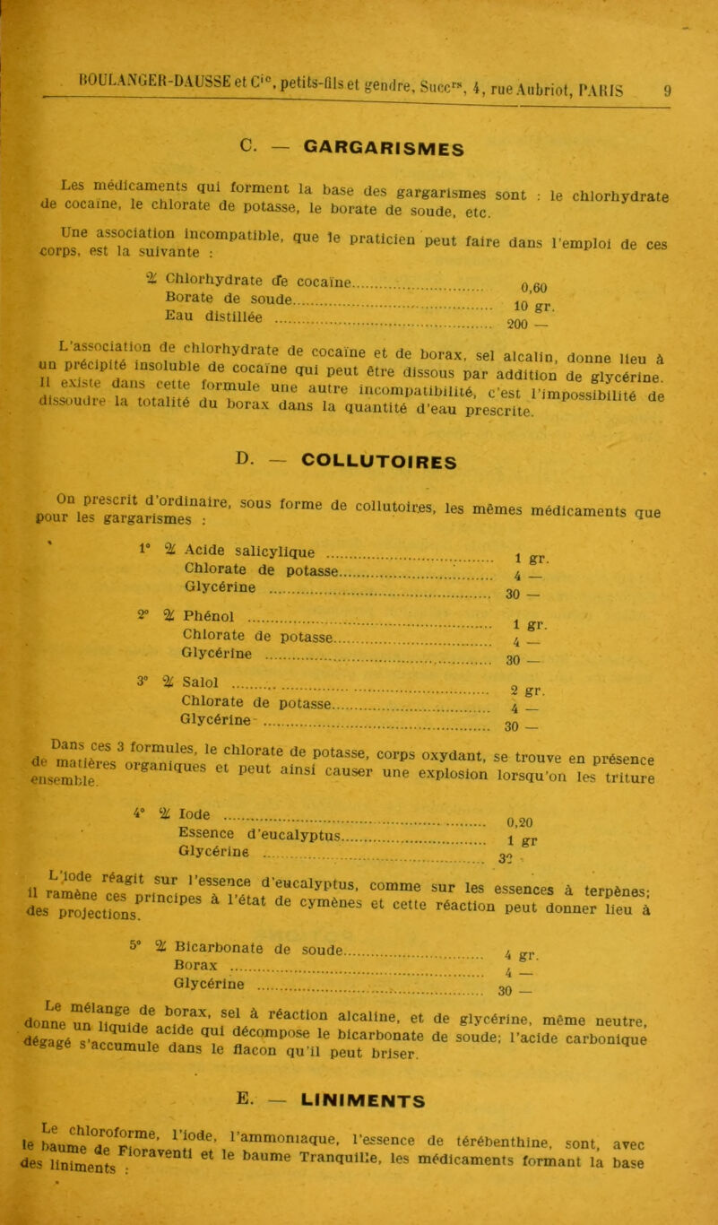 MOULANGER-DAUSSE C. — GARGARISMES de Les médicaments qui forment la base des gargarismes sont cocaïne, le chlorate de potasse, le borate de soude, etc. le chlorhydrate Une association Incompatible, corps, est la suivante ; que le praticien peut faire dans l’emploi de ces % Chlorhydrate cTe cocaïne Borate de soude Eau distillée 0,60 10 gr. <200 — ^«/^^ûrate de cocaïne et de borax, sel alcalin, donne lieu à un précipité insoluble de cocaïne qui peut être dissous par addition de glycérine dlsLdre t“\otallÎé du bof ‘«‘compatibilité, c’est l’impossibilité de dissoudre la totalité du borax dans la quantité d’eau prescrite. D. — COLLUTOIRES On prescrit d’ordinaire, pour les gargarismes : sous forme de collutoires, les mêmes médicaments que 1° ‘iC Acide salicyllque ... Chlorate de potasse Glycérine 2” % Phénol Chlorate de potasse Glycérine 3” % Salol Chlorate de potasse. Glycérine- 1 gr. 4 — 30 — 2 gr. 4 — 30 — de ^ Chlorate de potasse, corps oxydant, se trouve en présence ensemble  lorsqu’onTes^^ tSuJe 4° Iode Essence d’eucalyptus Glycérine 0,20 1 gr 33 - 11 rïmènVe?f ‘ “’eucalyptus, comme sur les essences à terpènes- des pro^eeSs r Seu à 5° % Bicarbonate de soude Borax Glycérine donne un borax, sel à réaction alcaline, et de glycérine, même neutre, dégagé s’acc^mule^ df n le bicarbonate de soude; l’acide carbonique »=8age s accumule dans le flacon qu’il peut briser. E. — LINIMENTS le baume^ d? l’ammoniaque, l’essence de térébenthine, sont, avec des liniments • baume Tranquille, les médicaments formant la base