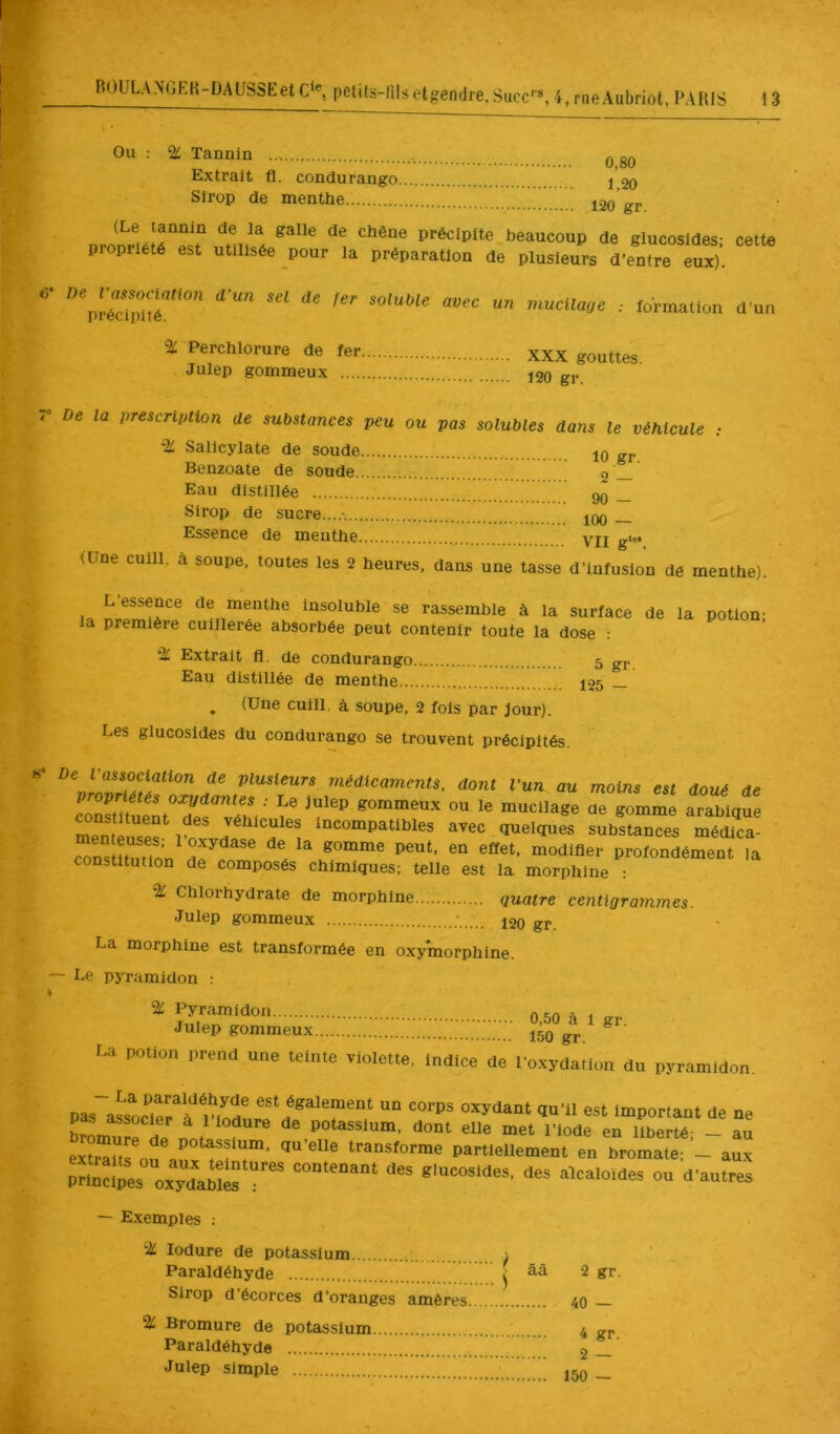 Ou : % Tannin ..s q gQ Extrait fl. condurango j 20 Sirop de menthe 120 gr (Le tannin de la galle de chêne précipite beaucoup de glucosldes- cette propriété est utilisée pour la préparation de plusieurs d’entre eux)’. ' •• d’un % Perchlorure de fer XXX gouttes Julep gommeux 120 gr De la vrescrliMon de substances peu ou pas solubles dans le véhicule : % Salicylate de soude 10 gj. Benzoate de soude 2 — Eau distillée 90 _ Sirop de sucre...... IOq Essence de menthe VIl g* (Une cuill. à soupe, toutes les 2 heures, dans une tasse d’infusion de menthe). L’essence de menthe insoluble se rassemble à la surface de la potion- la première cuillerée absorbée peut contenir toute la dose : % Extrait fl. de condurango 5 gr ' Eau distillée de menthe 7.' 125 — ^ (Une cuill. à soupe, 2 fois par Jour). Les glucosldes du condurango se trouvent précipités. plusieurs médicaments, dont Vun au moins est doué de ■’ gommeux ou le mucilage de gomme arabique SiiTpf radicules incompatibles avec quelques substances médica- SÏtSn “odifler profondément la constitution de composés chimiques; telle est la morphine : ^ Chlorhydrate de morphine quatre centigrammes. Julep gommeux ^20 gr. La morphine est transformée en oxymorphine. — Le pyramidon .- % Pyramidon 0 50 ^ ^ Julep gommeux 150 gj, La potion prend une teinte violette. Indice de l'oxydallon du pyramidon. pas“aLôc*irrSure‘dï“'T“,‘ ‘“Priant de ne hrL i ^ ^ ^ ^ ^ potassium, dont elle met l’iode en liberté- - au extrarifou'aü'’'^*’!'”' Partiellement en bromatei aux PriXs oxydant <>“ — Exemples : ‘■2C lodure de potassium ; 1 Paraldéhyde ^ Sirop d’écorces d’oranges amères % Bromure de potassium Paraldéhyde ’ Julep simple 2 gr 40 — 4 gr, 2 — 150 —