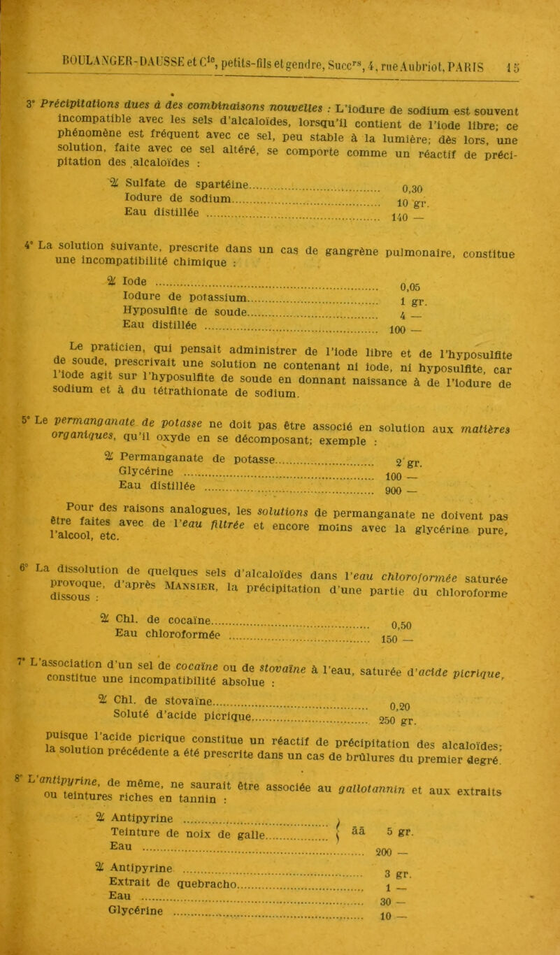 3* Précipitations dues a des combinaisons nouvelles ; L’iodure de sodium est souvent Incompatible avec les sels d’alcaloïdes, lorsqu’il contient de l’Iode libre- ce phénomène est fréquent avec ce sel. peu stable à la lumière; dès lors, une solution, faite avec ce sel altéré, se comporte comme un réactif de préci- pitation des alcaloïdes : % Sulfate de spartéine 0 30 lodure de sodium 10 'gr Eau distillée _ 4” La solution Suivante, prescrite dans une incompatibilité chimique : un cas de gangrène pulmonaire, constitue Iode lodure de potassium Hyposulflte de soude Eau distillée 0,05 1 gr. 4 — 100 — Le praticien, qui pensait administrer de l’iode libre et de l’hyposulflte solution ne contenant ni iode, ni hyposulflte, car 1 iode agit sur 1 hyposulflte de soude en donnant naissance à de l’iodure de sodium et a du tétrathlonate de sodium. 5- Le permanganate de potasse ne doit pas être associé en solution organiques, qu’il oxyde en se décomposant; exemple : % Permanganate de potasse 2'gr Glycérine jqq Eau distillée onn aux matières êtrfT/itï* analogues, les solutions de permanganate ne doivent pas l’ïcoS Sc “ glycérine pure. ‘luelques sels d’alcaloïdes dans l’eau chloroformée saturée IZZ ” partie L chloiitorme % Chl. de cocaïne... Eau chloroformée I 0,50 150 — ^ L association d’un sel de cocaïne ou de stovalne à constitue une incompatibilité absolue : l’eau, saturée d’acide plCTlque, % Chl. de stovaïne Soluté d’acide picrique 0,20 250 gr. puisque l’acide picrique constitue un réactif de précipltati( la solution précédente a été prescrite dans un cas de brûlures des alcaloïdes; premier degré. 8 L’antipyrine, de même, ne saurait être associée ou teintures riches en tannin : au gallotannln et aux extraits % Antipyrine Teinture de noix de galle Eau % Antipyrine Extrait de quebracho Eau Glycérine 5 gr. 200 — 3 gr. 1 — 30 -