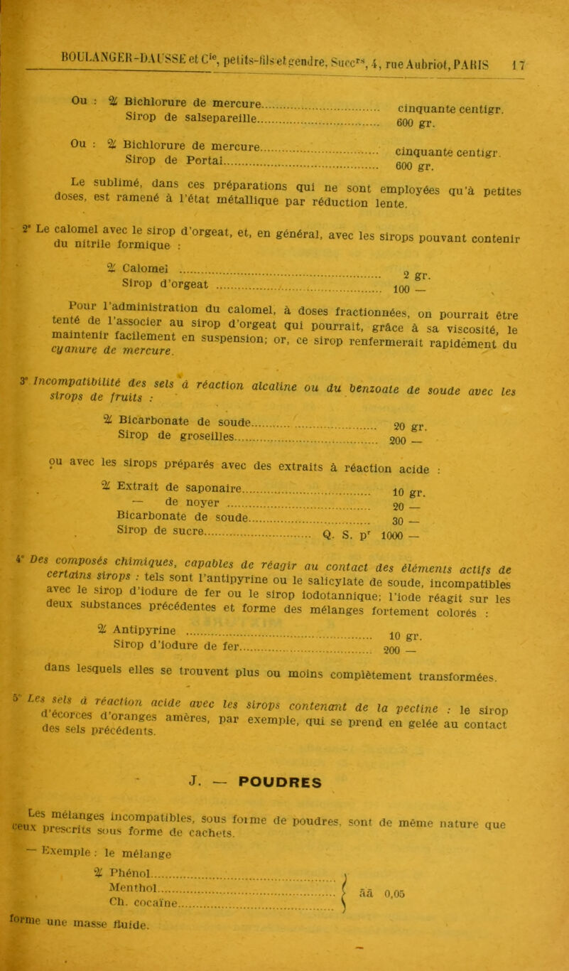 ou : % Bichlorure de mercure cinquante centigr. Sirop de salsepareille 600 gr Ou: ac Bichlorure de mercure ; cinquante centigr. Sirop de Portai eoo gr. Le sublimé, dans ces préparations qui ne sont employées qu’à petites doses, est ramené a l’état métallique par réduction lente. % Calomel 2 Sirop d’orgeat ’ iqo — to l’administration du calomel, à doses fractionnées, on pourrait être tenté de 1 associer au sirop d’orgeat qui pourrait, grâce à sa viscosité le renfermerait rapidément du ““ »»»<!« amc 1« % Bicarbonate de soude 20 gr. Sirop de groseilles 200 — ou avec les sirops préparés avec des extraits à réaction acide : % Extrait de saponaire 10 gr. — de noyer 20 — Bicarbonate de soude 30 _ Sirop de sucre Q. S. 'p' lOOO - OU contact dés élément, actljs de avec iTst’Tn Vm n salicylate de soude, incompatibles avec le sirop d lodure de fer ou le sirop lodotannique; l’iode réagit sur les deux substances précédentes et forme des mélanges fortement colorés : % Antipyrine 10 gj._ Sirop d’iodure de fer 200 — dans lesquels elles se trouvent plus ou moins complètement transformées.  contenmt de la pectine .• le sirop J. — POUDRES Les mélanges incompatibles, sous foi me de poudres, teu.x prescrits sous forme de cachets. sont de même nature que Exemple ; le mélange % Phénol Menthol Ch. cocaïne forme une masse ftuide. «ââ 0.05