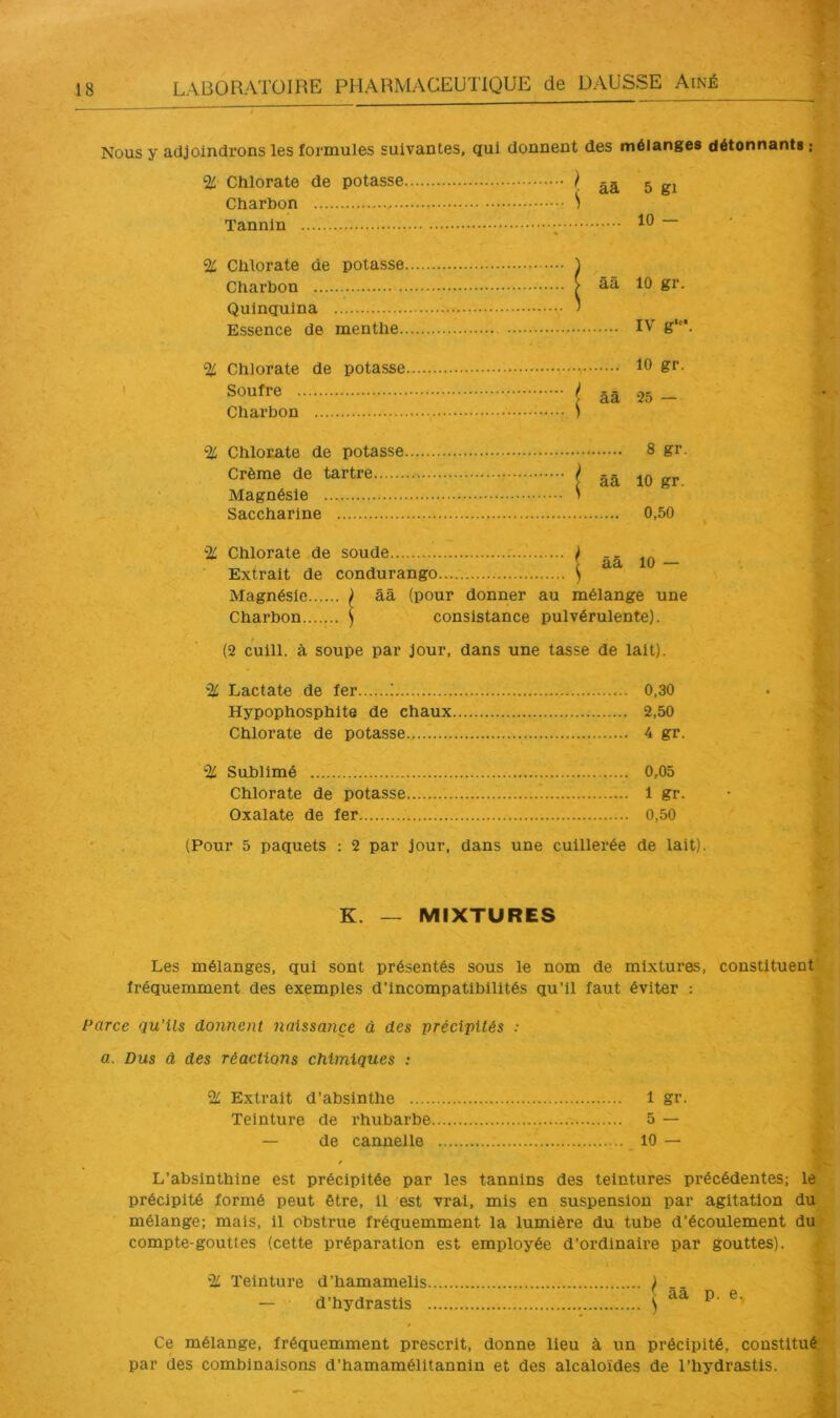 > Nous y adjoindrons les formules suivantes, qui donnent des mélanges détonnants : % Chlorate de potasse ^ âà 5 gi Charbon S Tannin ; % Chlorate de potasse ) Charbon ^ ââ 10 gr. Quinquina ' Essence de menthe IV g*'*. % Chlorate de potasse 10 gr- soufre I ââ 25 - Charbon 1 % Chlorate de potasse 8 gr. Crème de tartre ^ Magnésie > Saccharine 0,50 Chlorate de soude ^ ââ 10 — Extrait de condurango ^ Magnésie ^ ââ (pour donner au mélange une Charbon ) consistance pulvérulente). (2 cuill. à soupe par jour, dans une tasse de lait). % Lactate de 1er ! 0,30 Hypophosphlte de chaux 2,50 Chlorate de potasse 4 gr. % Sublimé 0,05 Chlorate de potasse 1 gr. Oxalate de 1er 0,50 (Pour 5 paquets ; 2 par jour, dans une cuillerée de lait). K. — MIXTURES Les mélanges, qui sont présentés sous le nom de mixtures, constituent?v fréquemment des exemples d'incompatibilités qu’il faut éviter : >- Parce qu’ils donnent naissaiiçe à des précipités : , a. Dus â des réactions chimiques ; % Extrait d’absinthe 1 gr. •, Teinture de rhubarbe 5 — A j — de cannelle 10 — & L’absinthlne est précipitée par les tannins des teintures précédentes; le j précipité formé peut être, il est vrai, mis en suspension par agitation du'i mélange; mais, il obstrue fréquemment la lumière du tube d’écoulement du? compte-gouttes (cette préparation est employée d’ordinaire par gouttes). ^ % Teinture d’hamamells ) .. È — d’hydrastls ) ^ Ce mélange, fréquemment prescrit, donne lieu à un précipité, constltuéJ;ï par des combinaisons d’hamamélltannin et des alcaloïdes de l’hydrastis. ^