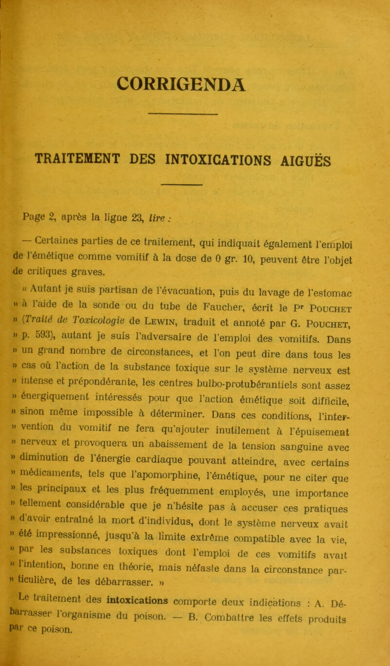 CORRIGENDA TRAITEMENT DES INTOXICATIONS AIGUËS Page 2, après la ligne 23, lire : Ceitaines paities de ce traitement, qui indiquait également l’emploi de l’émétique comme vomitif à la dose de 0 gr. 10, peuvent être l’objet de critiques graves. « Autant je suis partisan de l’évacuation, puis du lavage de l’estomac >» à l’aide de la sonde ou du tube de Faucher, écrit le P>- Pouchet » {Traité de Toxicologie de Lewin, traduit et annoté par G. Pouchet, » p. 593), autant je suis 1 adversaire de l’emploi des vomitifs. Dans » un grand nombre de circonstances, et l’on peut dire dans tous les » cas où l’action de la substance toxique sur le système nerveux est » intense et prépondérante, les centres bulbo-protubérantiels sont assez » énergiquement intéressés pour que l’action émétique soit difficile, » sinon même impossible à déterminer. Dans ces conditions, l’inter- » vention du vomitif ne fera qu’ajouter inutilement à l’épuisemeat »> nerveux et provoquera un abaissement de la tension sanguine avec » diminution de 1 énergie cardiaque pouvant atteindre, avec certains » médicaments, tels que l’apomorphine, l’émétique, pour ne citer que » les principaux et les plus fréquemment employés, une importance » tellement considérable que je n’hésite pas à accuser ces pratiques » d’avoir entraîné la mort d’individus, dont le système nerveux avait » été impressionné, jusqu’à la limite extrême compatible avec la vie, » par les substances toxiques dont l’emploi de ces vomitifs avait >> 1 intention, bonne en théorie, mais néfaste dans la circonstance par- » ticulière, de les débarrasser. » Le traitement des intoxications comporte deux indications : A. Dé- barrasser l’organisme du poison. — B. Combattre les effets produits par ce poison.