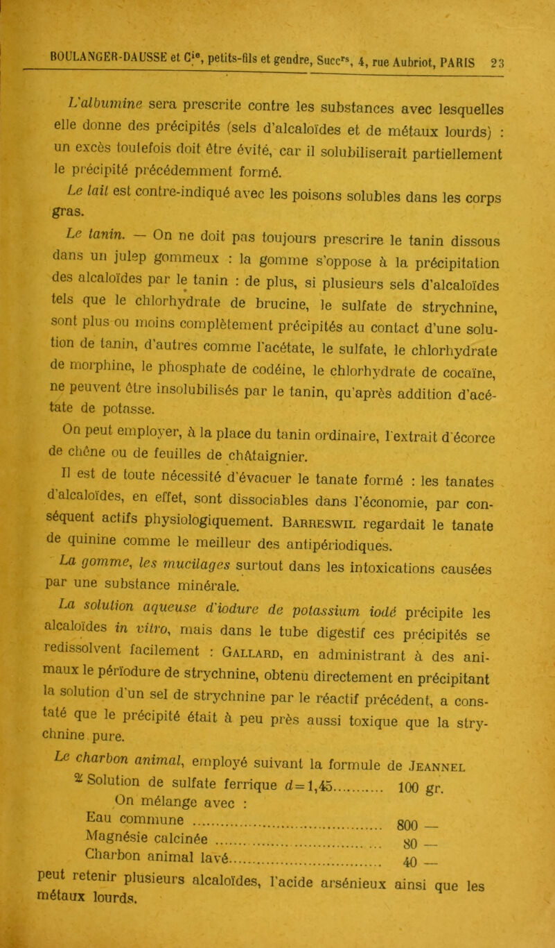 L albumine sera prescrite contre les substances avec lesquelles elle donne des précipités (sels d’alcaloïdes et de métaux loui’ds) : un excès touiefois doit être évité, car il solubiliserait partiellement le précipité précédemment formé. Le lait est contre-indiqué avec les poisons solubles dans les corps gras. Le tanin. — On ne doit pas toujours prescrire le tanin dissous dans un julep gommeux : la gomme s’oppose à la précipitation des alcaloïdes par le tanin : de plus, si plusieurs sels d’alcaloïdes tels que le chlorhydrate de brucine, le sulfate de strychnine, sont plus ou moins complètement précipités au contact d’une solu- tion de tajîin, d’autres comme l'acétate, le sulfate, le chlorhydrate de moiphine, le phosphate de codéine, le chlorhydrate de cocaïne, ne peuvent être insolubilisés par le tanin, qu’après addition d’acé- tate de potasse. On peut employer, à la place du tanin ordinaire, l'extrait d'écorce de chêne ou de feuilles de châtaignier. Il est de toute nécessité d'évacuer le tanate formé : les tanates d alcaloïdes, en effet, sont dissociables dans l'économie, par con- séquent actifs physiologiquement. Barreswil regardait le tanate de quinine comme le meilleur des antipériodiques. La gomme, les mucilages surtout dans les intoxications causées par une substance minérale. La solution aqueuse d'iodure de potassium iodé précipite les alcaloïdes m vitro, mais dans le tube digestif ces précipités se redissolvent facilement : Gallard, en administrant à des ani- maux le pérïodure de strychnine, obtenu directement en précipitant la solution d'un sel de strychnine par le réactif précédent, a cons- taté que le précipité était à peu près aussi toxique que la stry- chnine pure. Le charbon animal, employé suivant la formule de .Ieannel ^Solution de sulfate ferrique d=i,Aî\ On mélange avec : 100 gr. Eau commune . .. 800 — Magnésie calcinée 80 — Charbon animal lavé.... 40 — peut retenir plusieurs alcaloïdes, l’acide arsénieux ainsi que les métaux lourds.
