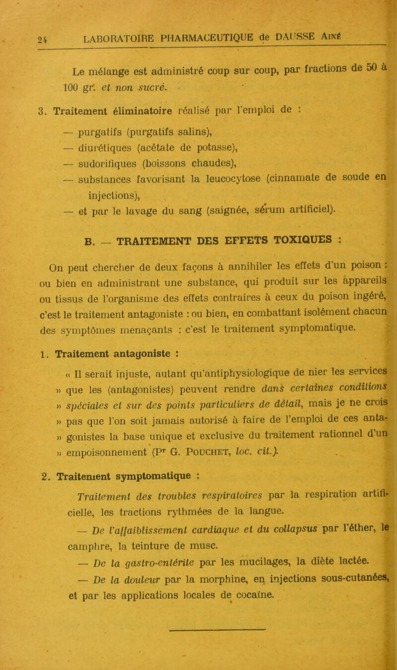 Le mélange est administré coup sur coup, par fractions de 50 à 100 gr: et non sucré. ■ 3. Traitement éliminatoire réalisé par l’emploi de : — purgatifs (purgatifs salins), — diurétiques (acétate de potasse), — sudorifiques (boissons chaudes), — substances favorisant la leucocylose (cinnamate de soude en injections), — et par le lavage du sang (saignée, sérum artificiel). B. — TRAITEMENT DES EFFETS TOXIQUES : On peut chercher de deux façons à annihiler les effets d’un poison : ou bien en administrant une substance, qui produit sur les appareils ou tissus de l’organisme des effets contraires à ceux du poison ingéré, c’est le traitement antagoniste : ou bien, en combattant isolément chacun des symptômes menaçants : c’est le traitement symptomatique. 1. Traitement antagoniste : « Il serait injuste, autant qu’antiphysiologique de nier les services )) que les (antagonistes) peuvent rendre dans certaines conditions » spéciales et sur des points particuliers de détail., mais je ne crois » pas que l’on soit jamais autorisé à faire de l’emploi de ces anta- » gonistes la base unique et exclusive du traitement rationnel dun « n empoisonnement (P^ G. Pouchet, loc. cil.). 2. Traitement symptomatique : Traitement des troubles respiratoires par la respiration artifi- cielle, les tractions rythmées de la langue. — De Vaflaiblissement cardiaque et du collapsus par l’éther, le camphre, la teinture de musc. — De la gastro-entérite par les mucilages, la diète lactée. — De la douleur par la morphine, en. injections sous-cutanéeg, et par les applications locales de cocaïne.