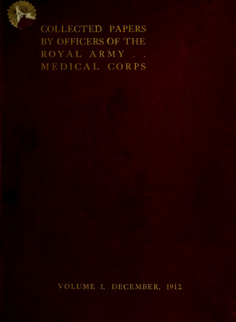 COLLECTED PAPERS BY OFFICERS OF THE ROYAL ARMY . . M E D1 C A L CORPS VOLUME I, DECEMBER, 1912.