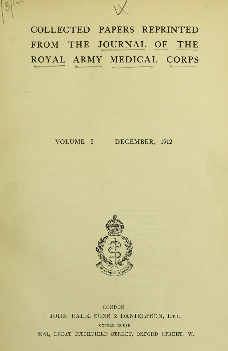 COLLECTED PAPERS REPRINTED FROM THE JOURNAL OF THE ROYAL ARMY MEDICAL CORPS VOLUME I. DECEMBER, 1912 LONDON: JOHN BALE, SONS & DANIELSSON, Ltd. OXFORD HOUSE 83-91, GREAT TITCHFIELD STREET, OXFORD STREET, W.