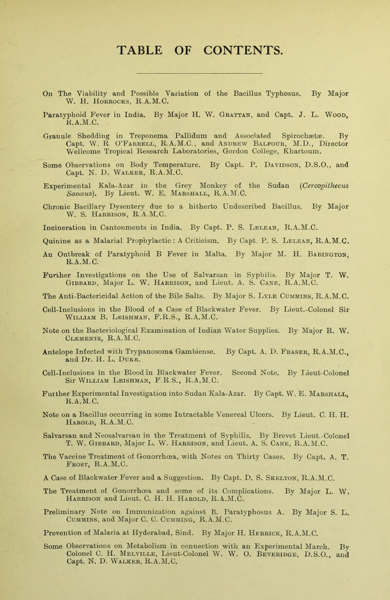 TABLE OF CONTENTS. On The Viability and Possible Variation of the Bacillus Typhosus. By Major W. H. Horrocks, R.A.M.C. Paratyphoid Fever in India. By Major H. W. Grattan, and Capt. J. L. Wood, K.A.M.C. Granule Shedding in Treponema Pallidum and Associated Spirochsetse. By Capt. W. R. O’Farrell, R.A.M.C., and Andrew Balfour, M.D., Director Wellcome Tropical Research Laboratories, Gordon College, Khartoum. Some Observations on Body Temperature. By Capt. P. Davidson, D.S.O., and Capt. N. D. Walker, R.A.M.C. Experimental Kala-Azar in the Grey Monkey of the Sudan (Cercopithecus Saoaus). By Lieut. W. E. Marshall, R.A.M.C. Chronic Bacillary Dysentery due to a hitherto Undescribed Bacillus. By Major W. S. Harrison, R.A.M.C. Incineration in Cantonments in India. By Capt. P. S. Lelean, R.A.M.C. Quinine as a Malarial Prophylactic: A Criticism. By Capt. P. S. Lelean, R.A.M.C. An Outbreak of Paratyphoid B Fever in Malta. By Major M. H. Babington, R.A.M.C. Further Investigations on the Use of Salvarsan in Syphilis. By Major T. W. Gibbard, Major L. W. Harrison, and Lieut. A. S. Cane, R.A.M.C. The Anti-Bactericidal Action of the Bile Salts. By Major S. Lyle Cummins, R.A.M.C. Cell-Inclusions in the Blood of a Case of Blackwater Fever. By Lieut.-Colonel Sir William B. Leishman, F.R.S., R.A.M.C. Note on the Bacteriological Examination of Indian Water Supplies. By Major R. W. Clements, R.A.M.C. Antelope Infected with Trypanosoma Gambiense. By Capt. A. D. Fraser, R.A.M.C., and Dr. H. L. Duke. Cell-Inclusions in the Blood in Blackwater Fever. Second Note. By Lieut-Colonel Sir William Leishman, F.R.S., R.A.M.C. Further Experimental Investigation into Sudan Kala-Azar. By Capt. W. E. Marshall, R.A.M.C. Note on a Bacillus occurring in some Intractable Venereal Ulcers. By Lieut. C. H. H. Harold, R.A.M.C. Salvarsan and Neosalvarsan in the Treatment of Syphilis. By Brevet Lieut.-Colonel T. W. Gibbard, Major L. W. Harrison, and Lieut. A. S. Cane, R.A.M.C. The Vaccine Treatment of Gonorrhoea, with Notes on Thirty Cases. By Capt. A. T. Frost, R.A.M.C. A Case of Blackwater Fever and a Suggestion. By Capt. D. S. Skelton, R.A.M.C. The Treatment of Gonorrhoea and some of its Complications. By Major L. W. Harrison and Lieut. C. H. H. Harold, R.A.M.C. Preliminary Note on Immunization against B. Paratyphosus A. By Major S. L. Cummins, and Major C. U. Cumming, R.A.M.C. Prevention of Malaria at Hyderabad, Sind. By Major H. Herrick, R.A.M.C. Some Observations on Metabolism in connection with an Experimental March. By Colonel C. H. Melville, Lieut-Colonel W. W. O. Beveridge, D.S.O., and Capt. N. D. Walker, R.A.M.C.