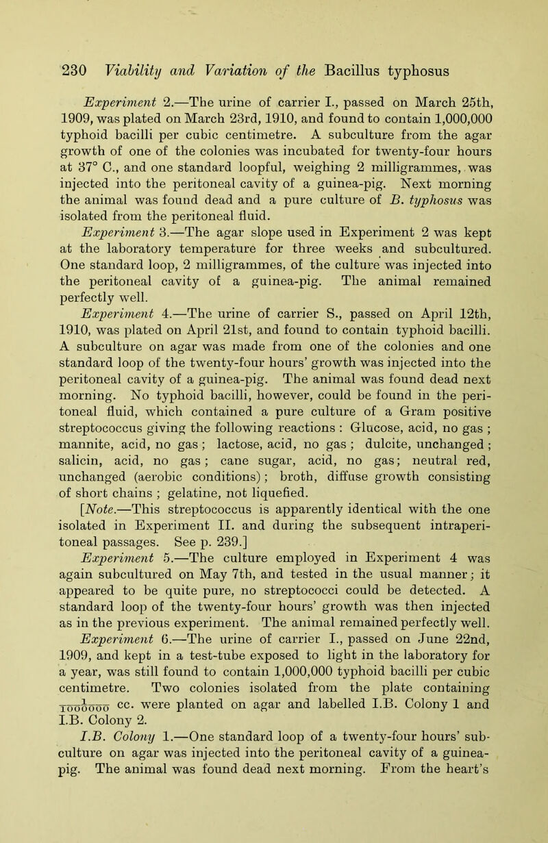 Experiment 2.—The urine of carrier I., passed on March 25th, 1909, was plated on March 23rd, 1910, and found to contain 1,000,000 typhoid bacilli per cubic centimetre. A subculture from the agar growth of one of the colonies was incubated for twenty-four hours at 37° C., and one standard loopful, weighing 2 milligrammes, was injected into the peritoneal cavity of a guinea-pig. Next morning the animal was found dead and a pure culture of B. typhosus was isolated from the peritoneal fluid. Experiment 3.—The agar slope used in Experiment 2 was kept at the laboratory temperature for three weeks and subcultured. One standard loop, 2 milligrammes, of the culture was injected into the peritoneal cavity of a guinea-pig. The animal remained perfectly well. Experiment 4.—The urine of carrier S., passed on April 12th, 1910, was plated on April 21st, and found to contain typhoid bacilli. A subculture on agar was made from one of the colonies and one standard loop of the twenty-four hours’ growth was injected into the peritoneal cavity of a guinea-pig. The animal was found dead next morning. No typhoid bacilli, however, could be found in the peri- toneal fluid, which contained a pure culture of a Gram positive streptococcus giving the following reactions : Glucose, acid, no gas ; mannite, acid, no gas ; lactose, acid, no gas ; dulcite, unchanged ; salicin, acid, no gas; cane sugar, acid, no gas; neutral red, unchanged (aerobic conditions); broth, diffuse growth consisting of short chains ; gelatine, not liquefied. [Note.—This streptococcus is apparently identical with the one isolated in Experiment II. and during the subsequent intraperi- toneal passages. See p. 239.] Experiment 5.—The culture employed in Experiment 4 was again subcultured on May 7th, and tested in the usual manner; it appeared to be quite pure, no streptococci could be detected. A standard loop of the twenty-four hours’ growth was then injected as in the previous experiment. The animal remained perfectly well. Experiment 6.—The urine of carrier I., passed on June 22nd, 1909, and kept in a test-tube exposed to light in the laboratory for a year, was still found to contain 1,000,000 typhoid bacilli per cubic centimetre. Two colonies isolated from the plate containing Toooooo cc- were planted on agar and labelled I.B. Colony 1 and I.B. Colony 2. I.B. Colony 1.—One standard loop of a twenty-four hours’ sub- culture on agar was injected into the peritoneal cavity of a guinea- pig. The animal was found dead next morning. From the heart’s