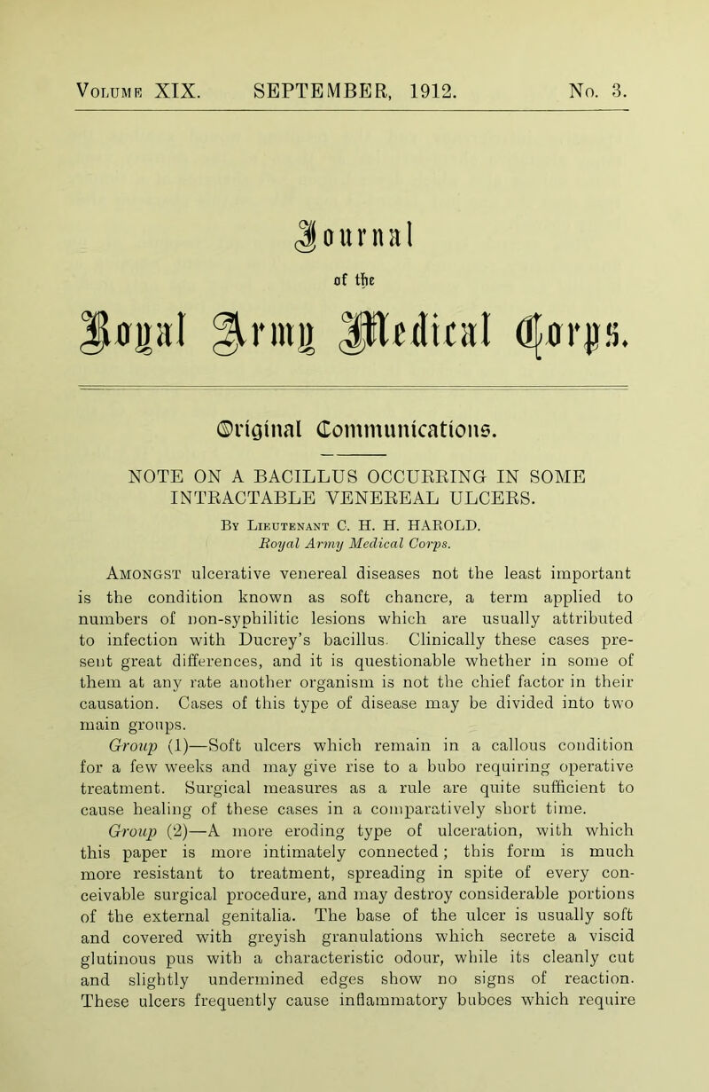 ournal of the JUpI 2Umi) lllcdica! (jQo Amongst ulcerative venereal diseases not the least important is the condition known as soft chancre, a term applied to numbers of non-syphilitic lesions which are usually attributed to infection with Ducrey’s bacillus. Clinically these cases pre- sent great differences, and it is questionable whether in some of them at any rate another organism is not the chief factor in their causation. Cases of this type of disease may be divided into two main groups. Group (1)—Soft ulcers which remain in a callous condition for a few weeks and may give rise to a bubo requiring operative treatment. Surgical measures as a rule are quite sufficient to cause healing of these cases in a comparatively short time. Group (2)—A more eroding type of ulceration, with which this paper is more intimately connected; this form is much more resistant to treatment, spreading in spite of every con- ceivable surgical procedure, and may destroy considerable portions of the external genitalia. The base of the ulcer is usually soft and covered with greyish granulations which secrete a viscid glutinous pus with a characteristic odour, while its cleanly cut and slightly undermined edges show no signs of reaction. These ulcers frequently cause inflammatory buboes which require ©ricjinal Communications NOTE ON A BACILLUS OCCURRING IN SOME INTRACTABLE VENEREAL ULCERS. By Lieutenant C. H. H. HAROLD. Royal Army Medical Corps.